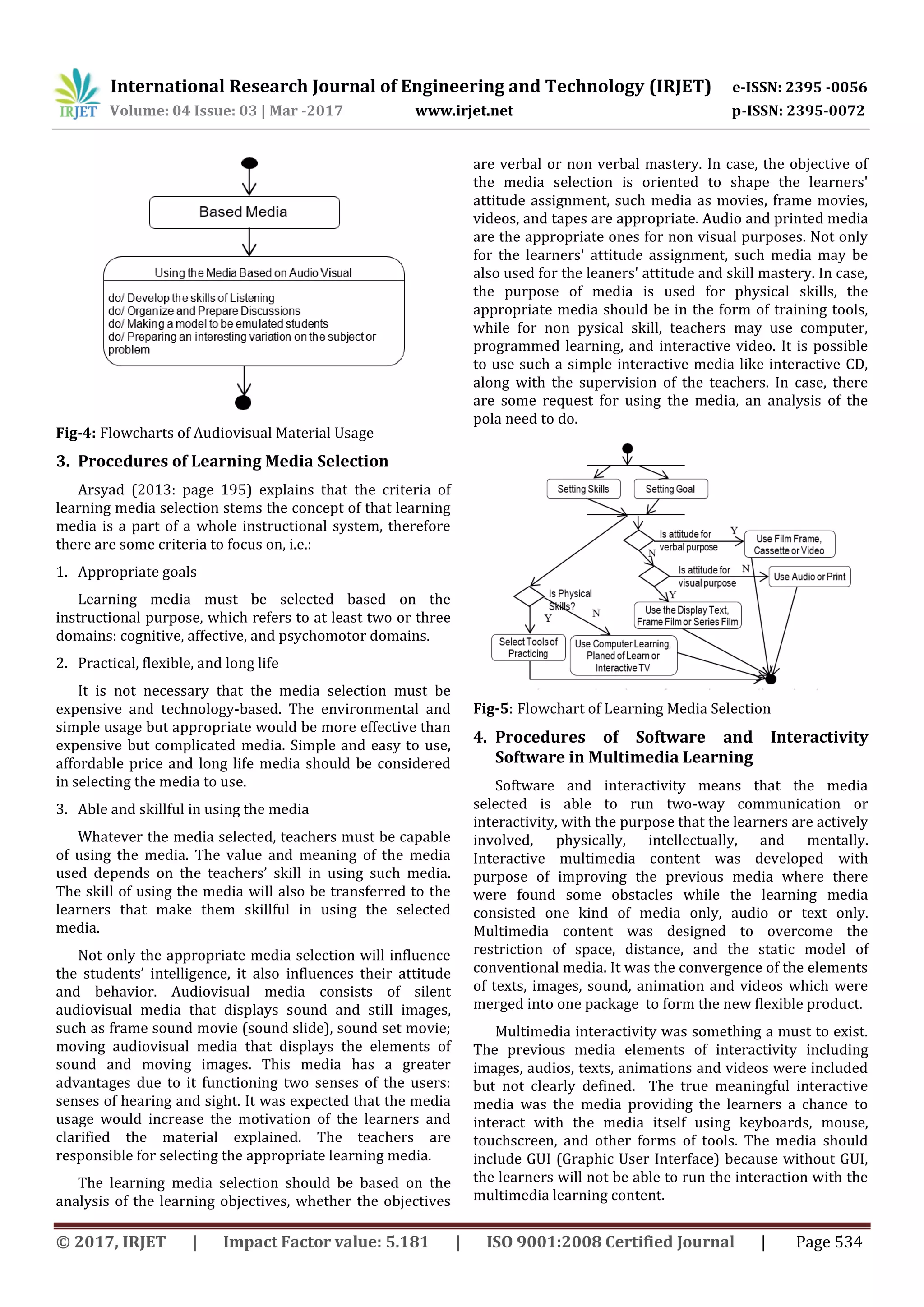 International Research Journal of Engineering and Technology (IRJET) e-ISSN: 2395 -0056
Volume: 04 Issue: 03 | Mar -2017 www.irjet.net p-ISSN: 2395-0072
© 2017, IRJET | Impact Factor value: 5.181 | ISO 9001:2008 Certified Journal | Page 534
Fig-4: Flowcharts of Audiovisual Material Usage
3. Procedures of Learning Media Selection
Arsyad (2013: page 195) explains that the criteria of
learning media selection stems the concept of that learning
media is a part of a whole instructional system, therefore
there are some criteria to focus on, i.e.:
1. Appropriate goals
Learning media must be selected based on the
instructional purpose, which refers to at least two or three
domains: cognitive, affective, and psychomotor domains.
2. Practical, flexible, and long life
It is not necessary that the media selection must be
expensive and technology-based. The environmental and
simple usage but appropriate would be more effective than
expensive but complicated media. Simple and easy to use,
affordable price and long life media should be considered
in selecting the media to use.
3. Able and skillful in using the media
Whatever the media selected, teachers must be capable
of using the media. The value and meaning of the media
used depends on the teachers’ skill in using such media.
The skill of using the media will also be transferred to the
learners that make them skillful in using the selected
media.
Not only the appropriate media selection will influence
the students’ intelligence, it also influences their attitude
and behavior. Audiovisual media consists of silent
audiovisual media that displays sound and still images,
such as frame sound movie (sound slide), sound set movie;
moving audiovisual media that displays the elements of
sound and moving images. This media has a greater
advantages due to it functioning two senses of the users:
senses of hearing and sight. It was expected that the media
usage would increase the motivation of the learners and
clarified the material explained. The teachers are
responsible for selecting the appropriate learning media.
The learning media selection should be based on the
analysis of the learning objectives, whether the objectives
are verbal or non verbal mastery. In case, the objective of
the media selection is oriented to shape the learners'
attitude assignment, such media as movies, frame movies,
videos, and tapes are appropriate. Audio and printed media
are the appropriate ones for non visual purposes. Not only
for the learners' attitude assignment, such media may be
also used for the leaners' attitude and skill mastery. In case,
the purpose of media is used for physical skills, the
appropriate media should be in the form of training tools,
while for non pysical skill, teachers may use computer,
programmed learning, and interactive video. It is possible
to use such a simple interactive media like interactive CD,
along with the supervision of the teachers. In case, there
are some request for using the media, an analysis of the
pola need to do.
Fig-5: Flowchart of Learning Media Selection
4. Procedures of Software and Interactivity
Software in Multimedia Learning
Software and interactivity means that the media
selected is able to run two-way communication or
interactivity, with the purpose that the learners are actively
involved, physically, intellectually, and mentally.
Interactive multimedia content was developed with
purpose of improving the previous media where there
were found some obstacles while the learning media
consisted one kind of media only, audio or text only.
Multimedia content was designed to overcome the
restriction of space, distance, and the static model of
conventional media. It was the convergence of the elements
of texts, images, sound, animation and videos which were
merged into one package to form the new flexible product.
Multimedia interactivity was something a must to exist.
The previous media elements of interactivity including
images, audios, texts, animations and videos were included
but not clearly defined. The true meaningful interactive
media was the media providing the learners a chance to
interact with the media itself using keyboards, mouse,
touchscreen, and other forms of tools. The media should
include GUI (Graphic User Interface) because without GUI,
the learners will not be able to run the interaction with the
multimedia learning content.
 