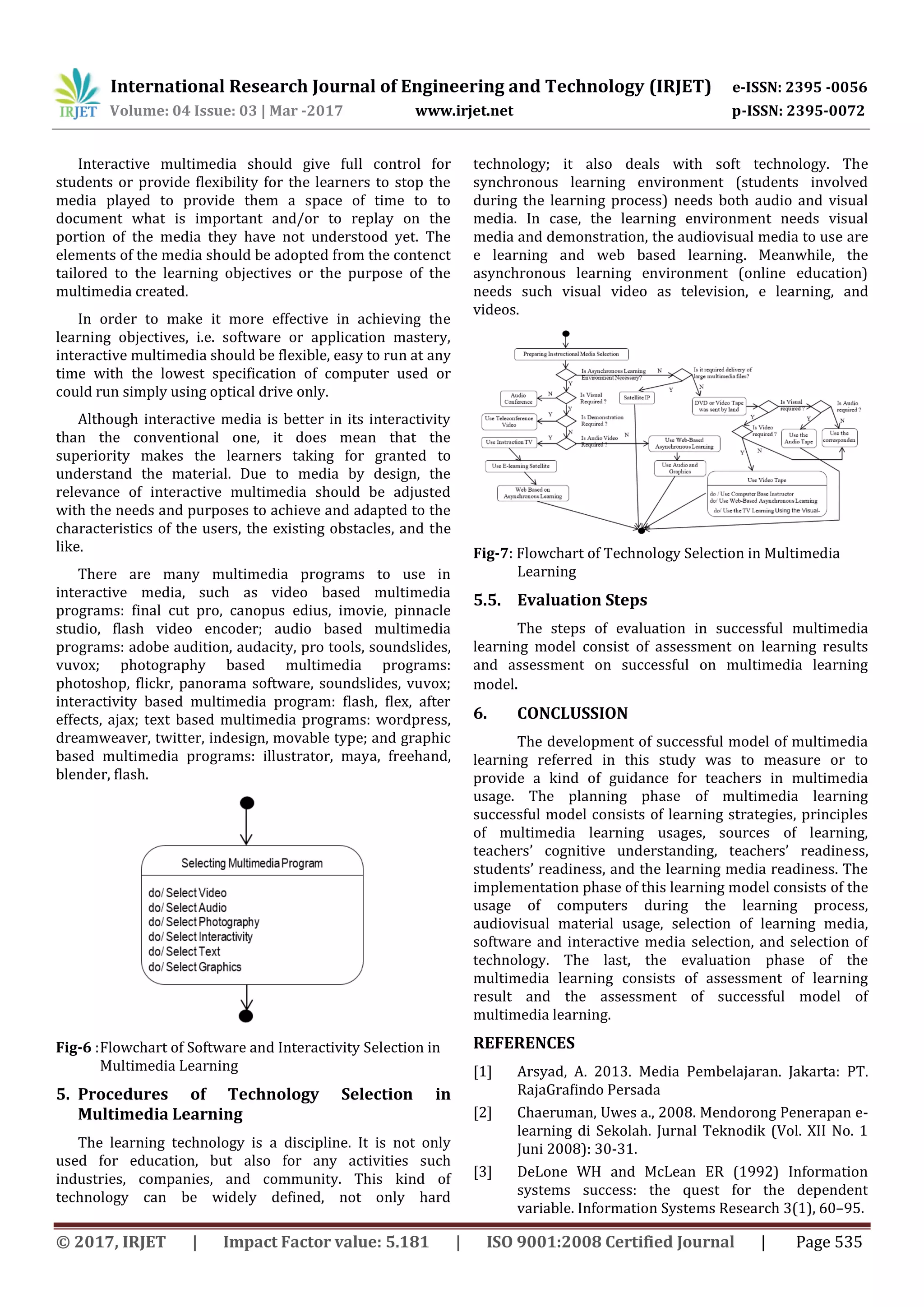 International Research Journal of Engineering and Technology (IRJET) e-ISSN: 2395 -0056
Volume: 04 Issue: 03 | Mar -2017 www.irjet.net p-ISSN: 2395-0072
© 2017, IRJET | Impact Factor value: 5.181 | ISO 9001:2008 Certified Journal | Page 535
Interactive multimedia should give full control for
students or provide flexibility for the learners to stop the
media played to provide them a space of time to to
document what is important and/or to replay on the
portion of the media they have not understood yet. The
elements of the media should be adopted from the contenct
tailored to the learning objectives or the purpose of the
multimedia created.
In order to make it more effective in achieving the
learning objectives, i.e. software or application mastery,
interactive multimedia should be flexible, easy to run at any
time with the lowest specification of computer used or
could run simply using optical drive only.
Although interactive media is better in its interactivity
than the conventional one, it does mean that the
superiority makes the learners taking for granted to
understand the material. Due to media by design, the
relevance of interactive multimedia should be adjusted
with the needs and purposes to achieve and adapted to the
characteristics of the users, the existing obstacles, and the
like.
There are many multimedia programs to use in
interactive media, such as video based multimedia
programs: final cut pro, canopus edius, imovie, pinnacle
studio, flash video encoder; audio based multimedia
programs: adobe audition, audacity, pro tools, soundslides,
vuvox; photography based multimedia programs:
photoshop, flickr, panorama software, soundslides, vuvox;
interactivity based multimedia program: flash, flex, after
effects, ajax; text based multimedia programs: wordpress,
dreamweaver, twitter, indesign, movable type; and graphic
based multimedia programs: illustrator, maya, freehand,
blender, flash.
Fig-6 :Flowchart of Software and Interactivity Selection in
Multimedia Learning
5. Procedures of Technology Selection in
Multimedia Learning
The learning technology is a discipline. It is not only
used for education, but also for any activities such
industries, companies, and community. This kind of
technology can be widely defined, not only hard
technology; it also deals with soft technology. The
synchronous learning environment (students involved
during the learning process) needs both audio and visual
media. In case, the learning environment needs visual
media and demonstration, the audiovisual media to use are
e learning and web based learning. Meanwhile, the
asynchronous learning environment (online education)
needs such visual video as television, e learning, and
videos.
Fig-7: Flowchart of Technology Selection in Multimedia
Learning
5.5. Evaluation Steps
The steps of evaluation in successful multimedia
learning model consist of assessment on learning results
and assessment on successful on multimedia learning
model.
6. CONCLUSSION
The development of successful model of multimedia
learning referred in this study was to measure or to
provide a kind of guidance for teachers in multimedia
usage. The planning phase of multimedia learning
successful model consists of learning strategies, principles
of multimedia learning usages, sources of learning,
teachers’ cognitive understanding, teachers’ readiness,
students’ readiness, and the learning media readiness. The
implementation phase of this learning model consists of the
usage of computers during the learning process,
audiovisual material usage, selection of learning media,
software and interactive media selection, and selection of
technology. The last, the evaluation phase of the
multimedia learning consists of assessment of learning
result and the assessment of successful model of
multimedia learning.
REFERENCES
[1] Arsyad, A. 2013. Media Pembelajaran. Jakarta: PT.
RajaGrafindo Persada
[2] Chaeruman, Uwes a., 2008. Mendorong Penerapan e-
learning di Sekolah. Jurnal Teknodik (Vol. XII No. 1
Juni 2008): 30-31.
[3] DeLone WH and McLean ER (1992) Information
systems success: the quest for the dependent
variable. Information Systems Research 3(1), 60–95.
 