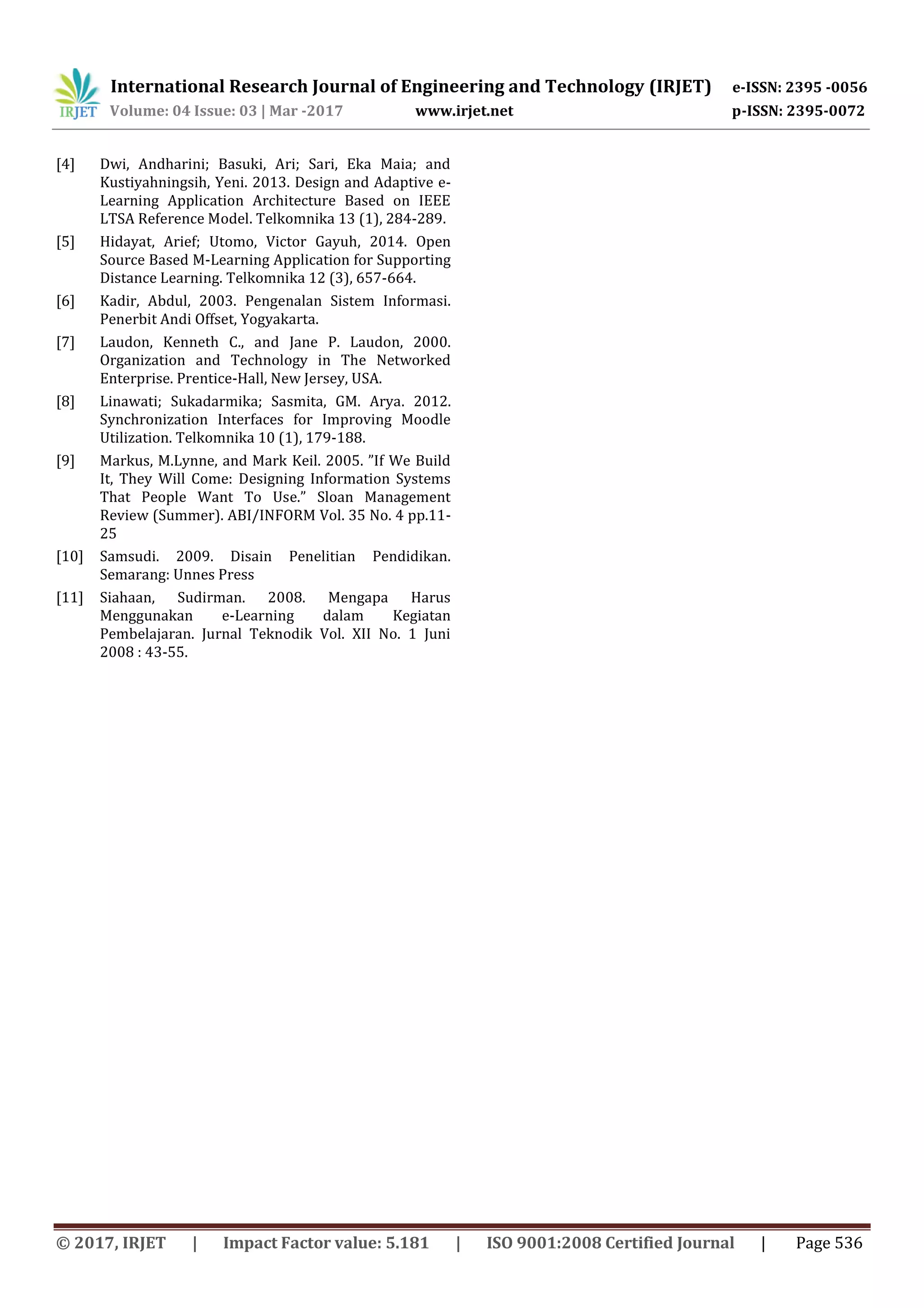 International Research Journal of Engineering and Technology (IRJET) e-ISSN: 2395 -0056
Volume: 04 Issue: 03 | Mar -2017 www.irjet.net p-ISSN: 2395-0072
© 2017, IRJET | Impact Factor value: 5.181 | ISO 9001:2008 Certified Journal | Page 536
[4] Dwi, Andharini; Basuki, Ari; Sari, Eka Maia; and
Kustiyahningsih, Yeni. 2013. Design and Adaptive e-
Learning Application Architecture Based on IEEE
LTSA Reference Model. Telkomnika 13 (1), 284-289.
[5] Hidayat, Arief; Utomo, Victor Gayuh, 2014. Open
Source Based M-Learning Application for Supporting
Distance Learning. Telkomnika 12 (3), 657-664.
[6] Kadir, Abdul, 2003. Pengenalan Sistem Informasi.
Penerbit Andi Offset, Yogyakarta.
[7] Laudon, Kenneth C., and Jane P. Laudon, 2000.
Organization and Technology in The Networked
Enterprise. Prentice-Hall, New Jersey, USA.
[8] Linawati; Sukadarmika; Sasmita, GM. Arya. 2012.
Synchronization Interfaces for Improving Moodle
Utilization. Telkomnika 10 (1), 179-188.
[9] Markus, M.Lynne, and Mark Keil. 2005. ”If We Build
It, They Will Come: Designing Information Systems
That People Want To Use.” Sloan Management
Review (Summer). ABI/INFORM Vol. 35 No. 4 pp.11-
25
[10] Samsudi. 2009. Disain Penelitian Pendidikan.
Semarang: Unnes Press
[11] Siahaan, Sudirman. 2008. Mengapa Harus
Menggunakan e-Learning dalam Kegiatan
Pembelajaran. Jurnal Teknodik Vol. XII No. 1 Juni
2008 : 43-55.
 