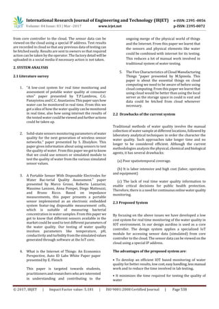International Research Journal of Engineering and Technology (IRJET) e-ISSN: 2395 -0056
Volume: 04 Issue: 03 | Mar -2017 www.irjet.net p-ISSN: 2395-0072
© 2017, IRJET | Impact Factor value: 5.181 | ISO 9001:2008 Certified Journal | Page 538
from core controller to the cloud. The sensor data can be
viewed on the cloud using a special IP address. Test results
are recorded in cloud so that any previous data of testingcan
be fetched easily. Results are sent to owners so that required
action can be taken by the operator. The factory detail will be
uploaded in a social media if necessary action is not taken.
2. SYSTEM ANALYSIS
2.1 Literature survey
1. "A low-cost system for real time monitoring and
assessment of potable water quality at consumer
sites" paper presented by T.P.Lambrou, C.G.
Panayiotou and C.C. Anastasiou Thispapersayshow
water can be monitored in real time. From this we
got a idea of how the water qualitycanbemonitored
in real time, also how using internet the results of
the tested water could beviewedandfurtheractions
could be taken up.
2. Solid-state sensors monitoring parameters of water
quality for the next generation of wireless sensor
networks." paper presented by S. Zhuiykov. This
paper gives information about using sensors to test
the quality of water. From this paper wegottoknow
that we could use sensors or simulated module to
test the quality of water from the various simulated
sensor values.
3. A Portable Sensor With Disposable Electrodes for
Water Bac-terial Quality Assessment." paper
presented by Marco Grossi, Roberto Lazzarini,
Massimo Lanzoni, Anna Pompei, Diego Matteuzzi,
and Bruno Ricco. Based on impedance
measurements, this paper presents a portable
sensor implemented as an electronic embedded
system featur-ing disposable measurement cells,
which is suitable of measuring bacterial
concentration in water samples. From this paperwe
got to know that different sensors available in the
market could be used to test different parametersof
the water quality. Our testing of water quailty
involves parameters like temperature, pH,
conductivity andturbidityfromthesimulatedvalues
generated through software at the IoT core.
4. What is the Internet of Things: An Economics
Perspective, Auto ID Labs White Paper paper
presented by E. Fleisch
This paper is targeted towards students,
practitionersandresearcherswhoareinterested
in understanding and contributing to the
ongoing merge of the physical world of things
and the Internet. From this paper we learnt that
the sensors and physical elements like water
could be combined with internet for its testing.
This reduces a lot of manual work involved in
traditional system of water testing.
5. The Five Characteristics of Cloud Manufacturing
Things “paper presented by M.Spinola. This
paper is about the essential things on cloud
computing we need to be aware of before using
cloud computing. From this paper we learnt that
using cloud would be better than using the local
server as the storage space in could is vast and
data could be fetched from cloud whenever
necessary.
2.2 Drawbacks of the current system
Traditional methods of water quality involve the manual
collection of water sample at different locations, followed by
laboratory analytical techniques in order the character the
water quality. Such approaches take longer time and no
longer to be considered efficient. Although the current
methodologies analysis the physical, chemical and biological
agents, it has several drawbacks:
(a) Poor spatiotemporal coverage.
(b) It is labor intensive and high cost (labor, operation;
and equipment)
(c) The lack of real time water quality information to
enable critical decisions for public health protection.
Therefore, there is a needfor continuousonlinewater quality
monitoring.
2.3 Proposed System
By focusing on the above issues we have developed a low
cost system for real time monitoring of the water quality in
IOT environment. In our design aurdino is used as a core
controller. The design system applies a specialized IoT
module for accessing sensor data (simulated) from core
controller to the cloud. The sensor data can be viewed on the
cloud using a special IP address.
The advantages of the proposed system are:
• To develop an efficient IOT based monitoring of water
quality for better results, low cost,easyhandling,lessmanual
work and to reduce the time involved in lab testing.
• It minimizes the time required for testing the quality of
water
 