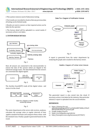 International Research Journal of Engineering and Technology (IRJET) e-ISSN: 2395 -0056
Volume: 04 Issue: 03 | Mar -2017 www.irjet.net p-ISSN: 2395-0072
© 2017, IRJET | Impact Factor value: 5.181 | ISO 9001:2008 Certified Journal | Page 539
• This system removes need of laboratory testing
• Test results are recorded in cloud so that any previousdata
of testing can be fetched easily
• Results are sent to owners so that required action can be
taken by the operator
• The factory detail will be uploaded in a social media if
necessary action is not taken.
3. SYSTEM DESIGN DETAILS
Fig -1
Here all sensors are connected to the microcontroller to
extract the data of the sensors which are dipped in the
industrial sewage water. The data fetched from the sensors
are converted into digital signals.
Fig -2
The Aurdino board(IOT) reads all the digital values and
stores it to the cloud.
Fig -3
The water department at the server side receives, analyses,
calculates the average value at regular intervals of time
,applies standard formulae and compares these values with
the standard ones. Finally a graph is generated based on the
result.
Fig- 4
A report is generated from the water department by
analysing the graph and is mailed to the factory owner.
Fig- 5
The generated report is also stored into the cloud. If
necessary action is not taken by the industry, that particular
industry’s report is uploaded onto the social websites
REFERENCES
[1] https://domino.fov.uni-
mb.si/proceedings.nsf/0/1ae52d3e68074686c1256e9
f00326308/$file/49_prassas.pdf
[2] Google images/sensors
[3] https://en.wikipedia.org/wiki/iot
[4] http://ieeexplore.ieee.org/document/6574567/
 