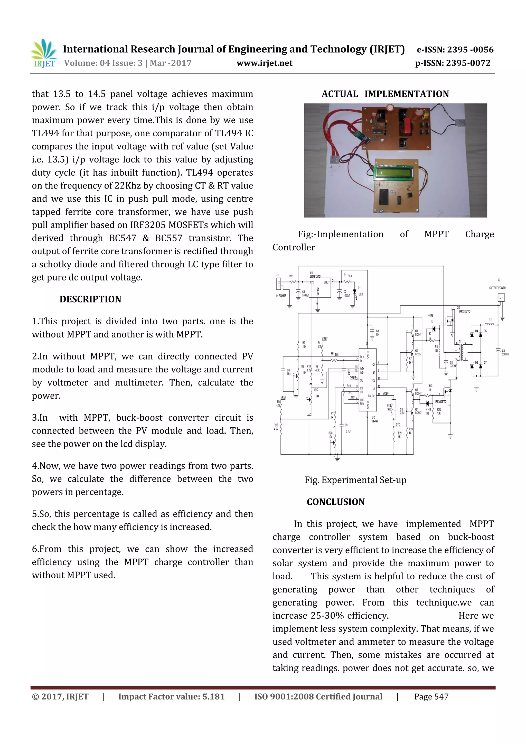 International Research Journal of Engineering and Technology (IRJET) e-ISSN: 2395 -0056
Volume: 04 Issue: 3 | Mar -2017 www.irjet.net p-ISSN: 2395-0072
© 2017, IRJET | Impact Factor value: 5.181 | ISO 9001:2008 Certified Journal | Page 547
that 13.5 to 14.5 panel voltage achieves maximum
power. So if we track this i/p voltage then obtain
maximum power every time.This is done by we use
TL494 for that purpose, one comparator of TL494 IC
compares the input voltage with ref value (set Value
i.e. 13.5) i/p voltage lock to this value by adjusting
duty cycle (it has inbuilt function). TL494 operates
on the frequency of 22Khz by choosing CT & RT value
and we use this IC in push pull mode, using centre
tapped ferrite core transformer, we have use push
pull amplifier based on IRF3205 MOSFETs which will
derived through BC547 & BC557 transistor. The
output of ferrite core transformer is rectified through
a schotky diode and filtered through LC type filter to
get pure dc output voltage.
DESCRIPTION
1.This project is divided into two parts. one is the
without MPPT and another is with MPPT.
2.In without MPPT, we can directly connected PV
module to load and measure the voltage and current
by voltmeter and multimeter. Then, calculate the
power.
3.In with MPPT, buck-boost converter circuit is
connected between the PV module and load. Then,
see the power on the lcd display.
4.Now, we have two power readings from two parts.
So, we calculate the difference between the two
powers in percentage.
5.So, this percentage is called as efficiency and then
check the how many efficiency is increased.
6.From this project, we can show the increased
efficiency using the MPPT charge controller than
without MPPT used.
ACTUAL IMPLEMENTATION
Fig:-Implementation of MPPT Charge
Controller
Fig. Experimental Set-up
CONCLUSION
In this project, we have implemented MPPT
charge controller system based on buck-boost
converter is very efficient to increase the efficiency of
solar system and provide the maximum power to
load. This system is helpful to reduce the cost of
generating power than other techniques of
generating power. From this technique.we can
increase 25-30% efficiency. Here we
implement less system complexity. That means, if we
used voltmeter and ammeter to measure the voltage
and current. Then, some mistakes are occurred at
taking readings. power does not get accurate. so, we
 