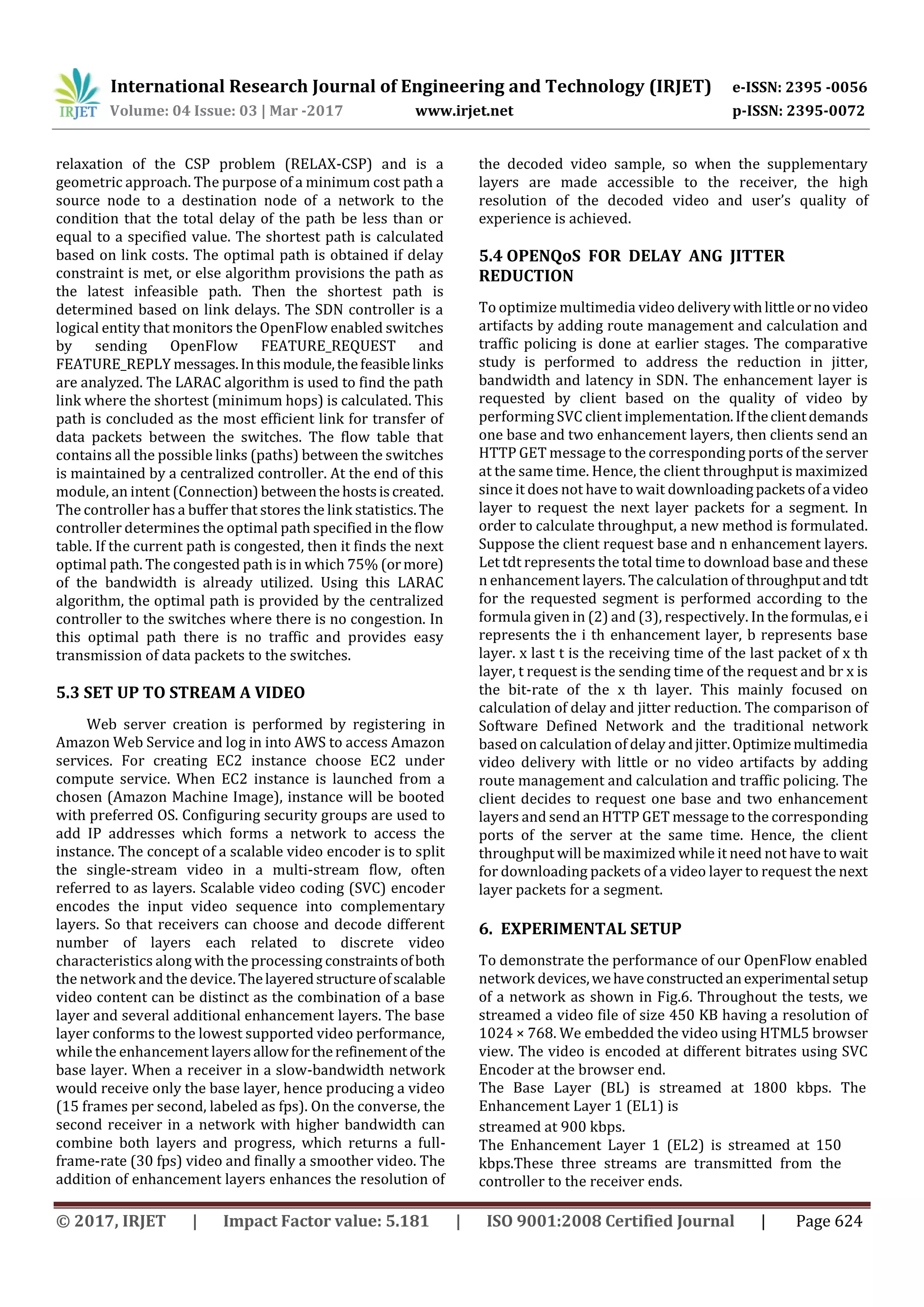 International Research Journal of Engineering and Technology (IRJET) e-ISSN: 2395 -0056
Volume: 04 Issue: 03 | Mar -2017 www.irjet.net p-ISSN: 2395-0072
© 2017, IRJET | Impact Factor value: 5.181 | ISO 9001:2008 Certified Journal | Page 624
relaxation of the CSP problem (RELAX-CSP) and is a
geometric approach. The purpose of a minimum cost path a
source node to a destination node of a network to the
condition that the total delay of the path be less than or
equal to a specified value. The shortest path is calculated
based on link costs. The optimal path is obtained if delay
constraint is met, or else algorithm provisions the path as
the latest infeasible path. Then the shortest path is
determined based on link delays. The SDN controller is a
logical entity that monitors the OpenFlow enabled switches
by sending OpenFlow FEATURE_REQUEST and
FEATURE_REPLY messages.Inthismodule,thefeasiblelinks
are analyzed. The LARAC algorithm is used to find the path
link where the shortest (minimum hops) is calculated. This
path is concluded as the most efficient link for transfer of
data packets between the switches. The flow table that
contains all the possible links (paths) between the switches
is maintained by a centralized controller. At the end of this
module, an intent (Connection)betweenthehostsiscreated.
The controller has a buffer that stores the link statistics.The
controller determines the optimal path specified in the flow
table. If the current path is congested, then it finds the next
optimal path. The congested path is in which 75% (ormore)
of the bandwidth is already utilized. Using this LARAC
algorithm, the optimal path is provided by the centralized
controller to the switches where there is no congestion. In
this optimal path there is no traffic and provides easy
transmission of data packets to the switches.
5.3 SET UP TO STREAM A VIDEO
Web server creation is performed by registering in
Amazon Web Service and log in into AWS to access Amazon
services. For creating EC2 instance choose EC2 under
compute service. When EC2 instance is launched from a
chosen (Amazon Machine Image), instance will be booted
with preferred OS. Configuring security groups are used to
add IP addresses which forms a network to access the
instance. The concept of a scalable video encoder is to split
the single-stream video in a multi-stream flow, often
referred to as layers. Scalable video coding (SVC) encoder
encodes the input video sequence into complementary
layers. So that receivers can choose and decode different
number of layers each related to discrete video
characteristics along with the processing constraintsofboth
the network and the device. Thelayeredstructureofscalable
video content can be distinct as the combination of a base
layer and several additional enhancement layers. The base
layer conforms to the lowest supported video performance,
while the enhancement layersallowfortherefinement of the
base layer. When a receiver in a slow-bandwidth network
would receive only the base layer, hence producing a video
(15 frames per second, labeled as fps). On the converse, the
second receiver in a network with higher bandwidth can
combine both layers and progress, which returns a full-
frame-rate (30 fps) video and finally a smoother video. The
addition of enhancement layers enhances the resolution of
the decoded video sample, so when the supplementary
layers are made accessible to the receiver, the high
resolution of the decoded video and user’s quality of
experience is achieved.
5.4 OPENQoS FOR DELAY ANG JITTER
REDUCTION
To optimize multimedia video deliverywithlittleornovideo
artifacts by adding route management and calculation and
traffic policing is done at earlier stages. The comparative
study is performed to address the reduction in jitter,
bandwidth and latency in SDN. The enhancement layer is
requested by client based on the quality of video by
performing SVC client implementation.Iftheclientdemands
one base and two enhancement layers, then clients send an
HTTP GET message to the corresponding ports of the server
at the same time. Hence, the client throughput is maximized
since it does not have to wait downloadingpacketsofa video
layer to request the next layer packets for a segment. In
order to calculate throughput, a new method is formulated.
Suppose the client request base and n enhancement layers.
Let tdt represents the total time to download base and these
n enhancement layers. The calculation of throughputand tdt
for the requested segment is performed according to the
formula given in (2) and (3), respectively. In theformulas, ei
represents the i th enhancement layer, b represents base
layer. x last t is the receiving time of the last packet of x th
layer, t request is the sending time of the request and br x is
the bit-rate of the x th layer. This mainly focused on
calculation of delay and jitter reduction. The comparison of
Software Defined Network and the traditional network
based on calculation of delay andjitter.Optimizemultimedia
video delivery with little or no video artifacts by adding
route management and calculation and traffic policing. The
client decides to request one base and two enhancement
layers and send an HTTP GET message to the corresponding
ports of the server at the same time. Hence, the client
throughput will be maximized while it need not have to wait
for downloading packets of a video layer to request the next
layer packets for a segment.
6. EXPERIMENTAL SETUP
To demonstrate the performance of our OpenFlow enabled
network devices,wehaveconstructedanexperimental setup
of a network as shown in Fig.6. Throughout the tests, we
streamed a video file of size 450 KB having a resolution of
1024 × 768. We embedded the video using HTML5 browser
view. The video is encoded at different bitrates using SVC
Encoder at the browser end.
The Base Layer (BL) is streamed at 1800 kbps. The
Enhancement Layer 1 (EL1) is
streamed at 900 kbps.
The Enhancement Layer 1 (EL2) is streamed at 150
kbps.These three streams are transmitted from the
controller to the receiver ends.
 
