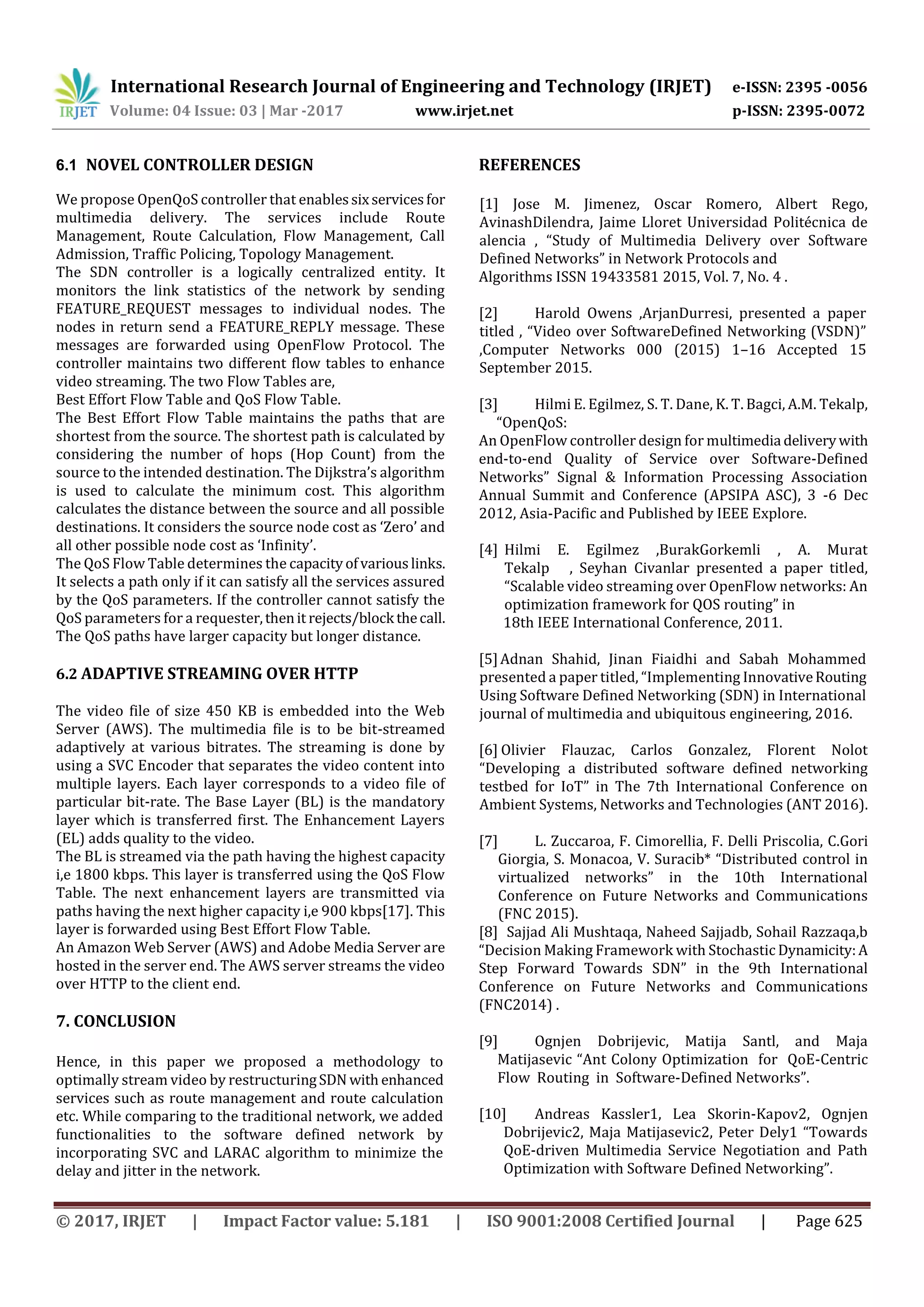 International Research Journal of Engineering and Technology (IRJET) e-ISSN: 2395 -0056
Volume: 04 Issue: 03 | Mar -2017 www.irjet.net p-ISSN: 2395-0072
© 2017, IRJET | Impact Factor value: 5.181 | ISO 9001:2008 Certified Journal | Page 625
6.1 NOVEL CONTROLLER DESIGN
We propose OpenQoS controller that enablessixservicesfor
multimedia delivery. The services include Route
Management, Route Calculation, Flow Management, Call
Admission, Traffic Policing, Topology Management.
The SDN controller is a logically centralized entity. It
monitors the link statistics of the network by sending
FEATURE_REQUEST messages to individual nodes. The
nodes in return send a FEATURE_REPLY message. These
messages are forwarded using OpenFlow Protocol. The
controller maintains two different flow tables to enhance
video streaming. The two Flow Tables are,
Best Effort Flow Table and QoS Flow Table.
The Best Effort Flow Table maintains the paths that are
shortest from the source. The shortest path is calculated by
considering the number of hops (Hop Count) from the
source to the intended destination. The Dijkstra’s algorithm
is used to calculate the minimum cost. This algorithm
calculates the distance between the source and all possible
destinations. It considers the source node cost as ‘Zero’ and
all other possible node cost as ‘Infinity’.
The QoS Flow Table determines the capacityofvariouslinks.
It selects a path only if it can satisfy all the services assured
by the QoS parameters. If the controller cannot satisfy the
QoS parameters for a requester,thenit rejects/block thecall.
The QoS paths have larger capacity but longer distance.
6.2 ADAPTIVE STREAMING OVER HTTP
The video file of size 450 KB is embedded into the Web
Server (AWS). The multimedia file is to be bit-streamed
adaptively at various bitrates. The streaming is done by
using a SVC Encoder that separates the video content into
multiple layers. Each layer corresponds to a video file of
particular bit-rate. The Base Layer (BL) is the mandatory
layer which is transferred first. The Enhancement Layers
(EL) adds quality to the video.
The BL is streamed via the path having the highest capacity
i,e 1800 kbps. This layer is transferred using the QoS Flow
Table. The next enhancement layers are transmitted via
paths having the next higher capacity i,e 900 kbps[17]. This
layer is forwarded using Best Effort Flow Table.
An Amazon Web Server (AWS) and Adobe Media Server are
hosted in the server end. The AWS server streams the video
over HTTP to the client end.
7. CONCLUSION
Hence, in this paper we proposed a methodology to
optimally stream video by restructuringSDN with enhanced
services such as route management and route calculation
etc. While comparing to the traditional network, we added
functionalities to the software defined network by
incorporating SVC and LARAC algorithm to minimize the
delay and jitter in the network.
REFERENCES
[1] Jose M. Jimenez, Oscar Romero, Albert Rego,
AvinashDilendra, Jaime Lloret Universidad Politécnica de
alencia , “Study of Multimedia Delivery over Software
Defined Networks” in Network Protocols and
Algorithms ISSN 19433581 2015, Vol. 7, No. 4 .
[2] Harold Owens ,ArjanDurresi, presented a paper
titled , “Video over SoftwareDefined Networking (VSDN)”
,Computer Networks 000 (2015) 1–16 Accepted 15
September 2015.
[3] Hilmi E. Egilmez, S. T. Dane, K. T. Bagci, A.M. Tekalp,
“OpenQoS:
An OpenFlow controller design for multimedia deliverywith
end-to-end Quality of Service over Software-Defined
Networks” Signal & Information Processing Association
Annual Summit and Conference (APSIPA ASC), 3 -6 Dec
2012, Asia-Pacific and Published by IEEE Explore.
[4] Hilmi E. Egilmez ,BurakGorkemli , A. Murat
Tekalp , Seyhan Civanlar presented a paper titled,
“Scalable video streaming over OpenFlow networks: An
optimization framework for QOS routing” in
18th IEEE International Conference, 2011.
[5]Adnan Shahid, Jinan Fiaidhi and Sabah Mohammed
presented a paper titled, “Implementing InnovativeRouting
Using Software Defined Networking (SDN) in International
journal of multimedia and ubiquitous engineering, 2016.
[6] Olivier Flauzac, Carlos Gonzalez, Florent Nolot
“Developing a distributed software defined networking
testbed for IoT” in The 7th International Conference on
Ambient Systems, Networks and Technologies (ANT 2016).
[7] L. Zuccaroa, F. Cimorellia, F. Delli Priscolia, C.Gori
Giorgia, S. Monacoa, V. Suracib* “Distributed control in
virtualized networks” in the 10th International
Conference on Future Networks and Communications
(FNC 2015).
[8] Sajjad Ali Mushtaqa, Naheed Sajjadb, Sohail Razzaqa,b
“Decision Making Framework with Stochastic Dynamicity:A
Step Forward Towards SDN” in the 9th International
Conference on Future Networks and Communications
(FNC2014) .
[9] Ognjen Dobrijevic, Matija Santl, and Maja
Matijasevic “Ant Colony Optimization for QoE-Centric
Flow Routing in Software-Defined Networks”.
[10] Andreas Kassler1, Lea Skorin-Kapov2, Ognjen
Dobrijevic2, Maja Matijasevic2, Peter Dely1 “Towards
QoE-driven Multimedia Service Negotiation and Path
Optimization with Software Defined Networking”.
 