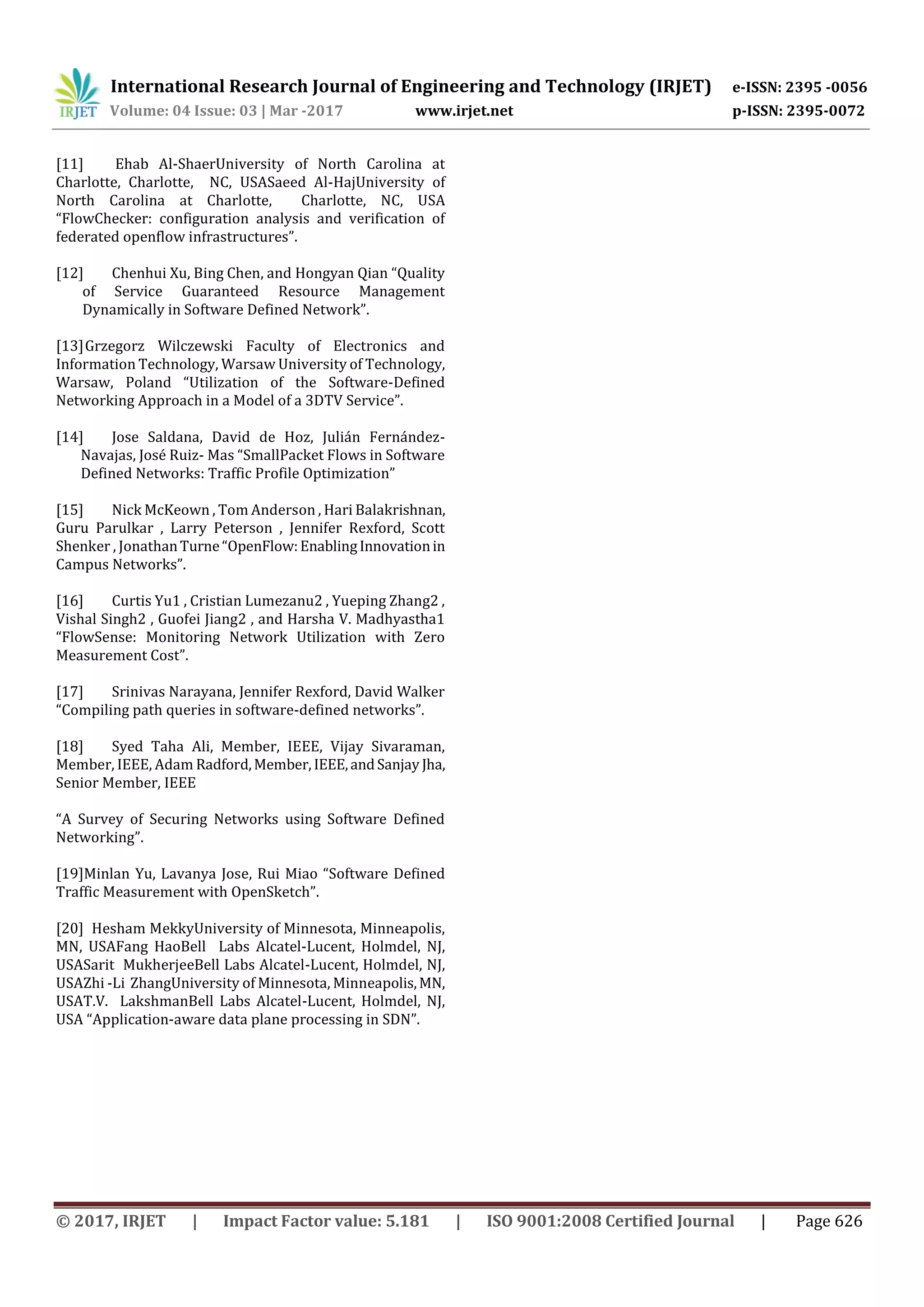 International Research Journal of Engineering and Technology (IRJET) e-ISSN: 2395 -0056
Volume: 04 Issue: 03 | Mar -2017 www.irjet.net p-ISSN: 2395-0072
© 2017, IRJET | Impact Factor value: 5.181 | ISO 9001:2008 Certified Journal | Page 626
[11] Ehab Al-ShaerUniversity of North Carolina at
Charlotte, Charlotte, NC, USASaeed Al-HajUniversity of
North Carolina at Charlotte, Charlotte, NC, USA
“FlowChecker: configuration analysis and verification of
federated openflow infrastructures”.
[12] Chenhui Xu, Bing Chen, and Hongyan Qian “Quality
of Service Guaranteed Resource Management
Dynamically in Software Defined Network”.
[13]Grzegorz Wilczewski Faculty of Electronics and
Information Technology, Warsaw University of Technology,
Warsaw, Poland “Utilization of the Software-Defined
Networking Approach in a Model of a 3DTV Service”.
[14] Jose Saldana, David de Hoz, Julián Fernández-
Navajas, José Ruiz- Mas “SmallPacket Flows in Software
Defined Networks: Traffic Profile Optimization”
[15] Nick McKeown , Tom Anderson , Hari Balakrishnan,
Guru Parulkar , Larry Peterson , Jennifer Rexford, Scott
Shenker , JonathanTurne“OpenFlow:EnablingInnovationin
Campus Networks”.
[16] Curtis Yu1 , Cristian Lumezanu2 , Yueping Zhang2 ,
Vishal Singh2 , Guofei Jiang2 , and Harsha V. Madhyastha1
“FlowSense: Monitoring Network Utilization with Zero
Measurement Cost”.
[17] Srinivas Narayana, Jennifer Rexford, David Walker
“Compiling path queries in software-defined networks”.
[18] Syed Taha Ali, Member, IEEE, Vijay Sivaraman,
Member, IEEE, Adam Radford,Member, IEEE,andSanjay Jha,
Senior Member, IEEE
“A Survey of Securing Networks using Software Defined
Networking”.
[19]Minlan Yu, Lavanya Jose, Rui Miao “Software Defined
Traffic Measurement with OpenSketch”.
[20] Hesham MekkyUniversity of Minnesota, Minneapolis,
MN, USAFang HaoBell Labs Alcatel-Lucent, Holmdel, NJ,
USASarit MukherjeeBell Labs Alcatel-Lucent, Holmdel, NJ,
USAZhi -Li ZhangUniversity of Minnesota, Minneapolis,MN,
USAT.V. LakshmanBell Labs Alcatel-Lucent, Holmdel, NJ,
USA “Application-aware data plane processing in SDN”.
 