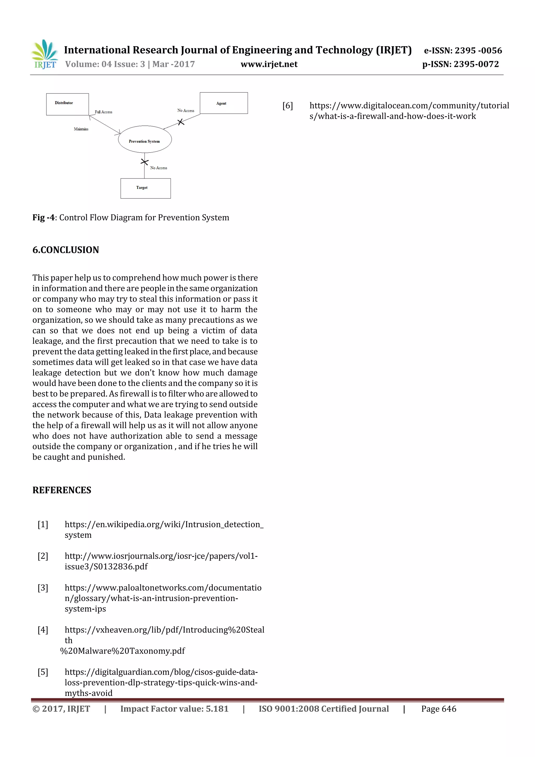 International Research Journal of Engineering and Technology (IRJET) e-ISSN: 2395 -0056
Volume: 04 Issue: 3 | Mar -2017 www.irjet.net p-ISSN: 2395-0072
© 2017, IRJET | Impact Factor value: 5.181 | ISO 9001:2008 Certified Journal | Page 646
Fig -4: Control Flow Diagram for Prevention System
6.CONCLUSION
This paper help us to comprehend how much power is there
in information and there are peopleinthesameorganization
or company who may try to steal this information or pass it
on to someone who may or may not use it to harm the
organization, so we should take as many precautions as we
can so that we does not end up being a victim of data
leakage, and the first precaution that we need to take is to
prevent the data getting leakedinthefirstplace,andbecause
sometimes data will get leaked so in that case we have data
leakage detection but we don't know how much damage
would have been done to the clients and the company so it is
best to be prepared. As firewall is to filterwhoareallowedto
access the computer and what we are trying to send outside
the network because of this, Data leakage prevention with
the help of a firewall will help us as it will not allow anyone
who does not have authorization able to send a message
outside the company or organization , and if he tries he will
be caught and punished.
REFERENCES
[1] https://en.wikipedia.org/wiki/Intrusion_detection_
system
[2] http://www.iosrjournals.org/iosr-jce/papers/vol1-
issue3/S0132836.pdf
[3] https://www.paloaltonetworks.com/documentatio
n/glossary/what-is-an-intrusion-prevention-
system-ips
[4] https://vxheaven.org/lib/pdf/Introducing%20Steal
th
%20Malware%20Taxonomy.pdf
[5] https://digitalguardian.com/blog/cisos-guide-data-
loss-prevention-dlp-strategy-tips-quick-wins-and-
myths-avoid
[6] https://www.digitalocean.com/community/tutorial
s/what-is-a-firewall-and-how-does-it-work
 