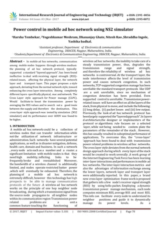 International Research Journal of Engineering and Technology (IRJET) e-ISSN: 2395 -0056
Volume: 04 Issue: 03 |Mar -2017 www.irjet.net p-ISSN: 2395-0072
© 2017, IRJET | Impact Factor value: 5.181 | ISO 9001:2008 Certified Journal | Page 70
Power control in mobile ad hoc network using NS2 simulator
1Harsha Tembekar, 2Yogeshkumar Meshram, Dhananjay Ghate, Nitesh Rao ,Shraddha Ingole,
Yashika badkal.
1Assistant professor, Department of Electronics & communication
Engineering, DBACER, Nagpur, Maharashtra, India.
2Students,Department of Electronics & Communication Engineering, DBACER, Nagpur, Maharashtra, India.
---------------------------------------------------------------------***---------------------------------------------------------------------
Abstract - In mobile ad hoc networks, communication
among mobile nodes happens through wireless medium
the planning of ad hoc network protocol, typically
supported a standard ‘‘layered approach’’, has been found
ineffective to deal with receiving signal strength (RSS)-
related issues, affecting the physical layer, the network
layer and transport layer. This paper proposes a style
approach, deviating from the normal network style, toward
enhancing the cross layer interaction. Among completely
different layers specifically physical, mac andnetwork. The
Cross Layer style approach for Power manage (CLPC).
Would facilitate to boost the transmission power by
averaging the RSS values and to search out a good route
between the supply and therefore the destination. This
cross-layer style approach was tested by simulation (NS2
simulator) and its performance over AODV was found to
be higher.
1. INTRODUCTION
A mobile ad hoc network could be a collection of
wireless nodes that can transfer information while
not the utilization of network infrastructure or
administration.Such networks have several potential
applications, as well as in disaster mitigation, defense,
health care, domain and business. In such a network
, every node acts each as a number and a router. a
significant limitation with mobile nodes is that they
need high mobility, inflicting links to be
frequently broke and reestablished Moreover,
the bandwidth of a wireless channel is additionally
limited, and nodes operate restricted batter power
,which will eventually be exhausted. Therefore, the
planning of a mobile ad hoc network is
extremely difficult, however this technology has high
prospects to be able to manage communication
protocols of the future .A wireless ad hoc network
works on the principle of one hop neighbor node
broadcasting, duringwhich atransmissionsignalfrom
the source node propagates to all neighbor nodes
within its communication region Transmission power
related problems are a unit a
common feature touching the functioning of
wireless ad hoc networks. theinability totakecareof a
steady transmission power, thus, degrades the
transmission range and signal strength,
and therefore the reliability of wireless ad hoc
networks is controversial .At the transport layer, the
node interference affects the level of transmission
power and causes network congestion. In such
networks,TCP-supportedcongestion manage hasbeen
unreliable the standard transport protocols like UDP
are a unit unreliable, since no mechanism of
congestion detection has been provided. Even
supported control is unreliable.Transmissionpower-
related issues will haveaneffecton allthelayersofthe
stack,fromphysical tomove,and include thefollowing:
(i) long delay, (ii) packet losses and (iii) low output.
Previously, the look of ad hoc network protocol has
beenlargely supported the‘‘layeredapproach’’.In layere
d architecture,the designer or implementers of the
protocol or algorithmic rule focuses on a selected
layer, while not being needed to contem plate the
parameters of the remainder of the stack . However,
this has usually resulted in suboptimalperformanceof
applications. To overcome this, the ‘‘cross-layer’
’approach has been found to deal with transmission
power related problems in wireless ad hoc networks.
Thecrosslayer style deviatesfrom thenormal network
design approach during which every layerofthestack
would be created to work severally .A work group of
the Internet Engineering Task Force has been learning
inter-layer interactionsandperformancesinmobile ad
hoc networks. The inter-layer interactionmetrics and
also the advantages of information exchange among
the lower layers, network layer and transport layer
were additionally reported. In this paper, a brand
new cross layer optimization frame workisproposed
that gathers info a few node’s receiver signal strength
(RSS) by using hello packet. Employing a dynamic
transmission power manage mechanism, each node
computes minimum RSS, average RSS and most RSS.
This info can facilitate every node to understand its
neighbor positions and guide it to dynamically
manage its power levels. As a
 