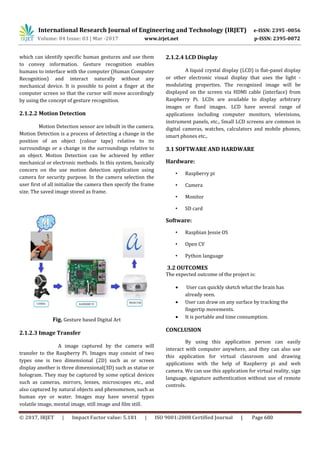 International Research Journal of Engineering and Technology (IRJET) e-ISSN: 2395 -0056
Volume: 04 Issue: 03 | Mar -2017 www.irjet.net p-ISSN: 2395-0072
© 2017, IRJET | Impact Factor value: 5.181 | ISO 9001:2008 Certified Journal | Page 680
which can identify specific human gestures and use them
to convey information. Gesture recognition enables
humans to interface with the computer (Human Computer
Recognition) and interact naturally without any
mechanical device. It is possible to point a finger at the
computer screen so that the cursor will move accordingly
by using the concept of gesture recognition.
2.1.2.2 Motion Detection
Motion Detection sensor are inbuilt in the camera.
Motion Detection is a process of detecting a change in the
position of an object (colour tape) relative to its
surroundings or a change in the surroundings relative to
an object. Motion Detection can be achieved by either
mechanical or electronic methods. In this system, basically
concern on the use motion detection application using
camera for security purpose. In the camera selection the
user first of all initialize the camera then specify the frame
size. The saved image stored as frame.
Fig. Gesture based Digital Art
2.1.2.3 Image Transfer
A image captured by the camera will
transfer to the Raspberry Pi. Images may consist of two
types one is two dimensional (2D) such as or screen
display another is three dimensional(3D) such as statue or
hologram. They may be captured by some optical devices
such as cameras, mirrors, lenses, microscopes etc., and
also captured by natural objects and phenomenon, such as
human eye or water. Images may have several types
volatile image, mental image, still image and film still.
2.1.2.4 LCD Display
A liquid crystal display (LCD) is flat-panel display
or other electronic visual display that uses the light -
modulating properties. The recognized image will be
displayed on the screen via HDMI cable (interface) from
Raspberry Pi. LCDs are available to display arbitrary
images or fixed images. LCD have several range of
applications including computer monitors, televisions,
instrument panels, etc., Small LCD screens are common in
digital cameras, watches, calculators and mobile phones,
smart phones etc.,
3.1 SOFTWARE AND HARDWARE
Hardware:
• Raspberry pi
• Camera
• Monitor
• SD card
Software:
• Raspbian Jessie OS
• Open CV
• Python language
3.2 OUTCOMES
The expected outcome of the project is:
 User can quickly sketch what the brain has
already seen.
 User can draw on any surface by tracking the
fingertip movements.
 It is portable and time consumption.
CONCLUSION
By using this application person can easily
interact with computer anywhere, and they can also use
this application for virtual classroom and drawing
applications with the help of Raspberry pi and web
camera. We can use this application for virtual reality, sign
language, signature authentication without use of remote
controls.
 