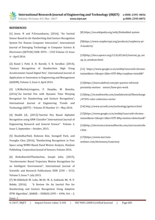 International Research Journal of Engineering and Technology (IRJET) e-ISSN: 2395 -0056
Volume: 04 Issue: 03 | Mar -2017 www.irjet.net p-ISSN: 2395-0072
© 2017, IRJET | Impact Factor value: 5.181 | ISO 9001:2008 Certified Journal | Page 681
REFERENCES
[1] Jesna. N and P.Sivasankaran, [2016], “An Inertial
Sensor Based In-Air Handwriting And Gesture Recognition
System For Human Computer Interaction”, International
Journal of Emerging Technology in Computer Science &
Electronics (IJETCSE) ISSN: 0976 – 1353 Volume 21 Issue
4 – April 2016.
[2] Kunal J. Patil, A. H. Karode, S. R. Suralkar, [2014],
“Gesture Recognition of Handwritten Digit Using
Accelerometer based Digital Pen”, International Journal of
Application or Innovation in Engineering and Management
(IJAIEM), Volume 3, Issue 4, April 2014.
[3] L.M.MerlinLivingston, P. Deepika, M. Benisha,
[2016],“An Inertial Pen with Dynamic Time Warping
Recognizer for Handwriting and Gesture Recognition”,
International Journal of Engineering Trends and
Technology (IJETT) – Volume 35 Number 11 – May 2016.
[4] Shaikh J.K., [2015],“Inertial Pen Based Alphabet
Recognition using KNN Classifier”,International Journal of
Engineering Research and General Science” Volume 3,
Issue 5, September – October, 2015.
[5] ShashidharPatil, Dubeom Kim, Seongsill Park, and
Youngho Chai, [2016], “Handwriting Recognition in Free
Space using WIMU-Based Hand Motion Analysis, Hindawi
Publishing Corporation Jounal of Sensors, Volume 2016.
[6] RinkuRanchelThankachan, Joseph John, [2015],
“Accelerometer Based Trajectory Motion Recognition for
an Intelligent Environment”, International Journal of
Scientific and Research Publications ISSN 2250 – 3153,
Volume 5, Issue 7- July 2015.
[7] Mr.Nikhilesh W. Lohe, Mr.Dr. M. A. Gaikwad, Mr. N. P.
Bobde, [2016], “A Review On An Inertial Pen for
Handwriting and Gesture Recognition Using Adaptive
DTW Algorithm”, IJARIIE – ISSN(O)-2395 – 4396, Vol – 2,
Issue- 1.
[8] https://en.wikipedia.org/wiki/Embedded system
[9]https://www.raspberrypi.org/products/raspberry-pi-
3-model-b/
[10]http://docs.opencv.org/3.2.0/d5/de5/tutorial_py_set
up_in_windows.html
[11] https://www.google.co.in/webhp?sourceid=chrome-
instant&ion=1&espv=2&ie=UTF-8#q=raspbian+install&*
[12]https://learn.adafruit.com/pir-passive-infrared-
proximity-motion- sensor/how-pirs-work
[13]http://in.mathworks.com/matlabcentral/fileexchange
/47935-color-coherence-vector
[14] http://www.arcsoft.com/technology/gesture.html
[15]https://www.google.co.in/webhp?sourceid=chrome-
instant&ion=1&espv=2&ie=UTF-8#q=motion+detection&*
[16]http://electronics.howstuffworks.com/microcontrolle
r.htm
[17]https://www.merriam-
webster.com/dictionary/trajectory
 