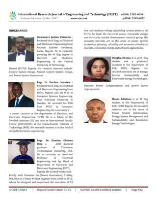 International Research Journal of Engineering and Technology (IRJET) e-ISSN: 2395 -0056
Volume: 04 Issue: 3 | Mar -2017 www.irjet.net p-ISSN: 2395-0072
© 2017, IRJET | Impact Factor value: 5.181 | ISO 9001:2008 Certified Journal | Page 692
BIOGRAPHIES
Onwumere Justine Chimezie -
Received his B. Eng, in Electrical
and Electronic Engineering from
Nnamdi Azikiwe University,
Awka, Nigeria. He is currently
pursuing the M. Eng degree in
Electrical and Electronic
Engineering at the Federal
University of Technology,
Owerri (FUTO), Nigeria. His research interests include:
Control System Design, Aircraft Control System Design,
and Power System Automation.
Engr. Dr. Gordon Ononiwu -
Received his B. Eng, in Electrical
and Electronic Engineering from
FUTO, Nigeria and his M.Sc in
Computer Systems Engineering,
from Halmstad University in
Sweden. He received his PhD
from FUTO in Computer
Engineering. He is currently a
a senior Lecturer at the department of Electrical and
Electronic Engineering, FUTO. He is a fellow of the
Swedish Institute (SI), and also an International Faculty
Fellow (2015/2016) at the Massachusetts Institute of
Technology (MIT). His research interest is in the field of
embedded systems engineering.
Engr. Dr Damian Obioma
Dike, a 2008 doctoral
graduate of Tennessee
Technological University, USA.
He is currently an Associate
Professor in Electrical
Engineering and Ag. Head of
Department of Electrical and
Electronic Engineering, FUTO,
Nigeria. He worked briefly with
briefly with Cummins Inc.(Power Generation), Fridley,
MN, USA as a Senior Project Engineer from 2008 to 2010,
where he designed and supervised the execution of 53
low and medium voltage paralleling system projects. At
FUTO, he leads the electrical power, renewable energy
and electricity market development research group. His
research interests are in the areas of power system
protection, planning, reliability and economics/electricity
markets, renewable energy and software applications.
Onugha, Ifeoma. U. is an M. Eng
student and a graduate/
assistant in the department of
EEE, FUTO, Nigeria. Her
research interests are in Energy
System Sustainability and
Renewable Energy Technologies
Reactive Power Compensations and power factor
improvement.
Moses Adinfono is an M. Eng
student in the Department of
EEE, FUTO, Nigeria. His research
interests are in the areas of
Power System Optimization,
Energy System Management and
Sustainability; and Renewable
Energy Technologies
 