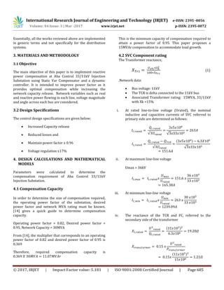 International Research Journal of Engineering and Technology (IRJET) e-ISSN: 2395 -0056
Volume: 04 Issue: 3 | Mar -2017 www.irjet.net p-ISSN: 2395-0072
© 2017, IRJET | Impact Factor value: 5.181 | ISO 9001:2008 Certified Journal | Page 685
Essentially, all the works reviewed above are implemented
in generic terms and not specifically for the distribution
systems.
3. MATERIALS AND METHODOLOGY
3.1 Objective
The main objective of this paper is to implement reactive
power compensation at Aba Control 33/11kV Injection
Substation using Static Var Compensator and a dynamic
controller. It is intended to improve power factor as it
provides optimal compensation while increasing the
network capacity release. Network variables such as real
and reactive power flowing in each line, voltage magnitude
and angle across each bus are considered.
3.2 Design Specifications
The control design specifications are given below;
 Increased Capacity release
 Reduced losses and
 Maintain power factor ≥ 0.96
 Voltage regulation ≤17%
4. DESIGN CALCULATIONS AND MATHEMATICAL
MODELS
Parameters were calculated to determine the
compensation requirement of Aba Control 33/11kV
Injection Substation.
4.1 Compensation Capacity
In order to determine the size of compensation required,
the operating power factor of the substation, desired
power factor and network MVA rating must be known.
[14] gives a quick guide to determine compensation
capacity.
Operating power factor = 0.82, Desired power factor =
0.95, Network Capacity = 30MVA
From [14], the multiplier that corresponds to an operating
power factor of 0.82 and desired power factor of 0.95 is
0.369
Therefore, required compensation capacity is
This is the minimum capacity of compensation required to
attain a power factor of 0.95. This paper proposes a
15MVAr compensation to accommodate load growth.
4.2 SVC Component rating
The Transformer reactance,
(1)
.Network data:
 Bus voltage: 11kV
 The TCR is delta connected to the 11kV bus
 Associated Transformer rating: 15MVA, 33/11kV
with Xk =15%
i. At rated line-to-line voltage (Urated), the nominal
inductive and capacitive currents of SVC referred to
primary side are determined as follows:
( )
ii. At maximum line-line voltage
Umax = 36kV
iii. At minimum line-line voltage
iv. The reactance of the TCR and FC, referred to the
secondary side of the transformer
( )
( )
 