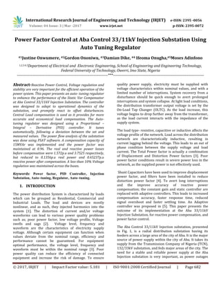 International Research Journal of Engineering and Technology (IRJET) e-ISSN: 2395 -0056
Volume: 04 Issue: 3 | Mar -2017 www.irjet.net p-ISSN: 2395-0072
© 2017, IRJET | Impact Factor value: 5.181 | ISO 9001:2008 Certified Journal | Page 682
Power Factor Control at Aba Control 33/11kV Injection Substation Using
Auto Tuning Regulator
#1Justine Onwumere, #2Gordon Ononiwu, #3Damian Dike, #4 Ifeoma Onugha,#5Moses Adinfono
1,2,3,4,5Department of Electrical and Electronic Engineering, School of Engineering and Engineering Technology,
Federal University of Technology, Owerri, Imo State, Nigeria
---------------------------------------------------------------------***---------------------------------------------------------------------
Abstract-Reactive Power Control, Voltage regulation and
stability are very important for the efficient operation of the
power system. This paper presents an auto- tuning regulator
to enhance the performance of the Static Var Compensator
at Aba Control 33/11kV Injection Substation. The controller
was designed to adapt to operational dynamics of the
substation, and promptly react to offset disturbances.
Central Load compensation is used as it provides for more
accurate and economical load compensation. The Auto-
tuning regulator was designed using a Proportional –
Integral – Derivative (PID) controller. It tunes
automatically, following a deviation between the set and
measured values. The power flow analysis of the substation
was done using PSAT software. A compensation capacity of
15MVAr was implemented and the power factor was
maintained at 0.96. The real and reactive power losses
before compensation were 1.572p.u and 3.7525 respectively,
but reduced to 0.1356p.u real power and 0.65237p.u
reactive power after compensation. A less than 10% Voltage
regulation was maintained across the buses.
Keywords: Power factor, PID Controller, Injection
Substation, Auto–tuning, Regulator, Auto–tuning.
1. INTRODUCTION
The power distribution System is characterized by loads
which can be grouped as Residential, Commercial and
Industrial Loads. The load and devices are mostly
nonlinear, and as such, they injected harmonics into the
system [1]. The distortion of current and/or voltage
waveforms can lead to various power quality problems
such as; poor power factor, low voltage profile, Voltage
swells and sags [2]. Voltage level, frequency and
waveform are the characteristics of electricity supply
voltage. Although certain equipment can function when
values deviate from the nominal range, efficiency and
performance cannot be guaranteed. For equipment
optimal performance, the voltage level, frequency and
waveform must be within the nominal range [3]. Poor
power quality can reduce the efficiency of connected
equipment and increase the risk of damage. To ensure
quality power supply, electricity must be supplied with
voltage characteristics within nominal values, and with a
limited number of interruptions. System recovery from a
disturbance should be quick enough to avert prolonged
interruptions and system collapse. At light load conditions,
the distribution transformer output voltage is set by the
On-Load Tap Changer (OLTC). As the load increase, this
voltage begins to drop further away from the transformer,
as the load current interacts with the impedance of the
supply system.
The load type- resistive, capacitive or inductive affects the
voltage profile of the network. Load across the distribution
network are characteristically inductive, resulting in
current lagging behind the voltage. This leads to an out of
phase condition between the supply voltage and load
current. The Total Power factor is actually a combination
of Displacement and Distortion Power factors [3]. Poor
power factor conditions result in severe power loss in the
network, as the supplied power is not effectively used.
Shunt Capacitors have been used to improve displacement
power factor, and filters have been installed to reduce
distortion power factor [4]. To avert long interruptions
and the improve accuracy of reactive power
compensation; the constant gain and static controller are
replaced with adaptive controllers. This leads to increased
compensation accuracy, faster response time, reduced
signal overshoot and faster settling time. An Adaptive
controller was proposed in [5]. This paper presents the
outcome of its implementation at the Aba 33/11kV
Injection Substation, for reactive power compensation, and
power factor control.
The Aba Control 33/11kV Injection substation, presented
in Fig. 1, is a radial distribution substation having its
feeders across a large area of the city of Aba. It is the major
source of power supply within the city of Aba. It takes its
supply from the Transmission Company of Nigeria (TCN),
132/33kV substation, and feds major areas of the city. The
need for a stable and reliable power supply at the Aba
Injection substation is very important, as power outages
 