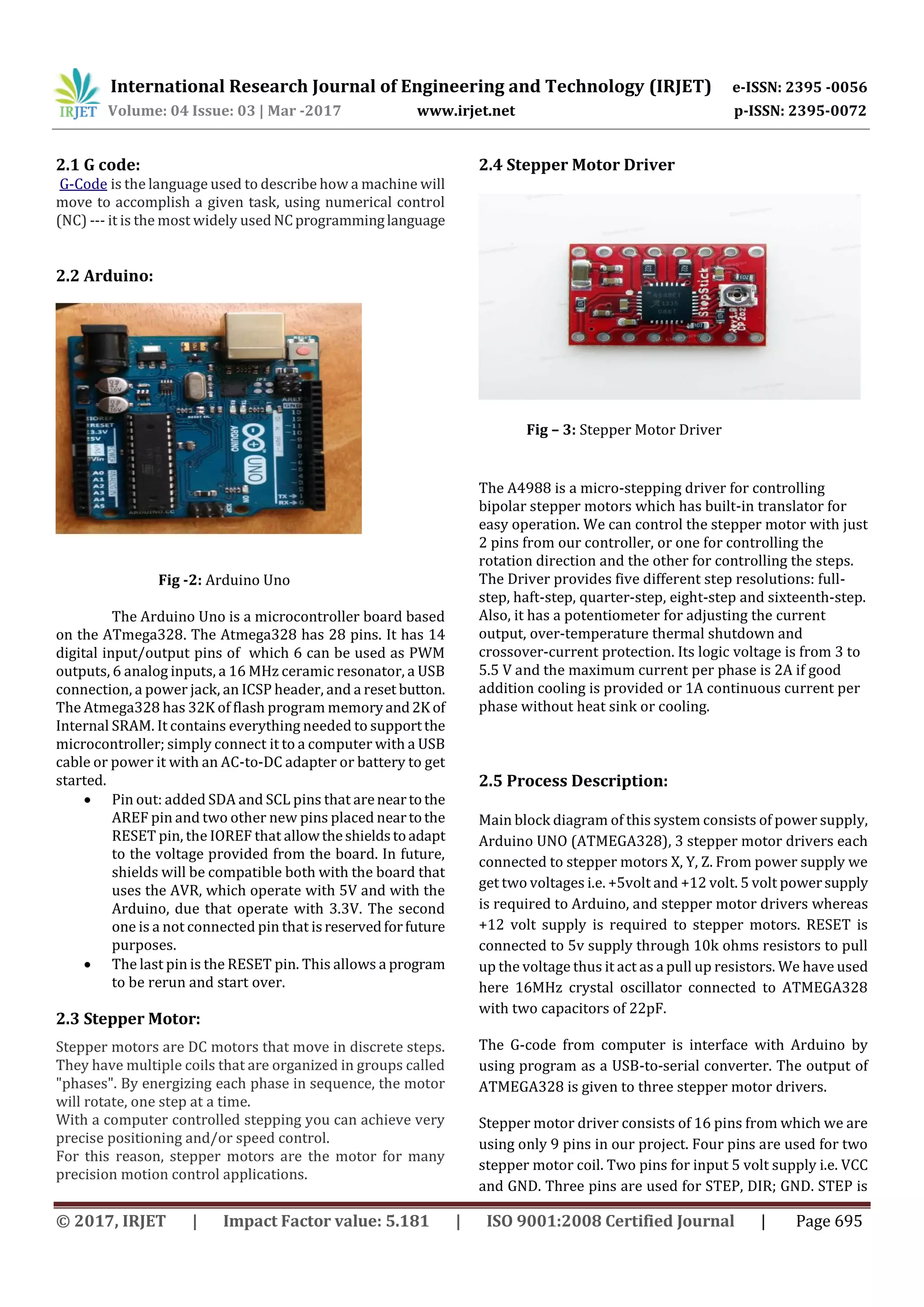International Research Journal of Engineering and Technology (IRJET) e-ISSN: 2395 -0056
Volume: 04 Issue: 03 | Mar -2017 www.irjet.net p-ISSN: 2395-0072
© 2017, IRJET | Impact Factor value: 5.181 | ISO 9001:2008 Certified Journal | Page 695
2.1 G code:
G-Code is the language used to describe how a machine will
move to accomplish a given task, using numerical control
(NC) --- it is the most widely used NCprogramminglanguage
2.2 Arduino:
Fig -2: Arduino Uno
The Arduino Uno is a microcontroller board based
on the ATmega328. The Atmega328 has 28 pins. It has 14
digital input/output pins of which 6 can be used as PWM
outputs, 6 analog inputs, a 16 MHz ceramic resonator, a USB
connection, a power jack, an ICSP header, and a reset button.
The Atmega328 has 32K of flash program memoryand2K of
Internal SRAM. It contains everything needed to supportthe
microcontroller; simply connect it to a computer with a USB
cable or power it with an AC-to-DC adapter or battery to get
started.
 Pin out: added SDA and SCL pins that areneartothe
AREF pin and two other new pins placed neartothe
RESET pin, the IOREF that allowtheshieldstoadapt
to the voltage provided from the board. In future,
shields will be compatible both with the board that
uses the AVR, which operate with 5V and with the
Arduino, due that operate with 3.3V. The second
one is a not connected pin that isreservedforfuture
purposes.
 The last pin is the RESET pin. This allows a program
to be rerun and start over.
2.3 Stepper Motor:
Stepper motors are DC motors that move in discrete steps.
They have multiple coils that are organized in groups called
"phases". By energizing each phase in sequence, the motor
will rotate, one step at a time.
With a computer controlled stepping you can achieve very
precise positioning and/or speed control.
For this reason, stepper motors are the motor for many
precision motion control applications.
2.4 Stepper Motor Driver
Fig – 3: Stepper Motor Driver
The A4988 is a micro-stepping driver for controlling
bipolar stepper motors which has built-in translator for
easy operation. We can control the stepper motor with just
2 pins from our controller, or one for controlling the
rotation direction and the other for controlling the steps.
The Driver provides five different step resolutions: full-
step, haft-step, quarter-step, eight-step and sixteenth-step.
Also, it has a potentiometer for adjusting the current
output, over-temperature thermal shutdown and
crossover-current protection. Its logic voltage is from 3 to
5.5 V and the maximum current per phase is 2A if good
addition cooling is provided or 1A continuous current per
phase without heat sink or cooling.
2.5 Process Description:
Main block diagram of this system consists of power supply,
Arduino UNO (ATMEGA328), 3 stepper motor drivers each
connected to stepper motors X, Y, Z. From power supply we
get two voltages i.e. +5volt and +12 volt. 5 volt powersupply
is required to Arduino, and stepper motor drivers whereas
+12 volt supply is required to stepper motors. RESET is
connected to 5v supply through 10k ohms resistors to pull
up the voltage thus it act as a pull up resistors. We have used
here 16MHz crystal oscillator connected to ATMEGA328
with two capacitors of 22pF.
The G-code from computer is interface with Arduino by
using program as a USB-to-serial converter. The output of
ATMEGA328 is given to three stepper motor drivers.
Stepper motor driver consists of 16 pins from which we are
using only 9 pins in our project. Four pins are used for two
stepper motor coil. Two pins for input 5 volt supply i.e. VCC
and GND. Three pins are used for STEP, DIR; GND. STEP is
 