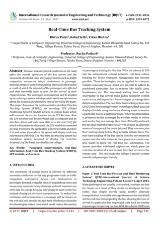 International Research Journal of Engineering and Technology (IRJET) e-ISSN: 2395 -0056
Volume: 04 Issue: 03 | Mar -2017 www.irjet.net p-ISSN: 2395-0072
© 2017, IRJET | Impact Factor value: 5.181 | ISO 9001:2008 Certified Journal | Page 743
Real-Time Bus Tracking System
Dhruv Patel1, Rahul Seth2, Vikas Mishra3
123 Department of Computer Engineering, Universal College of Engineering, Kaman Bhiwandi Road, Survey No. 146
(Part), Village Kaman, Taluka Vasai, District Palghar, Mumbai - 401202
Professor. Rucha Pathari4
4 Professor, Dept. of Computer Engineering, Universal College of Engineering, Kaman Bhiwandi Road, Survey No.
146 (Part), Village Kaman, Taluka Vasai, District Palghar, Mumbai - 401202
---------------------------------------------------------------------***---------------------------------------------------------------------
Abstract - Unusual and unexpected conditions on theroads
affect the smooth operation of the bus system and the
movement of vehicles. Also, everyday problems such as traffic
congestion, unexpected delays, randomness in passenger
demand, irregular vehicle dispatching times take placeand as
a result of which the schedule of the passengers are affected
and they inevitably have to wait for the arrival of their
respective bus. This passenger inconvenience can be avoided
by introducing a system which provides real-timeinformation
about the location and estimated time of arrival of the buses.
This project focuses on the implementation of a Real-Time bus
Tracking System (RTBTS), by installing GPS (Global
Positioning System)-module devices on college buses which
will transmit the current location on the GPS Receiver. Now
the GPS Receiver will be interfaced with a computer and an
interface driver will auto save data in a dot text (.txt) file
which will continue to do so until the GPS module is connected
to a bus. From here the application willretrievedataandstore
it in web server from where the system will display real-time
information of the bus. The real-time bus tracking system is a
standalone system designed to display the real-time
location(s) of the buses provided by the college.
Key Words: Passenger inconvenience, real-time
information, Real-Time Bus Tracking System (RTBTS),
GPS module, web server.
1. INTRODUCTION
The movement of college buses is affected by different
uncertain conditions as the day progresses such as traffic
congestion, unexpected delays, and randomness in
passenger demand, irregular vehicle-dispatching times and
many more incidents. Many students and staff members are
often late for college because they decide to wait for the bus
instead of using an alternate transportation. To reduce this
confusion and inconvenience, a message will be shown on
the web that will providethe real-timeinformationabout the
bus showing its arrival time which could reduce the anxiety
of passengers waiting for the bus. With the advent of GPS
and the omnipresent cellular network, real-time vehicle
tracking for better transport management has become
possible. These technologies can be applied to transport
systems especially buses, which are not able to adhere to
predefined timetables due to reasons like traffic jams,
breakdowns etc. The increased waiting time and the
uncertainty in bus arrival make public transport system
unattractive and impractical for passengers to manage their
daily transportation. The real-time bus trackingsystemuses
GPS (Global PositioningSystem)technologytofetchdata and
displays the data using a software allowinga usertomonitor
a particular bus on a particular route. Whenthisinformation
is presented to the passenger by wireless media or online
web media, they can manage their time efficiently and reach
the bus stop just before the bus arrives, or take an alternate
means of transport if the bus is delayed. They can even plan
their journeys long before they actually initiate them. The
real-time tracking of the bus can be done by our proposed
system and this information is then given to a remote user
who wants to know the real-time bus information. The
system provides web-based application, which gives the
real-time location of a bus on user interface screen to the
remote user. This will make the college transport system
smooth and passenger friendly.
2. LITERATURE SURVEY
Paper 1:”Real Time Bus Position and Time Monitoring
System” IJSTE-International Journal of Science
Technology Engineering, Volume1,Issue10,April2015.
Many passengers are usually late to work, students are late
for classes as a result of they decide to anticipate the bus
rather than simply merely using another alternate
transportation. A variable message shown ontheweb which
will be real time info regarding the bus showing the time of
arrival at a particular bus stop might scale back the anxiety
of passengers expecting the bus. With the advent of GPS and
 