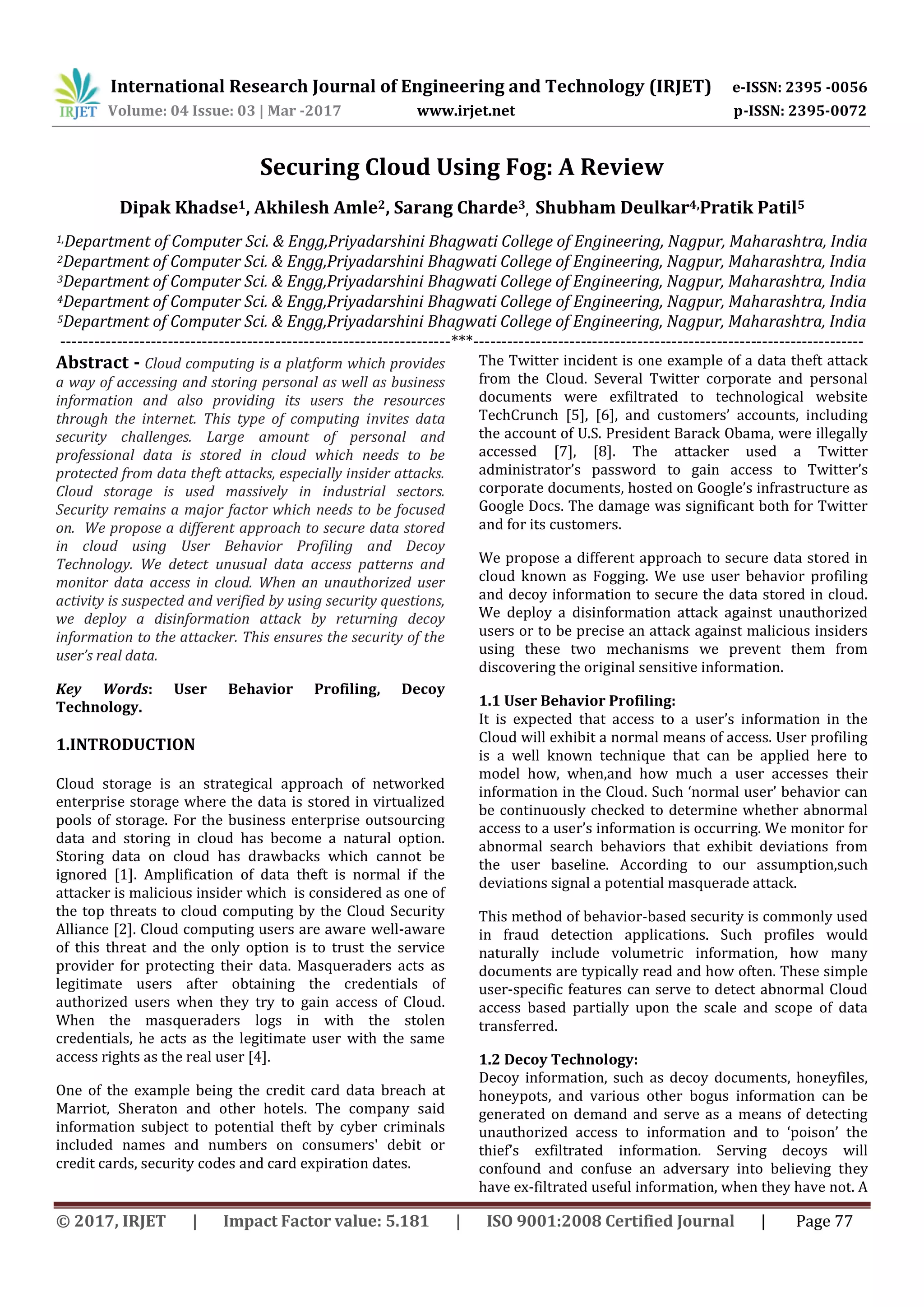 International Research Journal of Engineering and Technology (IRJET) e-ISSN: 2395 -0056
Volume: 04 Issue: 03 | Mar -2017 www.irjet.net p-ISSN: 2395-0072
© 2017, IRJET | Impact Factor value: 5.181 | ISO 9001:2008 Certified Journal | Page 77
Securing Cloud Using Fog: A Review
Dipak Khadse1, Akhilesh Amle2, Sarang Charde3, Shubham Deulkar4,Pratik Patil5
1,Department of Computer Sci. & Engg,Priyadarshini Bhagwati College of Engineering, Nagpur, Maharashtra, India
2Department of Computer Sci. & Engg,Priyadarshini Bhagwati College of Engineering, Nagpur, Maharashtra, India
3Department of Computer Sci. & Engg,Priyadarshini Bhagwati College of Engineering, Nagpur, Maharashtra, India
4Department of Computer Sci. & Engg,Priyadarshini Bhagwati College of Engineering, Nagpur, Maharashtra, India
5Department of Computer Sci. & Engg,Priyadarshini Bhagwati College of Engineering, Nagpur, Maharashtra, India
---------------------------------------------------------------------***---------------------------------------------------------------------
Abstract - Cloud computing is a platform which provides
a way of accessing and storing personal as well as business
information and also providing its users the resources
through the internet. This type of computing invites data
security challenges. Large amount of personal and
professional data is stored in cloud which needs to be
protected from data theft attacks, especially insider attacks.
Cloud storage is used massively in industrial sectors.
Security remains a major factor which needs to be focused
on. We propose a different approach to secure data stored
in cloud using User Behavior Profiling and Decoy
Technology. We detect unusual data access patterns and
monitor data access in cloud. When an unauthorized user
activity is suspected and verified by using security questions,
we deploy a disinformation attack by returning decoy
information to the attacker. This ensures the security of the
user’s real data.
Key Words: User Behavior Profiling, Decoy
Technology.
1.INTRODUCTION
Cloud storage is an strategical approach of networked
enterprise storage where the data is stored in virtualized
pools of storage. For the business enterprise outsourcing
data and storing in cloud has become a natural option.
Storing data on cloud has drawbacks which cannot be
ignored [1]. Amplification of data theft is normal if the
attacker is malicious insider which is considered as one of
the top threats to cloud computing by the Cloud Security
Alliance [2]. Cloud computing users are aware well-aware
of this threat and the only option is to trust the service
provider for protecting their data. Masqueraders acts as
legitimate users after obtaining the credentials of
authorized users when they try to gain access of Cloud.
When the masqueraders logs in with the stolen
credentials, he acts as the legitimate user with the same
access rights as the real user [4].
One of the example being the credit card data breach at
Marriot, Sheraton and other hotels. The company said
information subject to potential theft by cyber criminals
included names and numbers on consumers' debit or
credit cards, security codes and card expiration dates.
The Twitter incident is one example of a data theft attack
from the Cloud. Several Twitter corporate and personal
documents were exfiltrated to technological website
TechCrunch [5], [6], and customers’ accounts, including
the account of U.S. President Barack Obama, were illegally
accessed [7], [8]. The attacker used a Twitter
administrator’s password to gain access to Twitter’s
corporate documents, hosted on Google’s infrastructure as
Google Docs. The damage was significant both for Twitter
and for its customers.
We propose a different approach to secure data stored in
cloud known as Fogging. We use user behavior profiling
and decoy information to secure the data stored in cloud.
We deploy a disinformation attack against unauthorized
users or to be precise an attack against malicious insiders
using these two mechanisms we prevent them from
discovering the original sensitive information.
1.1 User Behavior Profiling:
It is expected that access to a user’s information in the
Cloud will exhibit a normal means of access. User profiling
is a well known technique that can be applied here to
model how, when,and how much a user accesses their
information in the Cloud. Such ‘normal user’ behavior can
be continuously checked to determine whether abnormal
access to a user’s information is occurring. We monitor for
abnormal search behaviors that exhibit deviations from
the user baseline. According to our assumption,such
deviations signal a potential masquerade attack.
This method of behavior-based security is commonly used
in fraud detection applications. Such profiles would
naturally include volumetric information, how many
documents are typically read and how often. These simple
user-specific features can serve to detect abnormal Cloud
access based partially upon the scale and scope of data
transferred.
1.2 Decoy Technology:
Decoy information, such as decoy documents, honeyfiles,
honeypots, and various other bogus information can be
generated on demand and serve as a means of detecting
unauthorized access to information and to ‘poison’ the
thief’s exfiltrated information. Serving decoys will
confound and confuse an adversary into believing they
have ex-filtrated useful information, when they have not. A
 