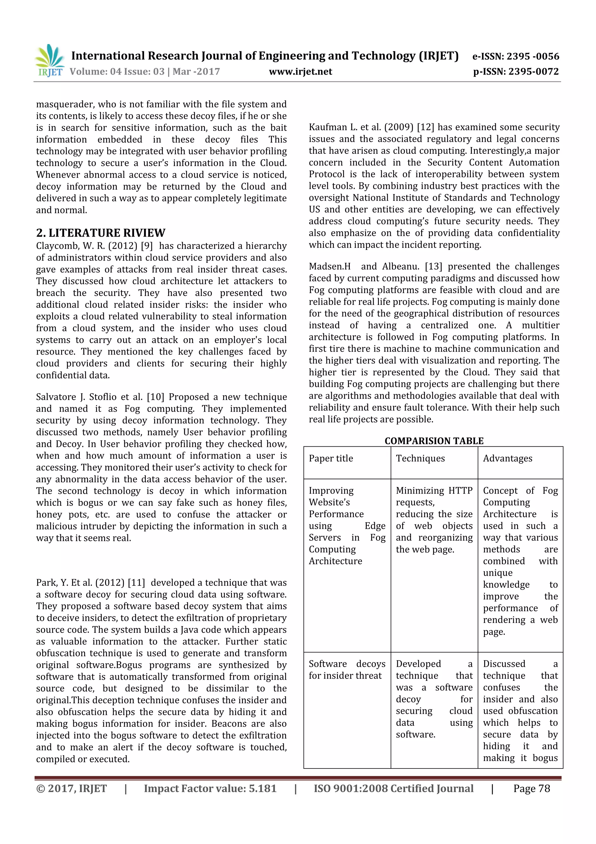 International Research Journal of Engineering and Technology (IRJET) e-ISSN: 2395 -0056
Volume: 04 Issue: 03 | Mar -2017 www.irjet.net p-ISSN: 2395-0072
© 2017, IRJET | Impact Factor value: 5.181 | ISO 9001:2008 Certified Journal | Page 78
masquerader, who is not familiar with the file system and
its contents, is likely to access these decoy files, if he or she
is in search for sensitive information, such as the bait
information embedded in these decoy files This
technology may be integrated with user behavior profiling
technology to secure a user’s information in the Cloud.
Whenever abnormal access to a cloud service is noticed,
decoy information may be returned by the Cloud and
delivered in such a way as to appear completely legitimate
and normal.
2. LITERATURE RIVIEW
Claycomb, W. R. (2012) [9] has characterized a hierarchy
of administrators within cloud service providers and also
gave examples of attacks from real insider threat cases.
They discussed how cloud architecture let attackers to
breach the security. They have also presented two
additional cloud related insider risks: the insider who
exploits a cloud related vulnerability to steal information
from a cloud system, and the insider who uses cloud
systems to carry out an attack on an employer's local
resource. They mentioned the key challenges faced by
cloud providers and clients for securing their highly
confidential data.
Salvatore J. Stoflio et al. [10] Proposed a new technique
and named it as Fog computing. They implemented
security by using decoy information technology. They
discussed two methods, namely User behavior profiling
and Decoy. In User behavior profiling they checked how,
when and how much amount of information a user is
accessing. They monitored their user’s activity to check for
any abnormality in the data access behavior of the user.
The second technology is decoy in which information
which is bogus or we can say fake such as honey files,
honey pots, etc. are used to confuse the attacker or
malicious intruder by depicting the information in such a
way that it seems real.
Park, Y. Et al. (2012) [11] developed a technique that was
a software decoy for securing cloud data using software.
They proposed a software based decoy system that aims
to deceive insiders, to detect the exfiltration of proprietary
source code. The system builds a Java code which appears
as valuable information to the attacker. Further static
obfuscation technique is used to generate and transform
original software.Bogus programs are synthesized by
software that is automatically transformed from original
source code, but designed to be dissimilar to the
original.This deception technique confuses the insider and
also obfuscation helps the secure data by hiding it and
making bogus information for insider. Beacons are also
injected into the bogus software to detect the exfiltration
and to make an alert if the decoy software is touched,
compiled or executed.
Kaufman L. et al. (2009) [12] has examined some security
issues and the associated regulatory and legal concerns
that have arisen as cloud computing. Interestingly,a major
concern included in the Security Content Automation
Protocol is the lack of interoperability between system
level tools. By combining industry best practices with the
oversight National Institute of Standards and Technology
US and other entities are developing, we can effectively
address cloud computing’s future security needs. They
also emphasize on the of providing data confidentiality
which can impact the incident reporting.
Madsen.H and Albeanu. [13] presented the challenges
faced by current computing paradigms and discussed how
Fog computing platforms are feasible with cloud and are
reliable for real life projects. Fog computing is mainly done
for the need of the geographical distribution of resources
instead of having a centralized one. A multitier
architecture is followed in Fog computing platforms. In
first tire there is machine to machine communication and
the higher tiers deal with visualization and reporting. The
higher tier is represented by the Cloud. They said that
building Fog computing projects are challenging but there
are algorithms and methodologies available that deal with
reliability and ensure fault tolerance. With their help such
real life projects are possible.
COMPARISION TABLE
Paper title Techniques Advantages
Improving
Website’s
Performance
using Edge
Servers in Fog
Computing
Architecture
Minimizing HTTP
requests,
reducing the size
of web objects
and reorganizing
the web page.
Concept of Fog
Computing
Architecture is
used in such a
way that various
methods are
combined with
unique
knowledge to
improve the
performance of
rendering a web
page.
Software decoys
for insider threat
Developed a
technique that
was a software
decoy for
securing cloud
data using
software.
Discussed a
technique that
confuses the
insider and also
used obfuscation
which helps to
secure data by
hiding it and
making it bogus
 
