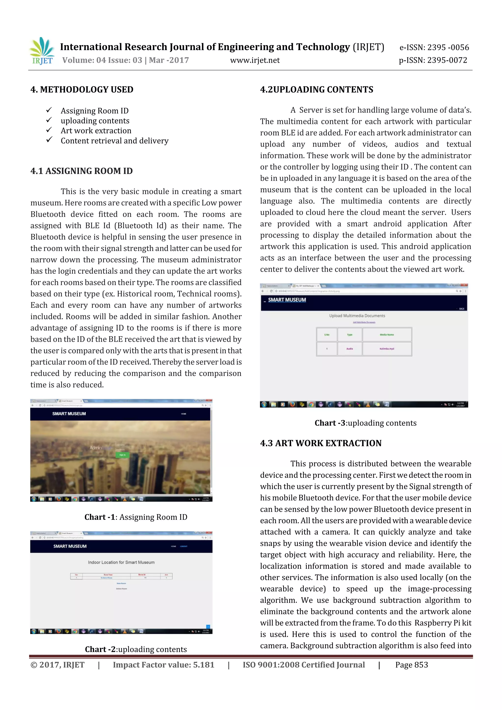 International Research Journal of Engineering and Technology (IRJET) e-ISSN: 2395 -0056
Volume: 04 Issue: 03 | Mar -2017 www.irjet.net p-ISSN: 2395-0072
© 2017, IRJET | Impact Factor value: 5.181 | ISO 9001:2008 Certified Journal | Page 853
4. METHODOLOGY USED
 Assigning Room ID
 uploading contents
 Art work extraction
 Content retrieval and delivery
4.1 ASSIGNING ROOM ID
This is the very basic module in creating a smart
museum. Here rooms are created with a specific Low power
Bluetooth device fitted on each room. The rooms are
assigned with BLE Id (Bluetooth Id) as their name. The
Bluetooth device is helpful in sensing the user presence in
the room with their signal strength andlattercanbeusedfor
narrow down the processing. The museum administrator
has the login credentials and they can update the art works
for each rooms based on their type. The rooms are classified
based on their type (ex. Historical room, Technical rooms).
Each and every room can have any number of artworks
included. Rooms will be added in similar fashion. Another
advantage of assigning ID to the rooms is if there is more
based on the ID of the BLE received the art that is viewed by
the user is compared only with the arts thatispresentinthat
particular room of the ID received.Therebytheserverloadis
reduced by reducing the comparison and the comparison
time is also reduced.
Chart -1: Assigning Room ID
Chart -2:uploading contents
4.2UPLOADING CONTENTS
A Server is set for handling large volume of data’s.
The multimedia content for each artwork with particular
room BLE id are added. For each artwork administrator can
upload any number of videos, audios and textual
information. These work will be done by the administrator
or the controller by logging using their ID . The content can
be in uploaded in any language it is based on the area of the
museum that is the content can be uploaded in the local
language also. The multimedia contents are directly
uploaded to cloud here the cloud meant the server. Users
are provided with a smart android application After
processing to display the detailed information about the
artwork this application is used. This android application
acts as an interface between the user and the processing
center to deliver the contents about the viewed art work.
Chart -3:uploading contents
4.3 ART WORK EXTRACTION
This process is distributed between the wearable
device and the processing center. Firstwedetecttheroomin
which the user is currently present by the Signal strength of
his mobile Bluetooth device. For that the user mobile device
can be sensed by the low power Bluetooth device present in
each room. All the users are providedwitha wearabledevice
attached with a camera. It can quickly analyze and take
snaps by using the wearable vision device and identify the
target object with high accuracy and reliability. Here, the
localization information is stored and made available to
other services. The information is also used locally (on the
wearable device) to speed up the image-processing
algorithm. We use background subtraction algorithm to
eliminate the background contents and the artwork alone
will be extracted from the frame. To do this Raspberry Pi kit
is used. Here this is used to control the function of the
camera. Background subtraction algorithm is also feed into
 