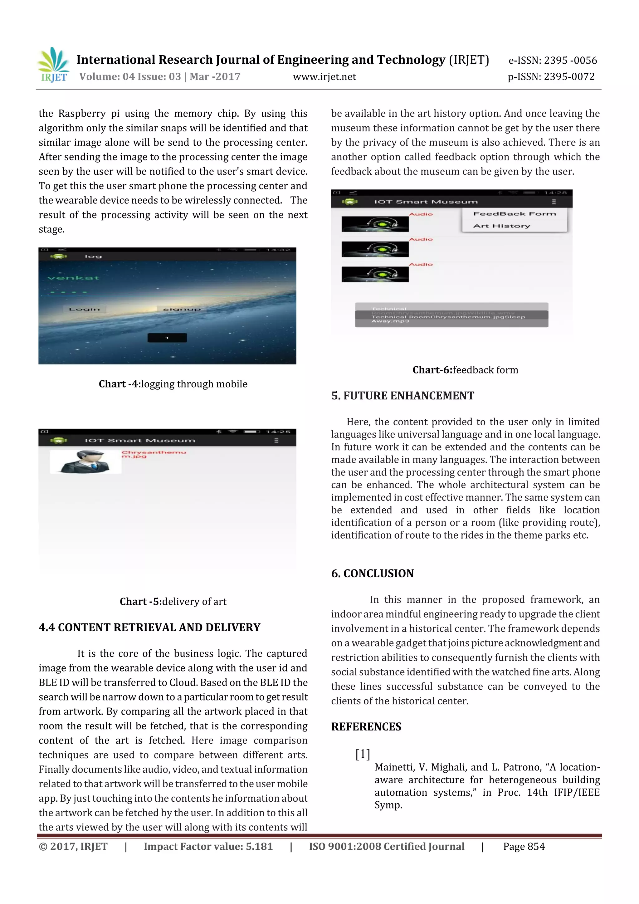 International Research Journal of Engineering and Technology (IRJET) e-ISSN: 2395 -0056
Volume: 04 Issue: 03 | Mar -2017 www.irjet.net p-ISSN: 2395-0072
© 2017, IRJET | Impact Factor value: 5.181 | ISO 9001:2008 Certified Journal | Page 854
the Raspberry pi using the memory chip. By using this
algorithm only the similar snaps will be identified and that
similar image alone will be send to the processing center.
After sending the image to the processing center the image
seen by the user will be notified to the user's smart device.
To get this the user smart phone the processing center and
the wearable device needs to be wirelessly connected. The
result of the processing activity will be seen on the next
stage.
Chart -4:logging through mobile
Chart -5:delivery of art
4.4 CONTENT RETRIEVAL AND DELIVERY
It is the core of the business logic. The captured
image from the wearable device along with the user id and
BLE ID will be transferred to Cloud. Based on the BLE ID the
search will be narrow down to a particularroomtogetresult
from artwork. By comparing all the artwork placed in that
room the result will be fetched, that is the corresponding
content of the art is fetched. Here image comparison
techniques are used to compare between different arts.
Finally documents like audio, video, and textual information
related to that artwork will be transferredtotheusermobile
app. By just touching into the contents he information about
the artwork can be fetched by the user. In addition to this all
the arts viewed by the user will along with its contents will
be available in the art history option. And once leaving the
museum these information cannot be get by the user there
by the privacy of the museum is also achieved. There is an
another option called feedback option through which the
feedback about the museum can be given by the user.
Chart-6:feedback form
5. FUTURE ENHANCEMENT
Here, the content provided to the user only in limited
languages like universal language and in one local language.
In future work it can be extended and the contents can be
made available in many languages. The interaction between
the user and the processing center through the smart phone
can be enhanced. The whole architectural system can be
implemented in cost effective manner. The same system can
be extended and used in other fields like location
identification of a person or a room (like providing route),
identification of route to the rides in the theme parks etc.
6. CONCLUSION
In this manner in the proposed framework, an
indoor area mindful engineering ready to upgrade the client
involvement in a historical center. The framework depends
on a wearable gadget thatjoinspictureacknowledgment and
restriction abilities to consequently furnish the clients with
social substance identified with the watched fine arts. Along
these lines successful substance can be conveyed to the
clients of the historical center.
REFERENCES
[1]
Mainetti, V. Mighali, and L. Patrono, “A location-
aware architecture for heterogeneous building
automation systems,” in Proc. 14th IFIP/IEEE
Symp.
 