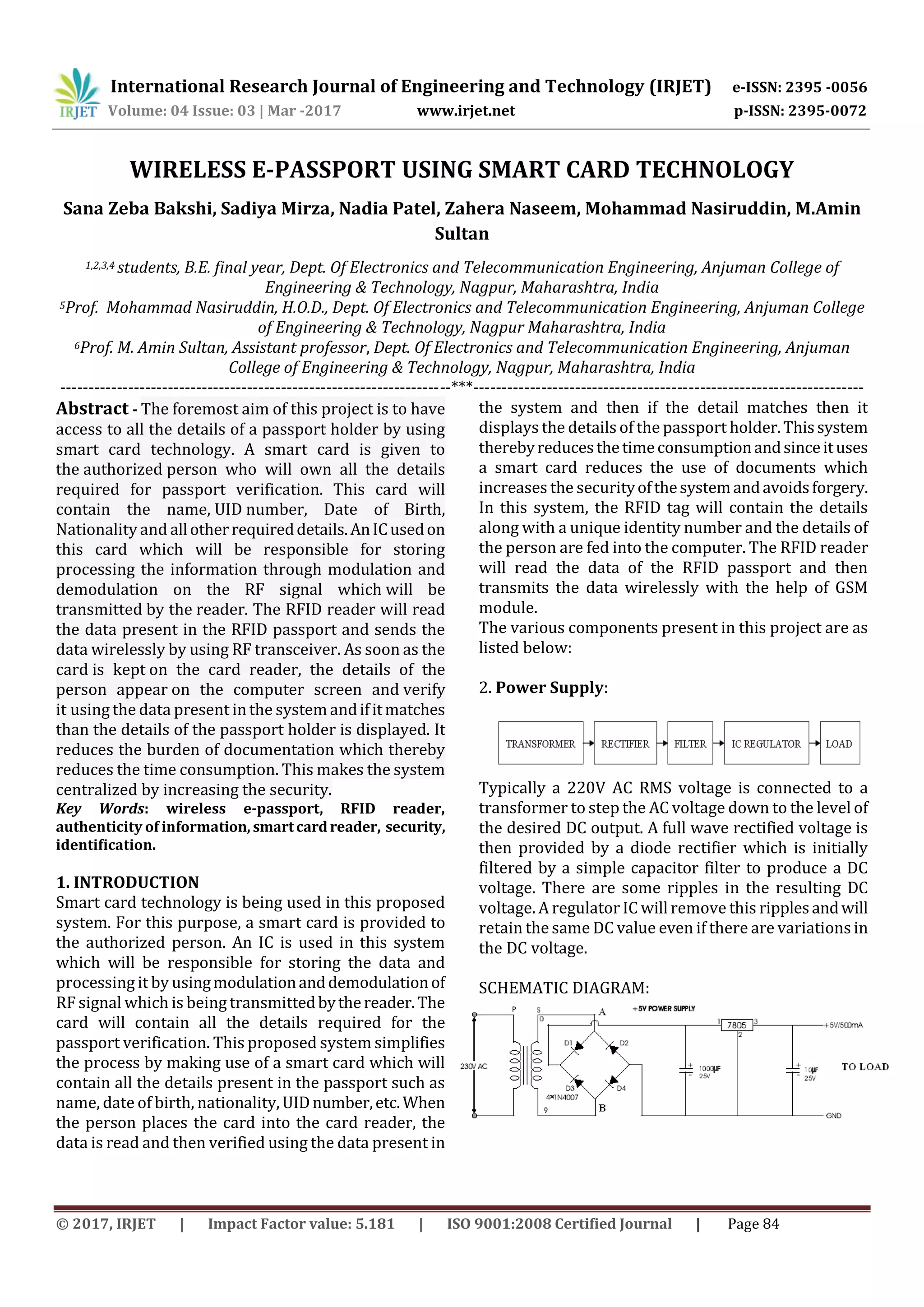 International Research Journal of Engineering and Technology (IRJET) e-ISSN: 2395 -0056
Volume: 04 Issue: 03 | Mar -2017 www.irjet.net p-ISSN: 2395-0072
© 2017, IRJET | Impact Factor value: 5.181 | ISO 9001:2008 Certified Journal | Page 84
WIRELESS E-PASSPORT USING SMART CARD TECHNOLOGY
Sana Zeba Bakshi, Sadiya Mirza, Nadia Patel, Zahera Naseem, Mohammad Nasiruddin, M.Amin
Sultan
1,2,3,4 students, B.E. final year, Dept. Of Electronics and Telecommunication Engineering, Anjuman College of
Engineering & Technology, Nagpur, Maharashtra, India
5Prof. Mohammad Nasiruddin, H.O.D., Dept. Of Electronics and Telecommunication Engineering, Anjuman College
of Engineering & Technology, Nagpur Maharashtra, India
6Prof. M. Amin Sultan, Assistant professor, Dept. Of Electronics and Telecommunication Engineering, Anjuman
College of Engineering & Technology, Nagpur, Maharashtra, India
---------------------------------------------------------------------***---------------------------------------------------------------------
Abstract - The foremost aim of this project is to have
access to all the details of a passport holder by using
smart card technology. A smart card is given to
the authorized person who will own all the details
required for passport verification. This card will
contain the name, UID number, Date of Birth,
Nationality and allotherrequireddetails.AnICusedon
this card which will be responsible for storing
processing the information through modulation and
demodulation on the RF signal which will be
transmitted by the reader. The RFID reader will read
the data present in the RFID passport and sends the
data wirelessly by using RF transceiver. As soon as the
card is kept on the card reader, the details of the
person appear on the computer screen and verify
it using the data present inthe system andifitmatches
than the details of the passport holder is displayed. It
reduces the burden of documentation which thereby
reduces the time consumption. This makes the system
centralized by increasing the security.
Key Words: wireless e-passport, RFID reader,
authenticity of information,smartcard reader, security,
identification.
1. INTRODUCTION
Smart card technology is being used in this proposed
system. For this purpose, a smart card is provided to
the authorized person. An IC is used in this system
which will be responsible for storing the data and
processing it by usingmodulationanddemodulationof
RF signal which is being transmittedbythereader.The
card will contain all the details required for the
passport verification. This proposed system simplifies
the process by making use of a smart card which will
contain all the details present in the passport such as
name, date of birth, nationality, UIDnumber,etc.When
the person places the card into the card reader, the
data is read and then verified using the data present in
the system and then if the detail matches then it
displays the details of the passport holder.Thissystem
therebyreducesthetimeconsumptionandsinceituses
a smart card reduces the use of documents which
increases the securityofthesystemandavoidsforgery.
In this system, the RFID tag will contain the details
along with a unique identity number and the details of
the person are fed into the computer. The RFID reader
will read the data of the RFID passport and then
transmits the data wirelessly with the help of GSM
module.
The various components present in this project are as
listed below:
2. Power Supply:
Typically a 220V AC RMS voltage is connected to a
transformer to step the AC voltage down to the level of
the desired DC output. A full wave rectified voltage is
then provided by a diode rectifier which is initially
filtered by a simple capacitor filter to produce a DC
voltage. There are some ripples in the resulting DC
voltage. A regulator IC will remove this ripplesandwill
retain the same DC value even if there are variations in
the DC voltage.
SCHEMATIC DIAGRAM:
 