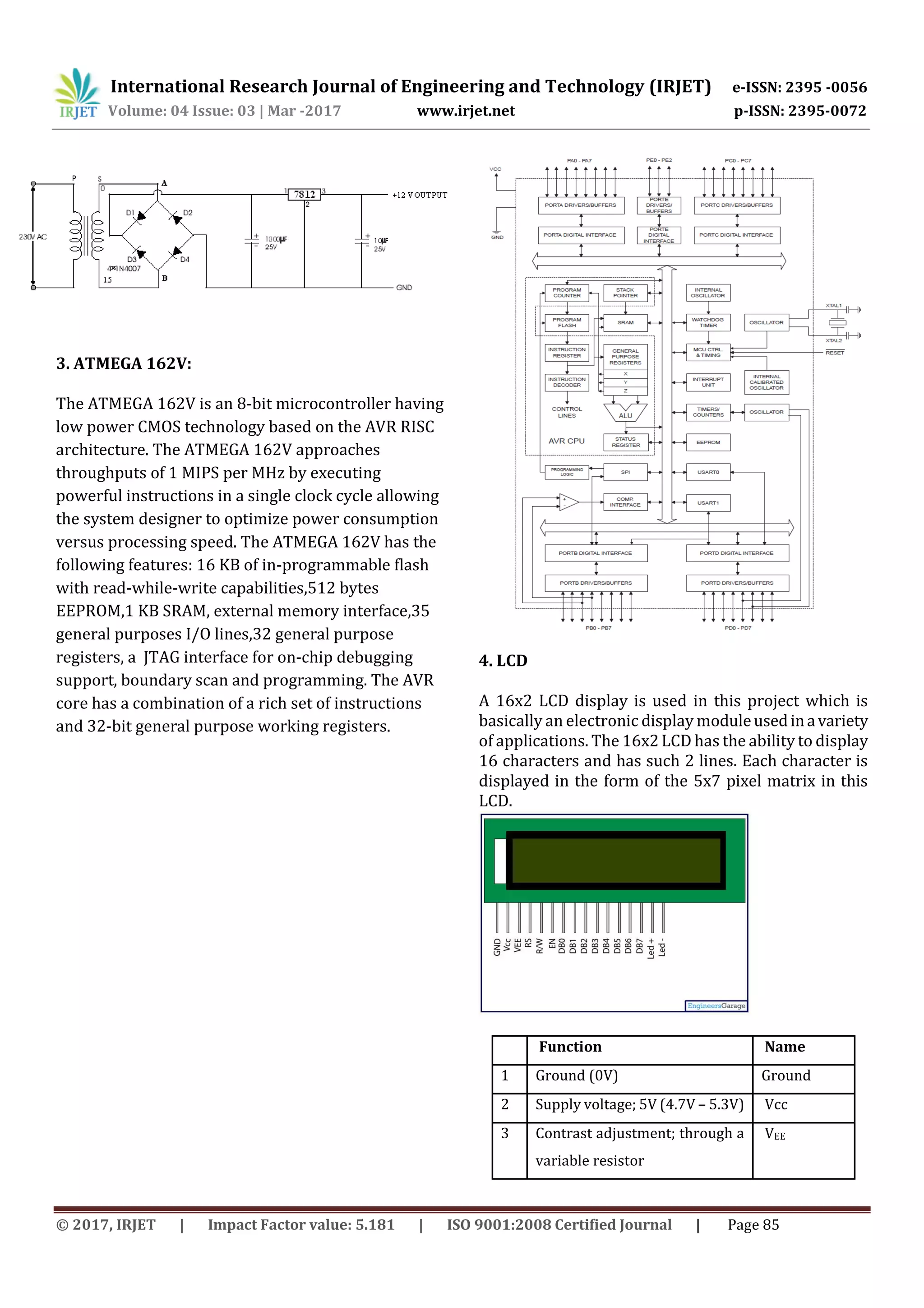 International Research Journal of Engineering and Technology (IRJET) e-ISSN: 2395 -0056
Volume: 04 Issue: 03 | Mar -2017 www.irjet.net p-ISSN: 2395-0072
© 2017, IRJET | Impact Factor value: 5.181 | ISO 9001:2008 Certified Journal | Page 85
3. ATMEGA 162V:
The ATMEGA 162V is an 8-bit microcontroller having
low power CMOS technology based on the AVR RISC
architecture. The ATMEGA 162V approaches
throughputs of 1 MIPS per MHz by executing
powerful instructions in a single clock cycle allowing
the system designer to optimize power consumption
versus processing speed. The ATMEGA 162V has the
following features: 16 KB of in-programmable flash
with read-while-write capabilities,512 bytes
EEPROM,1 KB SRAM, external memory interface,35
general purposes I/O lines,32 general purpose
registers, a JTAG interface for on-chip debugging
support, boundary scan and programming. The AVR
core has a combination of a rich set of instructions
and 32-bit general purpose working registers.
4. LCD
A 16x2 LCD display is used in this project which is
basically an electronic display moduleusedinavariety
of applications. The 16x2 LCD has the ability to display
16 characters and has such 2 lines. Each character is
displayed in the form of the 5x7 pixel matrix in this
LCD.
Function Name
1 Ground (0V) Ground
2 Supply voltage; 5V (4.7V – 5.3V) Vcc
3 Contrast adjustment; through a
variable resistor
VEE
 