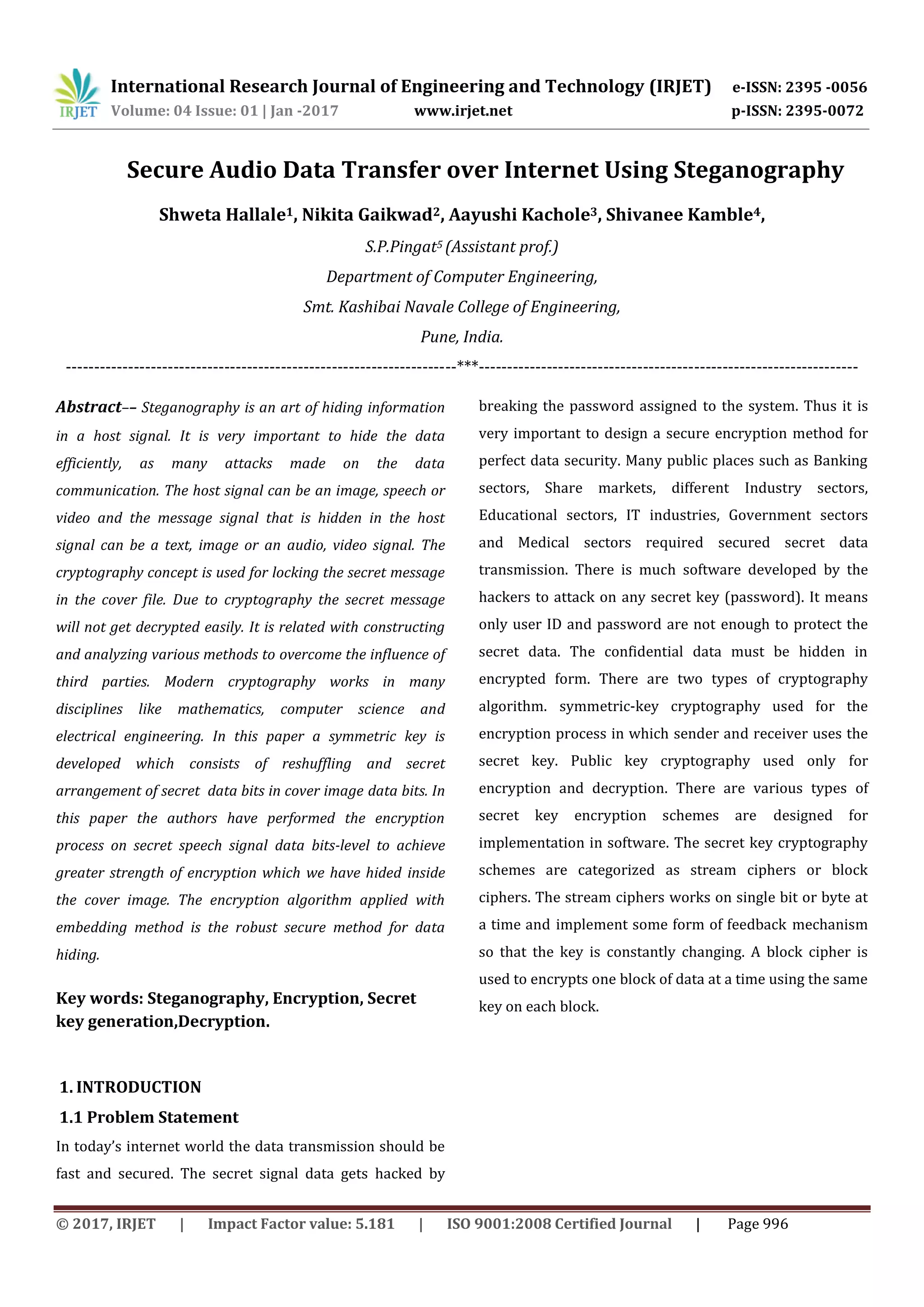International Research Journal of Engineering and Technology (IRJET) e-ISSN: 2395 -0056
Volume: 04 Issue: 01 | Jan -2017 www.irjet.net p-ISSN: 2395-0072
© 2017, IRJET | Impact Factor value: 5.181 | ISO 9001:2008 Certified Journal | Page 996
Secure Audio Data Transfer over Internet Using Steganography
Shweta Hallale1, Nikita Gaikwad2, Aayushi Kachole3, Shivanee Kamble4,
S.P.Pingat5 (Assistant prof.)
Department of Computer Engineering,
Smt. Kashibai Navale College of Engineering,
Pune, India.
---------------------------------------------------------------------***-------------------------------------------------------------------
Abstract–– Steganography is an art of hiding information
in a host signal. It is very important to hide the data
efficiently, as many attacks made on the data
communication. The host signal can be an image, speech or
video and the message signal that is hidden in the host
signal can be a text, image or an audio, video signal. The
cryptography concept is used for locking the secret message
in the cover file. Due to cryptography the secret message
will not get decrypted easily. It is related with constructing
and analyzing various methods to overcome the influence of
third parties. Modern cryptography works in many
disciplines like mathematics, computer science and
electrical engineering. In this paper a symmetric key is
developed which consists of reshuffling and secret
arrangement of secret data bits in cover image data bits. In
this paper the authors have performed the encryption
process on secret speech signal data bits-level to achieve
greater strength of encryption which we have hided inside
the cover image. The encryption algorithm applied with
embedding method is the robust secure method for data
hiding.
Key words: Steganography, Encryption, Secret
key generation,Decryption.
1. INTRODUCTION
1.1 Problem Statement
In today’s internet world the data transmission should be
fast and secured. The secret signal data gets hacked by
breaking the password assigned to the system. Thus it is
very important to design a secure encryption method for
perfect data security. Many public places such as Banking
sectors, Share markets, different Industry sectors,
Educational sectors, IT industries, Government sectors
and Medical sectors required secured secret data
transmission. There is much software developed by the
hackers to attack on any secret key (password). It means
only user ID and password are not enough to protect the
secret data. The confidential data must be hidden in
encrypted form. There are two types of cryptography
algorithm. symmetric-key cryptography used for the
encryption process in which sender and receiver uses the
secret key. Public key cryptography used only for
encryption and decryption. There are various types of
secret key encryption schemes are designed for
implementation in software. The secret key cryptography
schemes are categorized as stream ciphers or block
ciphers. The stream ciphers works on single bit or byte at
a time and implement some form of feedback mechanism
so that the key is constantly changing. A block cipher is
used to encrypts one block of data at a time using the same
key on each block.
 