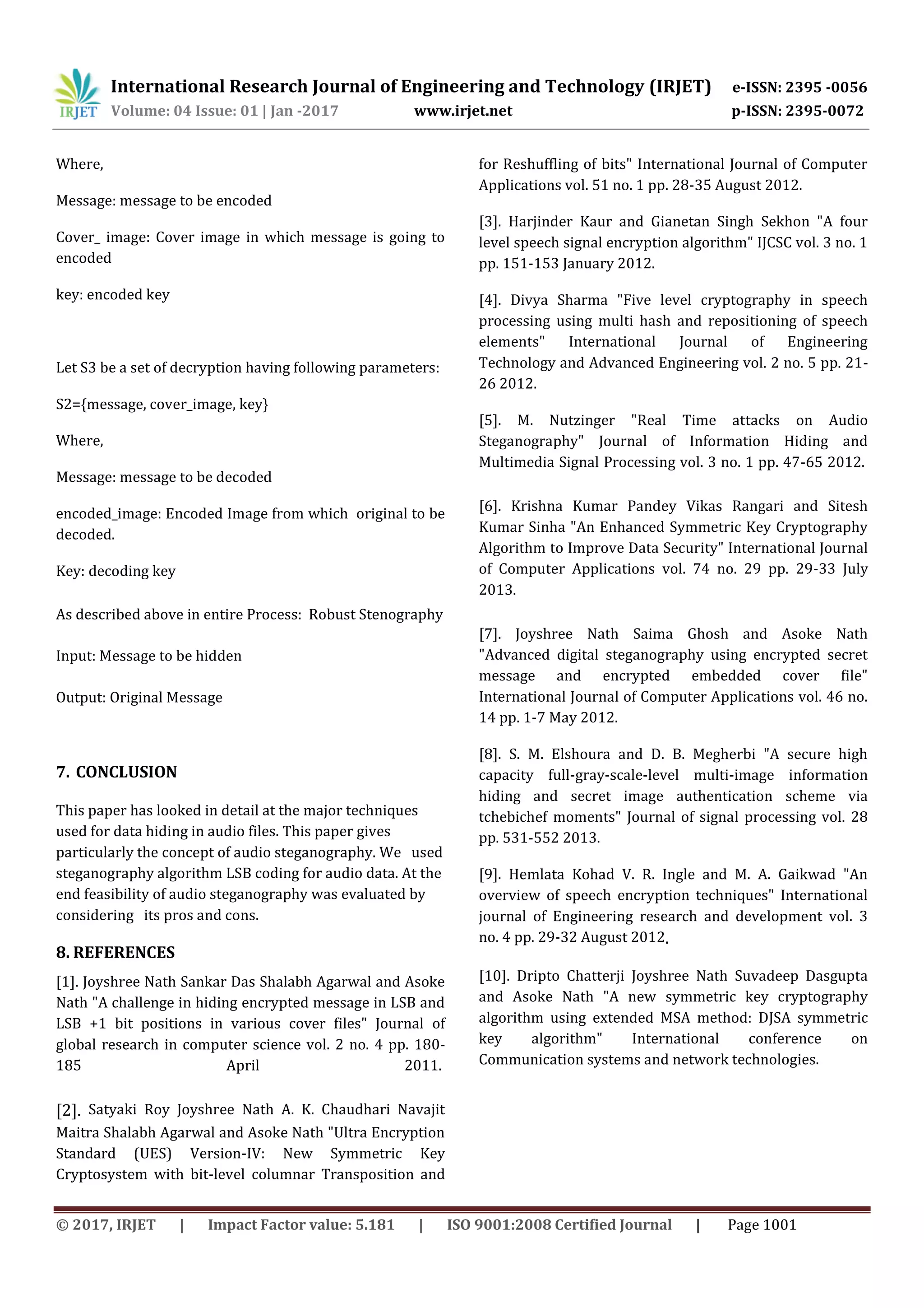 International Research Journal of Engineering and Technology (IRJET) e-ISSN: 2395 -0056
Volume: 04 Issue: 01 | Jan -2017 www.irjet.net p-ISSN: 2395-0072
© 2017, IRJET | Impact Factor value: 5.181 | ISO 9001:2008 Certified Journal | Page 1001
Where,
Message: message to be encoded
Cover_ image: Cover image in which message is going to
encoded
key: encoded key
Let S3 be a set of decryption having following parameters:
S2={message, cover_image, key}
Where,
Message: message to be decoded
encoded_image: Encoded Image from which original to be
decoded.
Key: decoding key
As described above in entire Process: Robust Stenography
Input: Message to be hidden
Output: Original Message
7. CONCLUSION
This paper has looked in detail at the major techniques
used for data hiding in audio files. This paper gives
particularly the concept of audio steganography. We used
steganography algorithm LSB coding for audio data. At the
end feasibility of audio steganography was evaluated by
considering its pros and cons.
8. REFERENCES
[1]. Joyshree Nath Sankar Das Shalabh Agarwal and Asoke
Nath "A challenge in hiding encrypted message in LSB and
LSB +1 bit positions in various cover files" Journal of
global research in computer science vol. 2 no. 4 pp. 180-
185 April 2011.
[2]. Satyaki Roy Joyshree Nath A. K. Chaudhari Navajit
Maitra Shalabh Agarwal and Asoke Nath "Ultra Encryption
Standard (UES) Version-IV: New Symmetric Key
Cryptosystem with bit-level columnar Transposition and
for Reshuffling of bits" International Journal of Computer
Applications vol. 51 no. 1 pp. 28-35 August 2012.
[3]. Harjinder Kaur and Gianetan Singh Sekhon "A four
level speech signal encryption algorithm" IJCSC vol. 3 no. 1
pp. 151-153 January 2012.
[4]. Divya Sharma "Five level cryptography in speech
processing using multi hash and repositioning of speech
elements" International Journal of Engineering
Technology and Advanced Engineering vol. 2 no. 5 pp. 21-
26 2012.
[5]. M. Nutzinger "Real Time attacks on Audio
Steganography" Journal of Information Hiding and
Multimedia Signal Processing vol. 3 no. 1 pp. 47-65 2012.
[6]. Krishna Kumar Pandey Vikas Rangari and Sitesh
Kumar Sinha "An Enhanced Symmetric Key Cryptography
Algorithm to Improve Data Security" International Journal
of Computer Applications vol. 74 no. 29 pp. 29-33 July
2013.
[7]. Joyshree Nath Saima Ghosh and Asoke Nath
"Advanced digital steganography using encrypted secret
message and encrypted embedded cover file"
International Journal of Computer Applications vol. 46 no.
14 pp. 1-7 May 2012.
[8]. S. M. Elshoura and D. B. Megherbi "A secure high
capacity full-gray-scale-level multi-image information
hiding and secret image authentication scheme via
tchebichef moments" Journal of signal processing vol. 28
pp. 531-552 2013.
[9]. Hemlata Kohad V. R. Ingle and M. A. Gaikwad "An
overview of speech encryption techniques" International
journal of Engineering research and development vol. 3
no. 4 pp. 29-32 August 2012.
[10]. Dripto Chatterji Joyshree Nath Suvadeep Dasgupta
and Asoke Nath "A new symmetric key cryptography
algorithm using extended MSA method: DJSA symmetric
key algorithm" International conference on
Communication systems and network technologies.
 