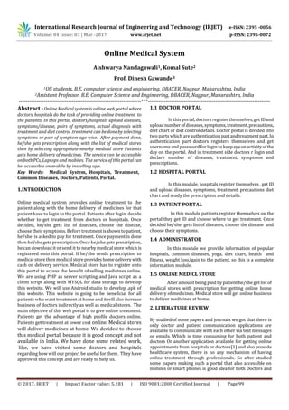 International Research Journal of Engineering and Technology (IRJET) e-ISSN: 2395 -0056
Volume: 04 Issue: 03 | Mar -2017 www.irjet.net p-ISSN: 2395-0072
© 2017, IRJET | Impact Factor value: 5.181 | ISO 9001:2008 Certified Journal | Page 99
Online Medical System
Aishwarya Nandagawali1, Komal Sute2
Prof. Dinesh Gawande3
1UG students, B.E, computer science and engineering, DBACER, Nagpur, Maharashtra, India
2Assistant Professor, B.E, Computer Science and Engineering, DBACER, Nagpur, Maharashtra, India
---------------------------------------------------------------------***---------------------------------------------------------------------
Abstract - Online Medical system is online web portal where
doctors, hospitals do the task of providing online treatment to
the patients. In this portal, doctors/hospitals upload diseases,
symptoms/disease, pairs of symptoms, actual diagnosis with
treatment and diet control .treatment can be done by selecting
symptoms or pair of symptom age wise. After payment done,
he/she gets prescription along with the list of medical stores
then by selecting appropriate nearby medical store Patients
gets home delivery of medicines. The service can be accessible
on both PCs, Laptops and mobiles. The service of this portalcan
be accessible on mobile by installing app.
Key Words: Medical System, Hospitals, Treatment,
Common Diseases, Doctors, Patients, Portal.
1.INTRODUCTION
Online medical system provides online treatment to the
patient along with the home delivery of medicines for that
patient have to login to the portal. Patients after login, decide
whether to get treatment from doctors or hospitals. Once
decided, he/she gets list of diseases, choose the disease,
choose their symptoms. Before treatmentisshowntopatient,
he/she is asked to pay for treatment. Once payment is done
then he/she gets prescription. Once he/she getsprescription,
he can download it or send it to nearby medical store whichis
registered onto this portal. If he/she sends prescription to
medical store then medical storeprovideshomedeliverywith
cash on delivery service. Medical store has to register onto
this portal to access the benefit of selling medicines online.
We are using PHP as server scripting and Java script as a
client script along with MYSQL for data storage to develop
this website. We will use Android studio to develop .apk of
this website. This website is going to be beneficial for all
patients who want treatment at home and itwill alsoincrease
business of doctors indirectly as well as medical stores. The
main objective of this web portal is to give online treatment.
Patients get the advantage of high profile doctors online.
Patients get treatment at lower cost online. Medical stores
will deliver medicines at home. We decided to choose
this medical portal, because it is good concept and not
available in India. We have done some related work,
like, we have visited some doctors and hospitals
regarding how will our project be useful for them. They have
approved this concept and are ready to help us.
1.1 DOCTOR PORTAL
In this portal, doctors register themselves,getIDand
uploadnumberofdiseases,symptoms,treatment,precautions,
diet chart or diet control details. Doctor portal is divided into
two parts which are authenticationpartandtreatmentpart.In
authentication part doctors registers themselves and get
usernameand password forlogin to keepeyeonactivityofthe
day on the portal. And in treatment side doctors r login and
declare number of diseases, treatment, symptoms and
prescriptions.
1.2 HOSPITAL PORTAL
In this module, hospitals register themselves , get ID
and upload diseases, symptoms, treatment, precautions diet
chart and ready the prescription and details.
1.3 PATIENT PORTAL
In this module patients register themselves on the
portal they get ID and choose where to get treatment. Once
decided he/she gets list of diseases, choose the disease and
choose their symptoms.
1.4 ADMINISTRATOR
In this module we provide information of popular
hospitals, common diseases, yoga, diet chart, health and
fitness, weight loss/gain to the patient. so this is a complete
information module.
1.5 ONLINE MEDICL STORE
After amount being paid by patient he/she get listof
medical stores with prescription for getting online home
delivery of medicines. Medical store will get online business
to deliver medicines at home.
2. LITERATURE REVIEW
By studied of some papers and journals we got that there is
only doctor and patient communication applications are
available to communicate with each other via text messages
or emails. Which is time consuming for both patient and
doctors Or another application available for getting online
appointments from hospitals or doctors[1] and also provide
healthcare system, there is no any mechanism of having
online treatment through professionals. So after studied
some papers making such a portal that also accessible on
mobiles or smart phones is good idea for both Doctors and
 