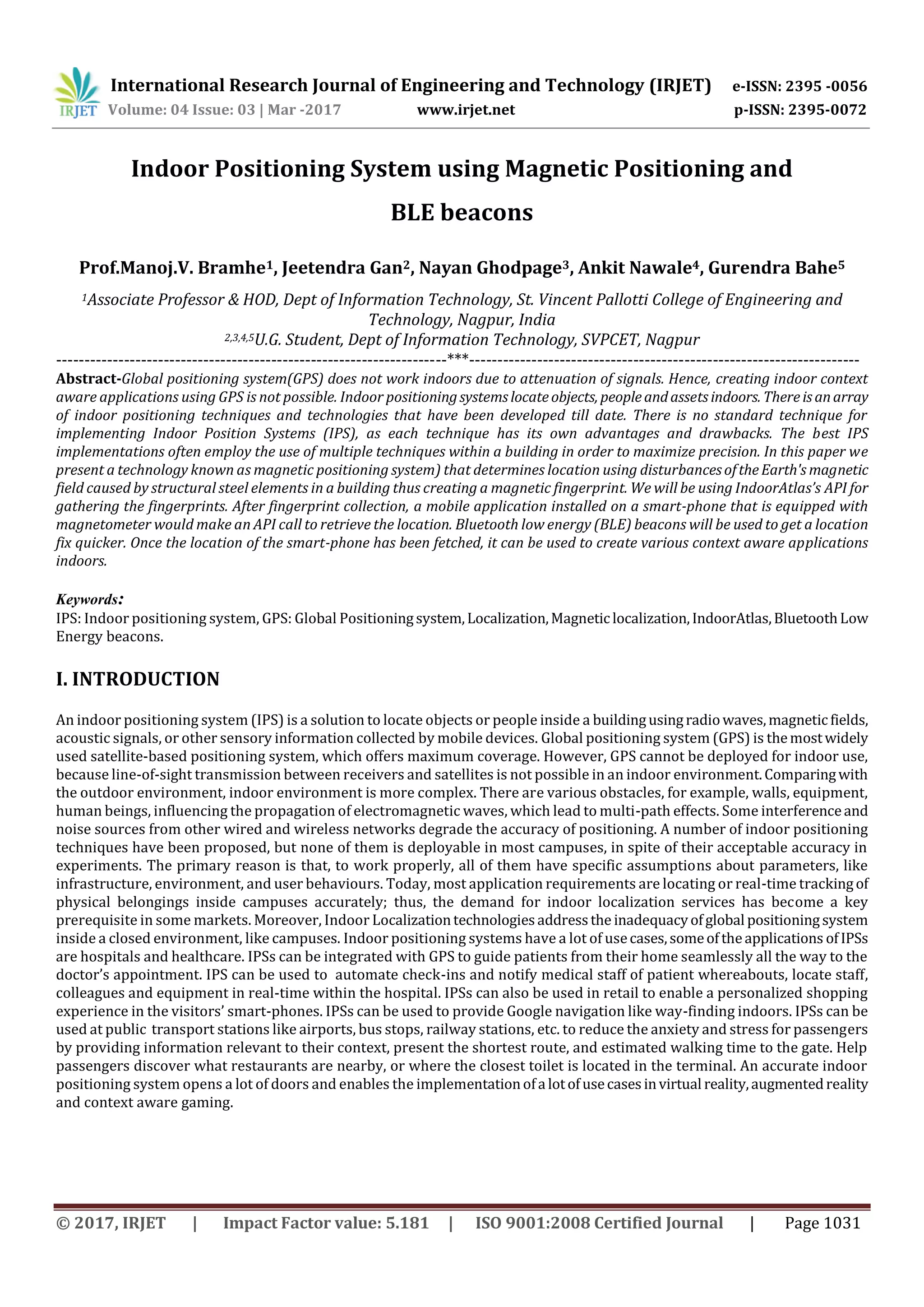 International Research Journal of Engineering and Technology (IRJET) e-ISSN: 2395 -0056
Volume: 04 Issue: 03 | Mar -2017 www.irjet.net p-ISSN: 2395-0072
© 2017, IRJET | Impact Factor value: 5.181 | ISO 9001:2008 Certified Journal | Page 1031
Indoor Positioning System using Magnetic Positioning and
BLE beacons
Prof.Manoj.V. Bramhe1, Jeetendra Gan2, Nayan Ghodpage3, Ankit Nawale4, Gurendra Bahe5
1Associate Professor & HOD, Dept of Information Technology, St. Vincent Pallotti College of Engineering and
Technology, Nagpur, India
2,3,4,5U.G. Student, Dept of Information Technology, SVPCET, Nagpur
---------------------------------------------------------------------***---------------------------------------------------------------------
Abstract-Global positioning system(GPS) does not work indoors due to attenuation of signals. Hence, creating indoor context
aware applications using GPS is not possible. Indoor positioningsystemslocateobjects, peopleandassetsindoors. Thereisanarray
of indoor positioning techniques and technologies that have been developed till date. There is no standard technique for
implementing Indoor Position Systems (IPS), as each technique has its own advantages and drawbacks. The best IPS
implementations often employ the use of multiple techniques within a building in order to maximize precision. In this paper we
present a technology known as magnetic positioning system) that determines location using disturbancesoftheEarth's magnetic
field caused by structural steel elements in a building thus creating a magnetic fingerprint. We will be using IndoorAtlas’s API for
gathering the fingerprints. After fingerprint collection, a mobile application installed on a smart-phone that is equipped with
magnetometer would make an API call to retrieve the location. Bluetooth low energy (BLE) beacons will be used to get a location
fix quicker. Once the location of the smart-phone has been fetched, it can be used to create various context aware applications
indoors.
Keywords:
IPS: Indoor positioning system, GPS: Global Positioningsystem,Localization,Magneticlocalization,IndoorAtlas,BluetoothLow
Energy beacons.
I. INTRODUCTION
An indoor positioning system (IPS) is a solution to locate objects or people inside a buildingusingradiowaves,magneticfields,
acoustic signals, or other sensory information collected by mobile devices. Global positioning system (GPS) is themostwidely
used satellite-based positioning system, which offers maximum coverage. However, GPS cannot be deployed for indoor use,
because line-of-sight transmission between receivers and satellites is not possible in an indoor environment.Comparingwith
the outdoor environment, indoor environment is more complex. There are various obstacles, for example, walls, equipment,
human beings, influencing the propagation of electromagnetic waves, which lead to multi-path effects. Some interferenceand
noise sources from other wired and wireless networks degrade the accuracy of positioning. A number of indoor positioning
techniques have been proposed, but none of them is deployable in most campuses, in spite of their acceptable accuracy in
experiments. The primary reason is that, to work properly, all of them have specific assumptions about parameters, like
infrastructure, environment, and user behaviours. Today, most application requirements are locating or real-time trackingof
physical belongings inside campuses accurately; thus, the demand for indoor localization services has become a key
prerequisite in some markets. Moreover, Indoor Localizationtechnologiesaddressthe inadequacyofglobal positioningsystem
inside a closed environment, like campuses. Indoor positioning systems have a lot of usecases,someoftheapplications ofIPSs
are hospitals and healthcare. IPSs can be integrated with GPS to guide patients from their home seamlessly all the way to the
doctor’s appointment. IPS can be used to automate check-ins and notify medical staff of patient whereabouts, locate staff,
colleagues and equipment in real-time within the hospital. IPSs can also be used in retail to enable a personalized shopping
experience in the visitors’ smart-phones. IPSs can be used to provide Google navigation like way-finding indoors. IPSs can be
used at public transport stations like airports, bus stops, railway stations, etc. to reduce the anxiety and stress for passengers
by providing information relevant to their context, present the shortest route, and estimated walking time to the gate. Help
passengers discover what restaurants are nearby, or where the closest toilet is located in the terminal. An accurate indoor
positioning system opens a lot of doors and enables the implementationofa lotofusecasesinvirtual reality,augmentedreality
and context aware gaming.
 