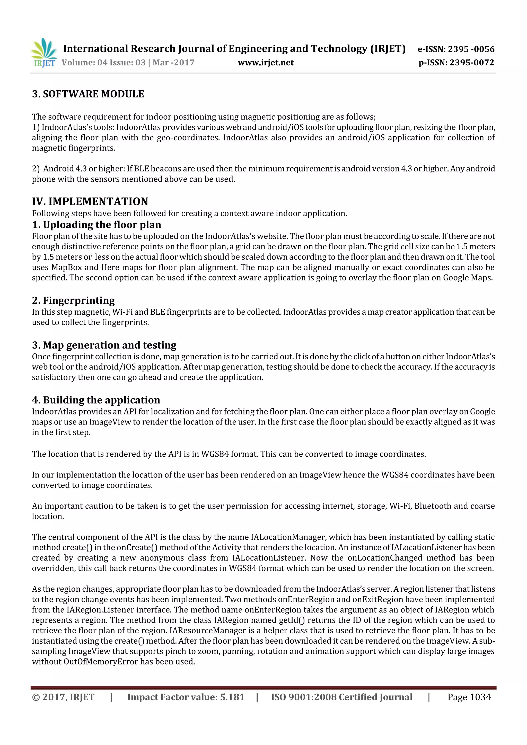 International Research Journal of Engineering and Technology (IRJET) e-ISSN: 2395 -0056
Volume: 04 Issue: 03 | Mar -2017 www.irjet.net p-ISSN: 2395-0072
© 2017, IRJET | Impact Factor value: 5.181 | ISO 9001:2008 Certified Journal | Page 1034
3. SOFTWARE MODULE
The software requirement for indoor positioning using magnetic positioning are as follows;
1) IndoorAtlas’s tools: IndoorAtlas provides variousweb andandroid/iOStoolsforuploading floorplan,resizingthe floorplan,
aligning the floor plan with the geo-coordinates. IndoorAtlas also provides an android/iOS application for collection of
magnetic fingerprints.
2) Android 4.3 or higher: If BLE beacons are used then the minimumrequirementisandroidversion4.3orhigher.Anyandroid
phone with the sensors mentioned above can be used.
IV. IMPLEMENTATION
Following steps have been followed for creating a context aware indoor application.
1. Uploading the floor plan
Floor plan of the site has to be uploaded on the IndoorAtlas’s website. The floor plan must beaccordingtoscale.Ifthereare not
enough distinctive reference points on the floor plan, a grid can be drawn on the floor plan. The grid cell size can be 1.5meters
by 1.5 meters or less on the actual floor which should be scaled down according to the floorplanandthendrawnonit.Thetool
uses MapBox and Here maps for floor plan alignment. The map can be aligned manually or exact coordinates can also be
specified. The second option can be used if the context aware application is going to overlay the floor plan on Google Maps.
2. Fingerprinting
In this step magnetic, Wi-Fi and BLE fingerprints are to be collected.IndoorAtlasprovidesa mapcreatorapplication thatcanbe
used to collect the fingerprints.
3. Map generation and testing
Once fingerprint collection is done, map generation is to be carried out.Itisdone bythe click ofa buttonon eitherIndoorAtlas’s
web tool or the android/iOS application. After map generation, testing should be done to check the accuracy. If the accuracyis
satisfactory then one can go ahead and create the application.
4. Building the application
IndoorAtlas provides an API for localization and for fetching the floor plan. One can either place a floor plan overlay onGoogle
maps or use an ImageView to render the location of the user. In the first case the floor plan should be exactly aligned as it was
in the first step.
The location that is rendered by the API is in WGS84 format. This can be converted to image coordinates.
In our implementation the location of the user has been rendered on an ImageView hence the WGS84 coordinates have been
converted to image coordinates.
An important caution to be taken is to get the user permission for accessing internet, storage, Wi-Fi, Bluetooth and coarse
location.
The central component of the API is the class by the name IALocationManager, which has been instantiated by calling static
method create() in the onCreate() method of the Activity that renders the location. An instanceofIALocationListenerhasbeen
created by creating a new anonymous class from IALocationListener. Now the onLocationChanged method has been
overridden, this call back returns the coordinates in WGS84 format which can be used to render the location on the screen.
As the region changes, appropriate floor plan has to be downloaded from theIndoorAtlas’sserver.Aregionlistener thatlistens
to the region change events has been implemented. Two methods onEnterRegion and onExitRegion have been implemented
from the IARegion.Listener interface. The method name onEnterRegion takes the argument as an object of IARegion which
represents a region. The method from the class IARegion named getId() returns the ID of the region which can be used to
retrieve the floor plan of the region. IAResourceManager is a helper class that is used to retrieve the floor plan. It has to be
instantiated using the create() method. After the floor plan has been downloaded it can be rendered on the ImageView. A sub-
sampling ImageView that supports pinch to zoom, panning, rotation and animation support which can display large images
without OutOfMemoryError has been used.
 