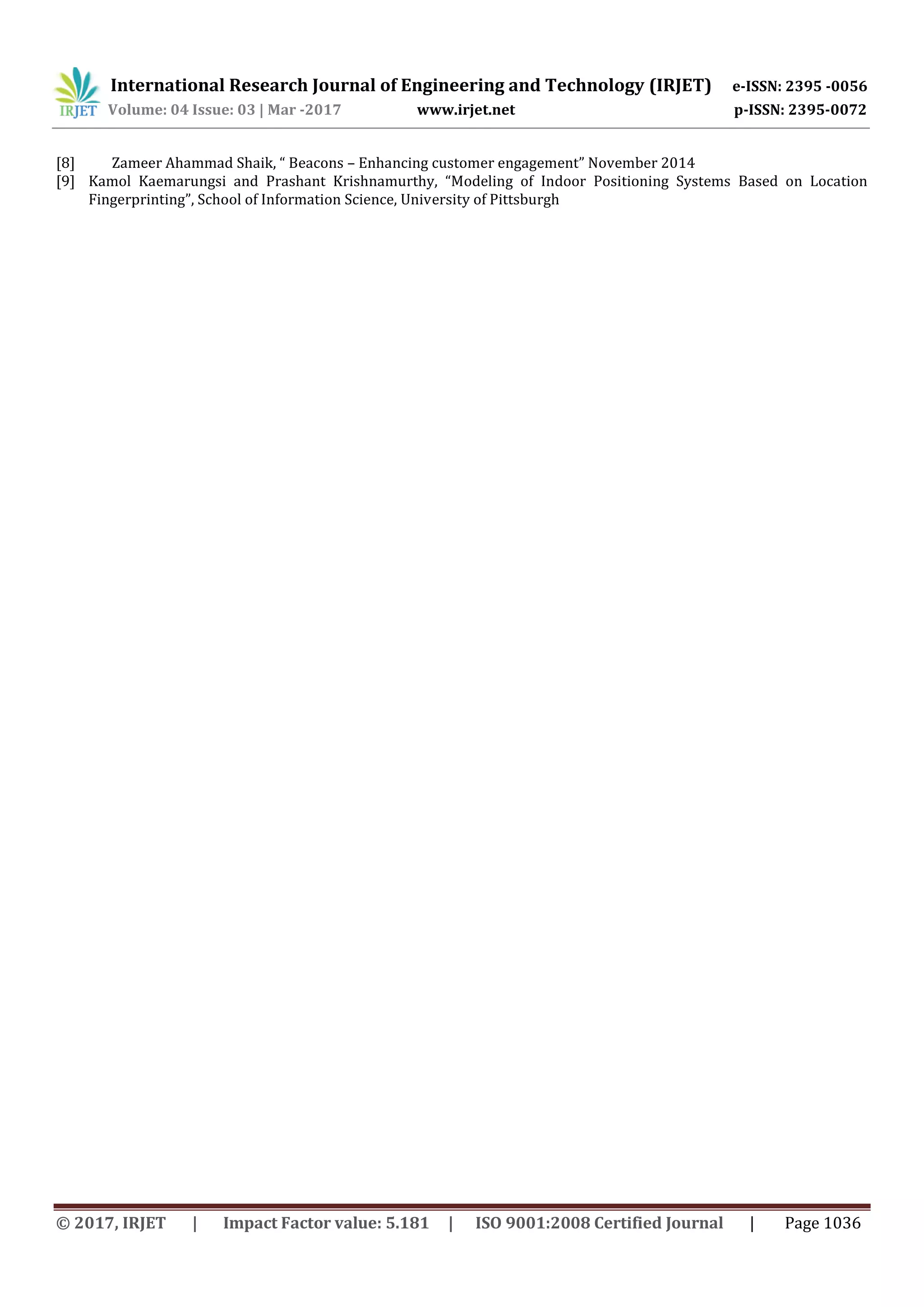 International Research Journal of Engineering and Technology (IRJET) e-ISSN: 2395 -0056
Volume: 04 Issue: 03 | Mar -2017 www.irjet.net p-ISSN: 2395-0072
© 2017, IRJET | Impact Factor value: 5.181 | ISO 9001:2008 Certified Journal | Page 1036
[8] Zameer Ahammad Shaik, “ Beacons – Enhancing customer engagement” November 2014
[9] Kamol Kaemarungsi and Prashant Krishnamurthy, “Modeling of Indoor Positioning Systems Based on Location
Fingerprinting”, School of Information Science, University of Pittsburgh
 