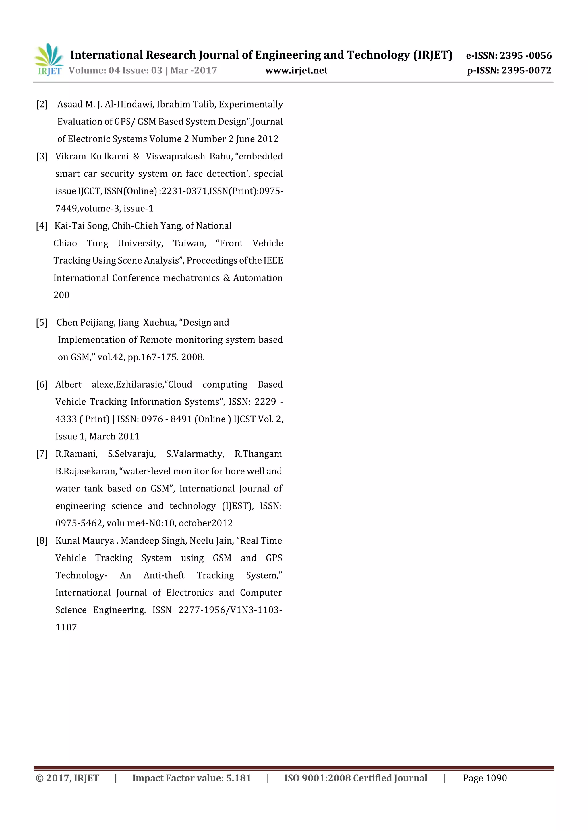 International Research Journal of Engineering and Technology (IRJET) e-ISSN: 2395 -0056
Volume: 04 Issue: 03 | Mar -2017 www.irjet.net p-ISSN: 2395-0072
© 2017, IRJET | Impact Factor value: 5.181 | ISO 9001:2008 Certified Journal | Page 1090
[2] Asaad M. J. Al-Hindawi, Ibrahim Talib, Experimentally
Evaluation of GPS/ GSM Based System Design”,Journal
of Electronic Systems Volume 2 Number 2 June 2012
[3] Vikram Ku lkarni & Viswaprakash Babu, “embedded
smart car security system on face detection’, special
issueIJCCT,ISSN(Online):2231-0371,ISSN(Print):0975-
7449,volume-3, issue-1
[4] Kai-Tai Song, Chih-Chieh Yang, of National
Chiao Tung University, Taiwan, “Front Vehicle
Tracking Using Scene Analysis”, ProceedingsoftheIEEE
International Conference mechatronics & Automation
200
[5] Chen Peijiang, Jiang Xuehua, “Design and
Implementation of Remote monitoring system based
on GSM,” vol.42, pp.167-175. 2008.
[6] Albert alexe,Ezhilarasie,“Cloud computing Based
Vehicle Tracking Information Systems”, ISSN: 2229 -
4333 ( Print) | ISSN: 0976 - 8491 (Online ) IJCST Vol. 2,
Issue 1, March 2011
[7] R.Ramani, S.Selvaraju, S.Valarmathy, R.Thangam
B.Rajasekaran, “water-level mon itor for bore well and
water tank based on GSM”, International Journal of
engineering science and technology (IJEST), ISSN:
0975-5462, volu me4-N0:10, october2012
[8] Kunal Maurya , Mandeep Singh, Neelu Jain, “Real Time
Vehicle Tracking System using GSM and GPS
Technology- An Anti-theft Tracking System,”
International Journal of Electronics and Computer
Science Engineering. ISSN 2277-1956/V1N3-1103-
1107
 