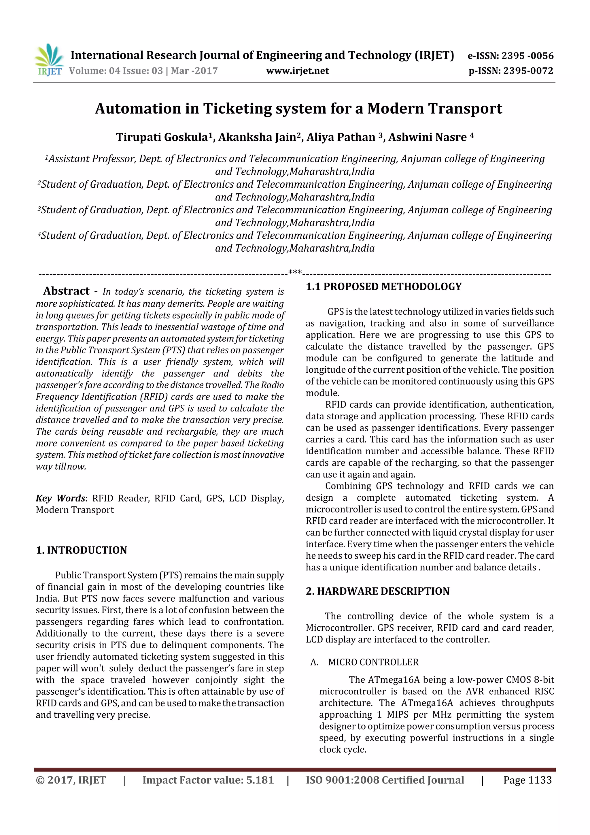 International Research Journal of Engineering and Technology (IRJET) e-ISSN: 2395 -0056
Volume: 04 Issue: 03 | Mar -2017 www.irjet.net p-ISSN: 2395-0072
© 2017, IRJET | Impact Factor value: 5.181 | ISO 9001:2008 Certified Journal | Page 1133
Automation in Ticketing system for a Modern Transport
Tirupati Goskula1, Akanksha Jain2, Aliya Pathan 3, Ashwini Nasre 4
1Assistant Professor, Dept. of Electronics and Telecommunication Engineering, Anjuman college of Engineering
and Technology,Maharashtra,India
2Student of Graduation, Dept. of Electronics and Telecommunication Engineering, Anjuman college of Engineering
and Technology,Maharashtra,India
3Student of Graduation, Dept. of Electronics and Telecommunication Engineering, Anjuman college of Engineering
and Technology,Maharashtra,India
4Student of Graduation, Dept. of Electronics and Telecommunication Engineering, Anjuman college of Engineering
and Technology,Maharashtra,India
---------------------------------------------------------------------***---------------------------------------------------------------------
Abstract - In today’s scenario, the ticketing system is
more sophisticated. It has many demerits. People are waiting
in long queues for getting tickets especially in public mode of
transportation. This leads to inessential wastage of time and
energy. This paper presents an automatedsystemforticketing
in the Public Transport System (PTS) that relies on passenger
identification. This is a user friendly system, which will
automatically identify the passenger and debits the
passenger’s fare according to thedistancetravelled. TheRadio
Frequency Identification (RFID) cards are used to make the
identification of passenger and GPS is used to calculate the
distance travelled and to make the transaction very precise.
The cards being reusable and rechargable, they are much
more convenient as compared to the paper based ticketing
system. This method of ticket fare collectionismostinnovative
way tillnow.
Key Words: RFID Reader, RFID Card, GPS, LCD Display,
Modern Transport
1. INTRODUCTION
Public Transport System(PTS)remainsthemainsupply
of financial gain in most of the developing countries like
India. But PTS now faces severe malfunction and various
security issues. First, there is a lot of confusion between the
passengers regarding fares which lead to confrontation.
Additionally to the current, these days there is a severe
security crisis in PTS due to delinquent components. The
user friendly automated ticketing system suggested in this
paper will won't solely deduct the passenger’s fare in step
with the space traveled however conjointly sight the
passenger’s identification. This is often attainable by use of
RFID cards and GPS, and can be used tomakethetransaction
and travelling very precise.
1.1 PROPOSED METHODOLOGY
GPS is the latest technologyutilizedinvariesfieldssuch
as navigation, tracking and also in some of surveillance
application. Here we are progressing to use this GPS to
calculate the distance travelled by the passenger. GPS
module can be configured to generate the latitude and
longitude of the current position of the vehicle. The position
of the vehicle can be monitored continuously using this GPS
module.
RFID cards can provide identification, authentication,
data storage and application processing. These RFID cards
can be used as passenger identifications. Every passenger
carries a card. This card has the information such as user
identification number and accessible balance. These RFID
cards are capable of the recharging, so that the passenger
can use it again and again.
Combining GPS technology and RFID cards we can
design a complete automated ticketing system. A
microcontroller is used to control the entiresystem.GPSand
RFID card reader are interfaced with the microcontroller. It
can be further connected with liquid crystal display for user
interface. Every time when the passenger enters the vehicle
he needs to sweep his card in the RFID card reader. The card
has a unique identification number and balance details .
2. HARDWARE DESCRIPTION
The controlling device of the whole system is a
Microcontroller. GPS receiver, RFID card and card reader,
LCD display are interfaced to the controller.
A. MICRO CONTROLLER
The ATmega16A being a low-power CMOS 8-bit
microcontroller is based on the AVR enhanced RISC
architecture. The ATmega16A achieves throughputs
approaching 1 MIPS per MHz permitting the system
designer to optimize power consumption versus process
speed, by executing powerful instructions in a single
clock cycle.
 