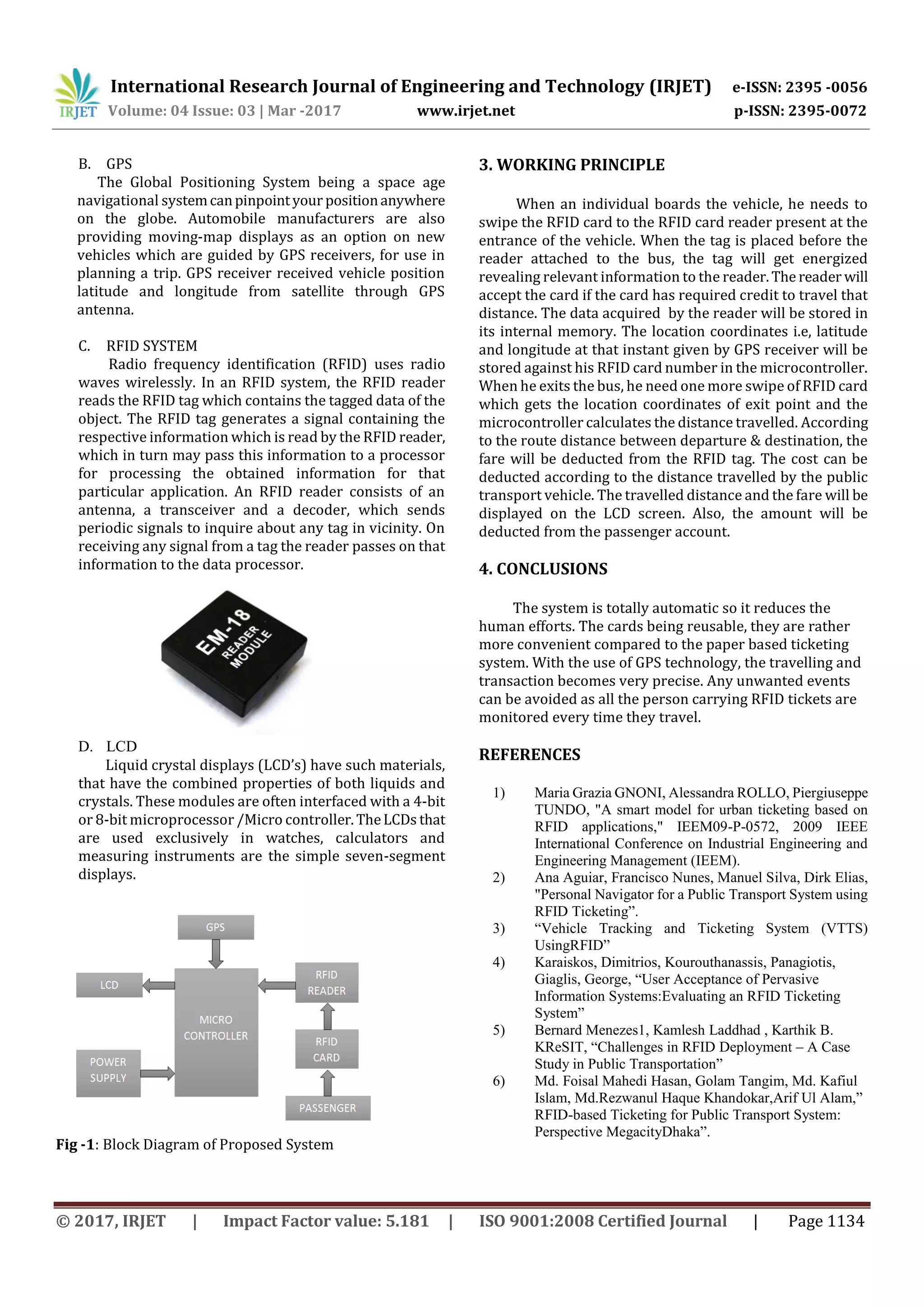 International Research Journal of Engineering and Technology (IRJET) e-ISSN: 2395 -0056
Volume: 04 Issue: 03 | Mar -2017 www.irjet.net p-ISSN: 2395-0072
© 2017, IRJET | Impact Factor value: 5.181 | ISO 9001:2008 Certified Journal | Page 1134
B. GPS
The Global Positioning System being a space age
navigational systemcanpinpointyour positionanywhere
on the globe. Automobile manufacturers are also
providing moving-map displays as an option on new
vehicles which are guided by GPS receivers, for use in
planning a trip. GPS receiver received vehicle position
latitude and longitude from satellite through GPS
antenna.
C. RFID SYSTEM
Radio frequency identification (RFID) uses radio
waves wirelessly. In an RFID system, the RFID reader
reads the RFID tag which contains the tagged data of the
object. The RFID tag generates a signal containing the
respective information which is read by the RFID reader,
which in turn may pass this information to a processor
for processing the obtained information for that
particular application. An RFID reader consists of an
antenna, a transceiver and a decoder, which sends
periodic signals to inquire about any tag in vicinity. On
receiving any signal from a tag the reader passes on that
information to the data processor.
D. LCD
Liquid crystal displays (LCD’s) have such materials,
that have the combined properties of both liquids and
crystals. These modules are often interfaced with a 4-bit
or 8-bit microprocessor /Micro controller.TheLCDs that
are used exclusively in watches, calculators and
measuring instruments are the simple seven-segment
displays.
Fig -1: Block Diagram of Proposed System
3. WORKING PRINCIPLE
When an individual boards the vehicle, he needs to
swipe the RFID card to the RFID card reader present at the
entrance of the vehicle. When the tag is placed before the
reader attached to the bus, the tag will get energized
revealing relevant information to the reader.The reader will
accept the card if the card has required credit to travel that
distance. The data acquired by the reader will be stored in
its internal memory. The location coordinates i.e, latitude
and longitude at that instant given by GPS receiver will be
stored against his RFID card number in the microcontroller.
When he exits the bus, he need one more swipe of RFID card
which gets the location coordinates of exit point and the
microcontroller calculates the distance travelled. According
to the route distance between departure & destination, the
fare will be deducted from the RFID tag. The cost can be
deducted according to the distance travelled by the public
transport vehicle. The travelled distance and the fare will be
displayed on the LCD screen. Also, the amount will be
deducted from the passenger account.
4. CONCLUSIONS
The system is totally automatic so it reduces the
human efforts. The cards being reusable, they are rather
more convenient compared to the paper based ticketing
system. With the use of GPS technology, the travelling and
transaction becomes very precise. Any unwanted events
can be avoided as all the person carrying RFID tickets are
monitored every time they travel.
REFERENCES
1) Maria Grazia GNONI, Alessandra ROLLO, Piergiuseppe
TUNDO, "A smart model for urban ticketing based on
RFID applications," IEEM09-P-0572, 2009 IEEE
International Conference on Industrial Engineering and
Engineering Management (IEEM).
2) Ana Aguiar, Francisco Nunes, Manuel Silva, Dirk Elias,
"Personal Navigator for a Public Transport System using
RFID Ticketing”.
3) “Vehicle Tracking and Ticketing System (VTTS)
UsingRFID”
4) Karaiskos, Dimitrios, Kourouthanassis, Panagiotis,
Giaglis, George, “User Acceptance of Pervasive
Information Systems:Evaluating an RFID Ticketing
System”
5) Bernard Menezes1, Kamlesh Laddhad , Karthik B.
KReSIT, “Challenges in RFID Deployment – A Case
Study in Public Transportation”
6) Md. Foisal Mahedi Hasan, Golam Tangim, Md. Kafiul
Islam, Md.Rezwanul Haque Khandokar,Arif Ul Alam,”
RFID-based Ticketing for Public Transport System:
Perspective MegacityDhaka”.
 