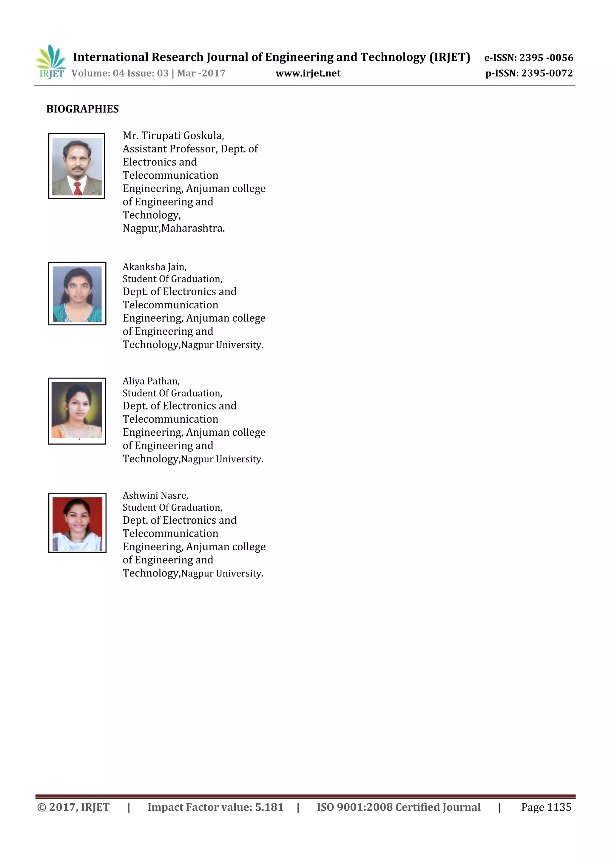 International Research Journal of Engineering and Technology (IRJET) e-ISSN: 2395 -0056
Volume: 04 Issue: 03 | Mar -2017 www.irjet.net p-ISSN: 2395-0072
© 2017, IRJET | Impact Factor value: 5.181 | ISO 9001:2008 Certified Journal | Page 1135
BIOGRAPHIES
Mr. Tirupati Goskula,
Assistant Professor, Dept. of
Electronics and
Telecommunication
Engineering, Anjuman college
of Engineering and
Technology,
Nagpur,Maharashtra.
Akanksha Jain,
Student Of Graduation,
Dept. of Electronics and
Telecommunication
Engineering, Anjuman college
of Engineering and
Technology,Nagpur University.
Aliya Pathan,
Student Of Graduation,
Dept. of Electronics and
Telecommunication
Engineering, Anjuman college
of Engineering and
Technology,Nagpur University.
Ashwini Nasre,
Student Of Graduation,
Dept. of Electronics and
Telecommunication
Engineering, Anjuman college
of Engineering and
Technology,Nagpur University.
2nd
Author
Photo
4th
Author
Photo
3rd
Author
Photo
1’st
Author
Photo
 