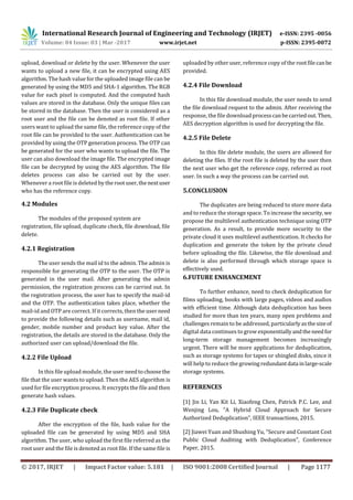 International Research Journal of Engineering and Technology (IRJET) e-ISSN: 2395 -0056
Volume: 04 Issue: 03 | Mar -2017 www.irjet.net p-ISSN: 2395-0072
© 2017, IRJET | Impact Factor value: 5.181 | ISO 9001:2008 Certified Journal | Page 1177
upload, download or delete by the user. Whenever the user
wants to upload a new file, it can be encrypted using AES
algorithm. The hash value for the uploaded image file can be
generated by using the MD5 and SHA-1 algorithm. The RGB
value for each pixel is computed. And the computed hash
values are stored in the database. Only the unique files can
be stored in the database. Then the user is considered as a
root user and the file can be denoted as root file. If other
users want to upload the same file, the reference copy of the
root file can be provided to the user. Authentication can be
provided by using the OTP generation process. The OTP can
be generated for the user who wants to upload the file. The
user can also download the image file. The encrypted image
file can be decrypted by using the AES algorithm. The file
deletes process can also be carried out by the user.
Whenever a root file is deleted by the rootuser,thenextuser
who has the reference copy.
4.2 Modules
The modules of the proposed system are
registration, file upload, duplicate check, file download, file
delete.
4.2.1 Registration
The user sends the mail id to the admin. The admin is
responsible for generating the OTP to the user. The OTP is
generated in the user mail. After generating the admin
permission, the registration process can be carried out. In
the registration process, the user has to specify the mail-id
and the OTP. The authentication takes place, whether the
mail-id and OTP are correct. If it corrects, then the userneed
to provide the following details such as username, mail id,
gender, mobile number and product key value. After the
registration, the details are stored in the database. Only the
authorized user can upload/download the file.
4.2.2 File Upload
In this file upload module, the user needtochoosethe
file that the user wants to upload. Then the AES algorithm is
used for file encryption process. It encrypts the file and then
generate hash values.
4.2.3 File Duplicate check
After the encryption of the file, hash value for the
uploaded file can be generated by using MD5 and SHA
algorithm. The user, who upload the first file referred as the
root user and the file is denoted as root file. If the same file is
uploaded by other user, reference copy of the rootfilecanbe
provided.
4.2.4 File Download
In this file download module, the user needs to send
the file download request to the admin. After receiving the
response, the file download processcanbecarriedout.Then,
AES decryption algorithm is used for decrypting the file.
4.2.5 File Delete
In this file delete module, the users are allowed for
deleting the files. If the root file is deleted by the user then
the next user who get the reference copy, referred as root
user. In such a way the process can be carried out.
5.CONCLUSION
The duplicates are being reduced to store more data
and to reduce the storage space. To increase the security, we
propose the multilevel authentication technique using OTP
generation. As a result, to provide more security to the
private cloud it uses multilevel authentication. It checks for
duplication and generate the token by the private cloud
before uploading the file. Likewise, the file download and
delete is also performed through which storage space is
effectively used.
6.FUTURE ENHANCEMENT
To further enhance, need to check deduplication for
films uploading, books with large pages, videos and audios
with efficient time. Although data deduplication has been
studied for more than ten years, many open problems and
challenges remain to be addressed, particularlyasthesizeof
digital data continues to grow exponentiallyandtheneedfor
long-term storage management becomes increasingly
urgent. There will be more applications for deduplication,
such as storage systems for tapes or shingled disks, since it
will help to reduce the growingredundantdata inlarge-scale
storage systems.
REFERENCES
[1] Jin Li, Yan Kit Li, Xiaofeng Chen, Patrick P.C. Lee, and
Wenjing Lou, “A Hybrid Cloud Approach for Secure
Authorized Deduplication”, IEEE transactions, 2015.
[2] Jiawei Yuan and Shushing Yu, “Secure and Constant Cost
Public Cloud Auditing with Deduplication”, Conference
Paper, 2015.
 
