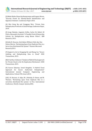 International Research Journal of Engineering and Technology (IRJET) e-ISSN: 2395 -0056
Volume: 04 Issue: 03 | Mar -2017 www.irjet.net p-ISSN: 2395-0072
© 2017, IRJET | Impact Factor value: 5.181 | ISO 9001:2008 Certified Journal | Page 1178
[3] Mahir Buller Chana hip Namprempe and Gregory Neven,
“Security Proofs for Identity-Based Identification and
Signature Schemes”, Conference Paper 2014.
[4] Wee Kong Ng and Yonggang Wen, “Private Data
Deduplication Protocols in Cloud Storage,Conference Paper,
2014.
[5] Jorge Balasko, Augustin Orillia, Carlos III, Robert DI
Pietro, Alessandro Sorniotti “A Tunable Proof of Ownership
Scheme for Deduplication using Bloom Filters”, IBM
Research, 2013.
[6] John R. Douceur, Atul Adyta, William J. Bolo sky, Dan
Simon, Marvin, “Reclaiming Space from Duplicate Files in a
Server less Distributed File System” Theimer Microsoft
Research,2013.
[7] Jingwei Li, Jin Li, Dongqing Xie and Zhang Cai, “Secure
Auditing and Deduplicating Data in Cloud” IEEE
Transactions, 2015.
[8] K. Saritha, S.Subasree“AnalysisofHybridCloudapproach
for Private Cloud in the De-Duplication Mechanism”, IEEE
Transactions, 2015.
[9] Gaurav Kakariya, Sonali Rangdale, “A Hybrid Cloud
Approach for Secure Authorized Deduplication”
International Journal Computer Engineering and
Applications, Volume VIII, Issue I,2014.
[10] J. R. Douceur, A. Adya, W. J. Bolosky, D. Simon, and M.
Theimer, “Reclaiming space from duplicate ﬁles in a
serverless distributed ﬁle system,” in Proc. International
Conference. Distrib. Comput. System,2002.
 