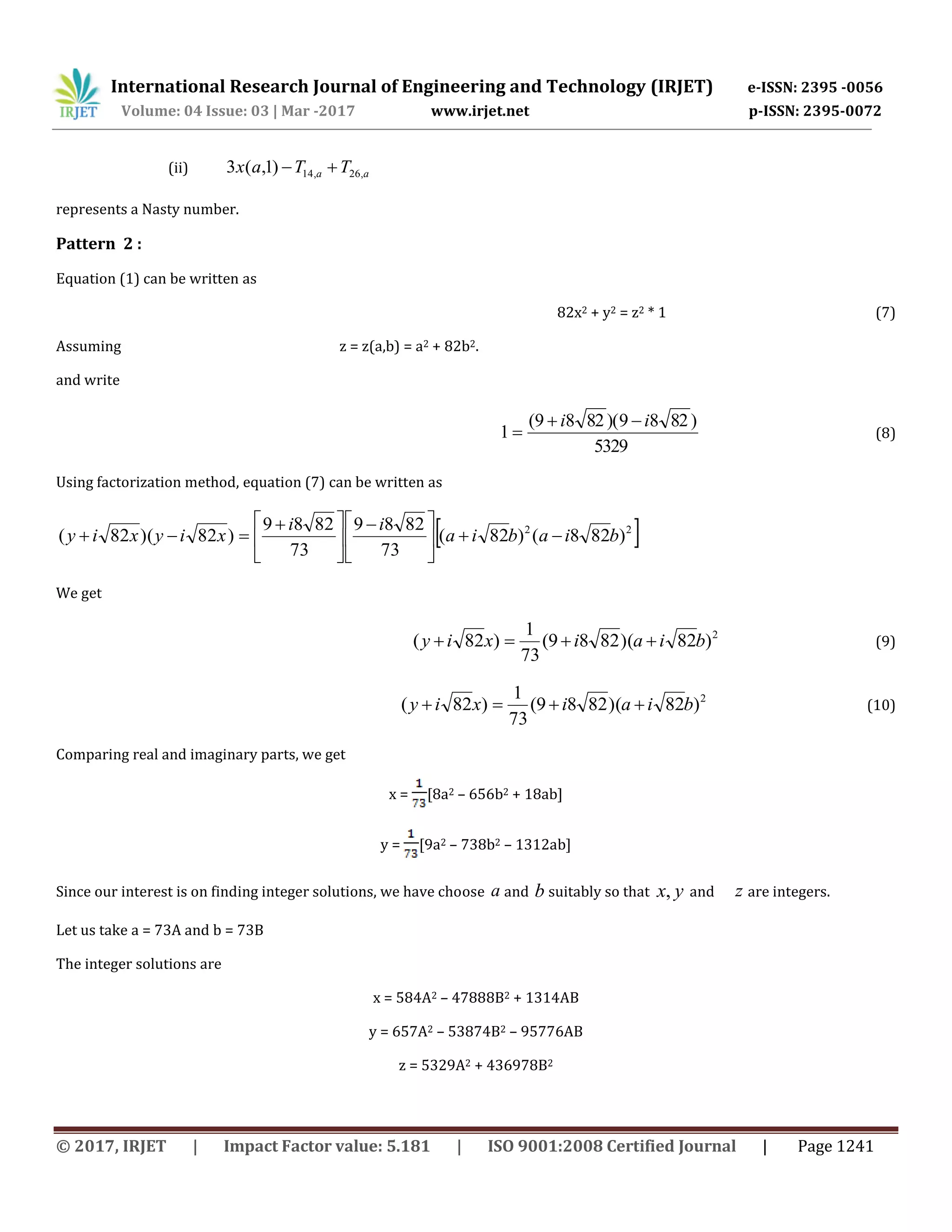International Research Journal of Engineering and Technology (IRJET) e-ISSN: 2395 -0056
Volume: 04 Issue: 03 | Mar -2017 www.irjet.net p-ISSN: 2395-0072
© 2017, IRJET | Impact Factor value: 5.181 | ISO 9001:2008 Certified Journal | Page 1241
(ii) aa TTax ,26,14)1,(3 
represents a Nasty number.
Pattern 2 :
Equation (1) can be written as
82x2 + y2 = z2 * 1 (7)
Assuming z = z(a,b) = a2 + 82b2.
and write
5329
)8289)(8289(
1
ii 
 (8)
Using factorization method, equation (7) can be written as
 22
)828()82(
73
8289
73
8289
)82)(82( biabia
ii
xiyxiy 




 





 

We get
2
)82)(8289(
73
1
)82( biaixiy  (9)
2
)82)(8289(
73
1
)82( biaixiy  (10)
Comparing real and imaginary parts, we get
x = [8a2 – 656b2 + 18ab]
y = [9a2 – 738b2 – 1312ab]
Since our interest is on finding integer solutions, we have choose a and b suitably so that ,x y and z are integers.
Let us take a = 73A and b = 73B
The integer solutions are
x = 584A2 – 47888B2 + 1314AB
y = 657A2 – 53874B2 – 95776AB
z = 5329A2 + 436978B2
 