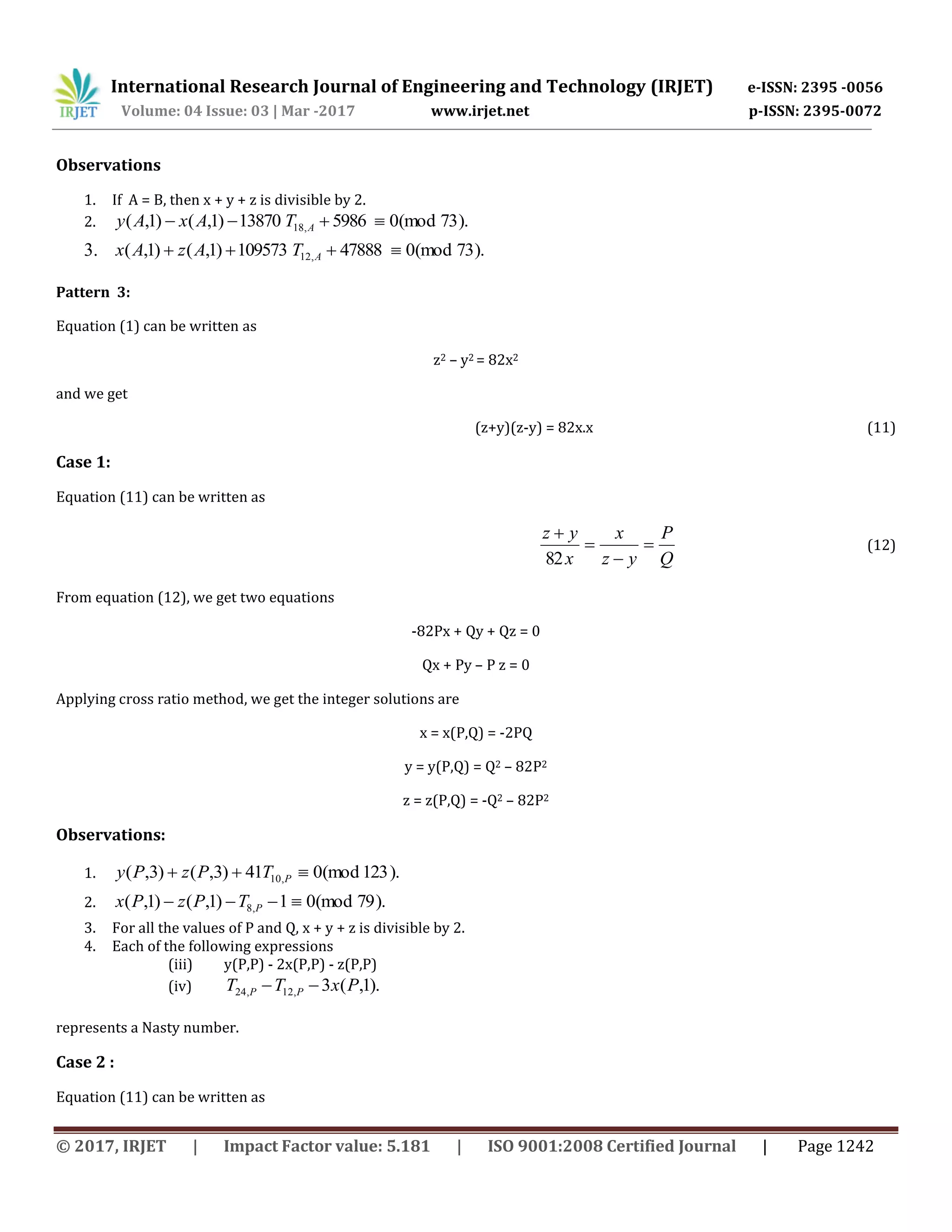 International Research Journal of Engineering and Technology (IRJET) e-ISSN: 2395 -0056
Volume: 04 Issue: 03 | Mar -2017 www.irjet.net p-ISSN: 2395-0072
© 2017, IRJET | Impact Factor value: 5.181 | ISO 9001:2008 Certified Journal | Page 1242
Observations
1. If A = B, then x + y + z is divisible by 2.
2. ).73(mod0598613870)1,()1,( ,18  ATAxAy
3. ).73(mod047888109573)1,()1,( ,12  ATAzAx
Pattern 3:
Equation (1) can be written as
z2 – y2 = 82x2
and we get
(z+y)(z-y) = 82x.x (11)
Case 1:
Equation (11) can be written as
Q
P
yz
x
x
yz




82
(12)
From equation (12), we get two equations
-82Px + Qy + Qz = 0
Qx + Py – P z = 0
Applying cross ratio method, we get the integer solutions are
x = x(P,Q) = -2PQ
y = y(P,Q) = Q2 – 82P2
z = z(P,Q) = -Q2 – 82P2
Observations:
1. ).123(mod041)3,()3,( ,10  PTPzPy
2. ).79(mod01)1,()1,( ,8  PTPzPx
3. For all the values of P and Q, x + y + z is divisible by 2.
4. Each of the following expressions
(iii) y(P,P) - 2x(P,P) - z(P,P)
(iv) ).1,(3,12,24 PxTT PP 
represents a Nasty number.
Case 2 :
Equation (11) can be written as
 