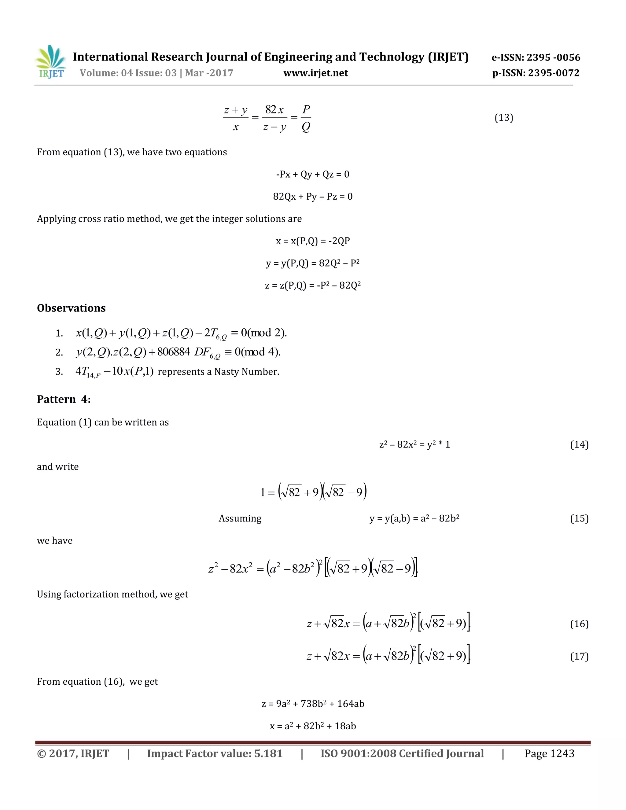 International Research Journal of Engineering and Technology (IRJET) e-ISSN: 2395 -0056
Volume: 04 Issue: 03 | Mar -2017 www.irjet.net p-ISSN: 2395-0072
© 2017, IRJET | Impact Factor value: 5.181 | ISO 9001:2008 Certified Journal | Page 1243
Q
P
yz
x
x
yz



 82
(13)
From equation (13), we have two equations
-Px + Qy + Qz = 0
82Qx + Py – Pz = 0
Applying cross ratio method, we get the integer solutions are
x = x(P,Q) = -2QP
y = y(P,Q) = 82Q2 – P2
z = z(P,Q) = -P2 – 82Q2
Observations
1. ).2(mod02),1(),1(),1( ,6  QTQzQyQx
2. ).4(mod0806884),2().,2( ,6  QDFQzQy
3. )1,(104 ,14 PxT P  represents a Nasty Number.
Pattern 4:
Equation (1) can be written as
z2 – 82x2 = y2 * 1 (14)
and write
  9829821 
Assuming y = y(a,b) = a2 – 82b2 (15)
we have
     .9829828282
22222
 baxz
Using factorization method, we get
   .)982(8282
2
 baxz (16)
   .)982(8282
2
 baxz (17)
From equation (16), we get
z = 9a2 + 738b2 + 164ab
x = a2 + 82b2 + 18ab
 