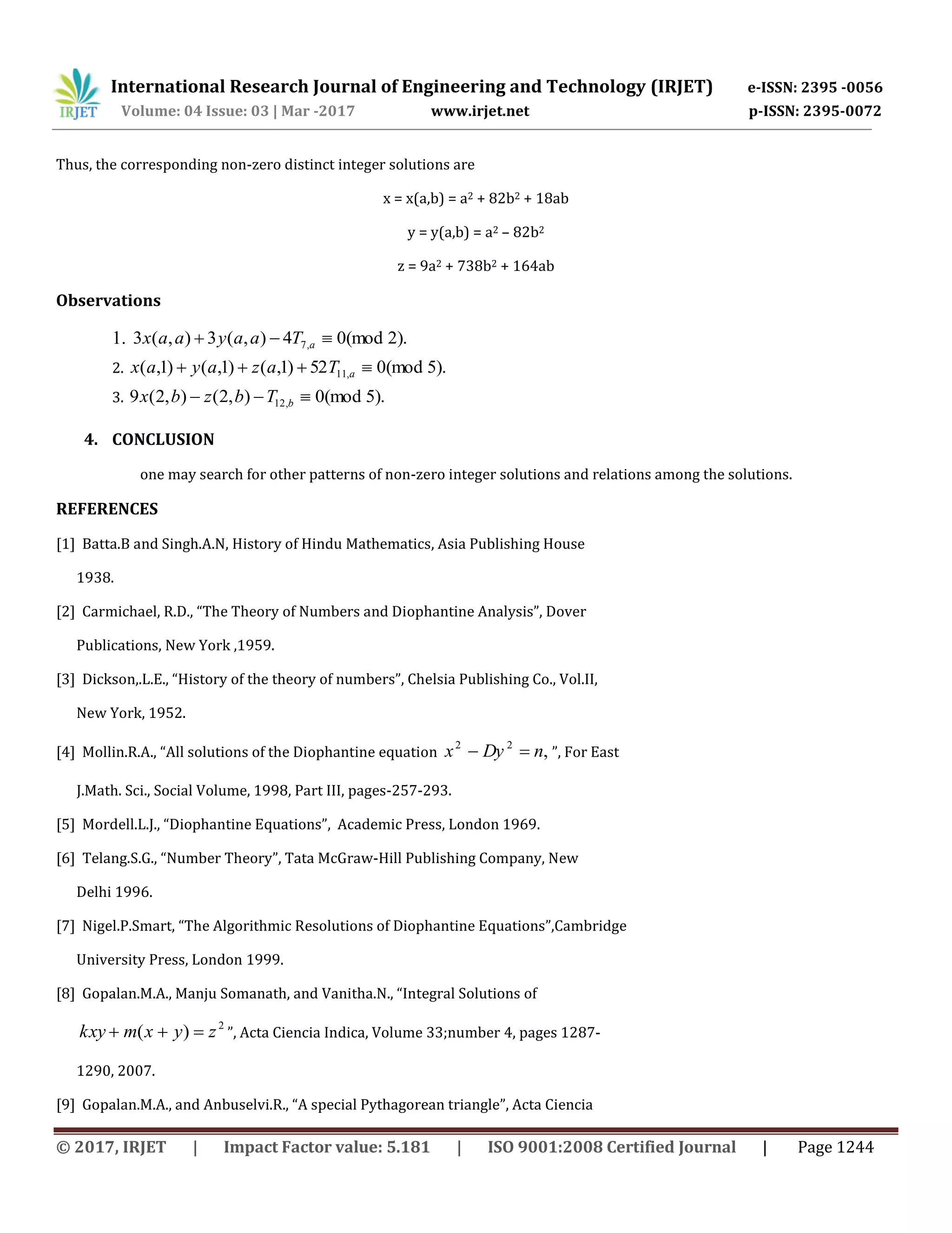 International Research Journal of Engineering and Technology (IRJET) e-ISSN: 2395 -0056
Volume: 04 Issue: 03 | Mar -2017 www.irjet.net p-ISSN: 2395-0072
© 2017, IRJET | Impact Factor value: 5.181 | ISO 9001:2008 Certified Journal | Page 1244
Thus, the corresponding non-zero distinct integer solutions are
x = x(a,b) = a2 + 82b2 + 18ab
y = y(a,b) = a2 – 82b2
z = 9a2 + 738b2 + 164ab
Observations
1. ).2(mod04),(3),(3 ,7  aTaayaax
2. ).5(mod052)1,()1,()1,( ,11  aTazayax
3. ).5(mod0),2(),2(9 ,12  bTbzbx
4. CONCLUSION
one may search for other patterns of non-zero integer solutions and relations among the solutions.
REFERENCES
[1] Batta.B and Singh.A.N, History of Hindu Mathematics, Asia Publishing House
1938.
[2] Carmichael, R.D., “The Theory of Numbers and Diophantine Analysis”, Dover
Publications, New York ,1959.
[3] Dickson,.L.E., “History of the theory of numbers”, Chelsia Publishing Co., Vol.II,
New York, 1952.
[4] Mollin.R.A., “All solutions of the Diophantine equation ,22
nDyx  ”, For East
J.Math. Sci., Social Volume, 1998, Part III, pages-257-293.
[5] Mordell.L.J., “Diophantine Equations”, Academic Press, London 1969.
[6] Telang.S.G., “Number Theory”, Tata McGraw-Hill Publishing Company, New
Delhi 1996.
[7] Nigel.P.Smart, “The Algorithmic Resolutions of Diophantine Equations”,Cambridge
University Press, London 1999.
[8] Gopalan.M.A., Manju Somanath, and Vanitha.N., “Integral Solutions of
2
)( zyxmkxy  ”, Acta Ciencia Indica, Volume 33;number 4, pages 1287-
1290, 2007.
[9] Gopalan.M.A., and Anbuselvi.R., “A special Pythagorean triangle”, Acta Ciencia
 