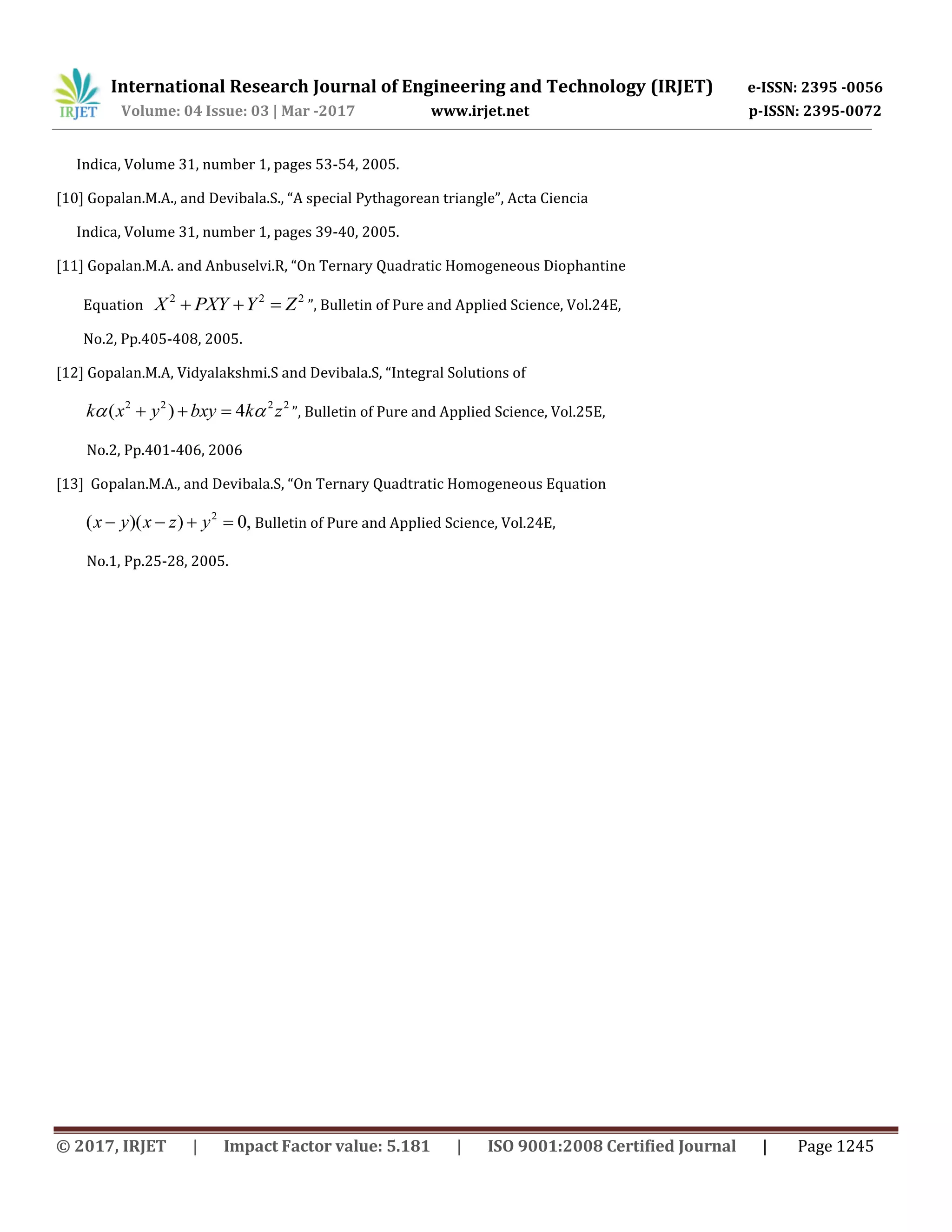 International Research Journal of Engineering and Technology (IRJET) e-ISSN: 2395 -0056
Volume: 04 Issue: 03 | Mar -2017 www.irjet.net p-ISSN: 2395-0072
© 2017, IRJET | Impact Factor value: 5.181 | ISO 9001:2008 Certified Journal | Page 1245
Indica, Volume 31, number 1, pages 53-54, 2005.
[10] Gopalan.M.A., and Devibala.S., “A special Pythagorean triangle”, Acta Ciencia
Indica, Volume 31, number 1, pages 39-40, 2005.
[11] Gopalan.M.A. and Anbuselvi.R, “On Ternary Quadratic Homogeneous Diophantine
Equation
2 2 2
X PXY Y Z   ”, Bulletin of Pure and Applied Science, Vol.24E,
No.2, Pp.405-408, 2005.
[12] Gopalan.M.A, Vidyalakshmi.S and Devibala.S, “Integral Solutions of
2 2 2 2
( ) 4k x y bxy k z    ”, Bulletin of Pure and Applied Science, Vol.25E,
No.2, Pp.401-406, 2006
[13] Gopalan.M.A., and Devibala.S, “On Ternary Quadtratic Homogeneous Equation
2
( )( ) 0,x y x z y    Bulletin of Pure and Applied Science, Vol.24E,
No.1, Pp.25-28, 2005.
 