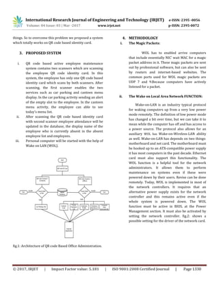 International Research Journal of Engineering and Technology (IRJET) e-ISSN: 2395 -0056
Volume: 04 Issue: 03 | Mar -2017 www.irjet.net p-ISSN: 2395-0072
© 2017, IRJET | Impact Factor value: 5.181 | ISO 9001:2008 Certified Journal | Page 1330
things. So to overcome this problem we proposed a system
which totally works on QR code based identity card.
3. PROPOSED SYSTEM
i. QR code based active employee maintenance
system contains two scanners which are scanning
the employee QR code identity card. In this
system, the employee has only one QR code based
identity card which scans by both scanners. After
scanning, the first scanner enables the two
services such as car parking and canteen menu
display. In the car parking activity sending an alert
of the empty slot to the employee. In the canteen
menu activity, the employee can able to see
today's menu list.
ii. After scanning the QR code based identity card
with second scanner employee attendance will be
updated in the database, the display name of the
employee who is currently absent in the absent
employee list and employees.
iii. Personal computer will be started with the help of
Wake on LAN (WOL).
fig.1: Architecture of QR code Based Office Administration.
4. METHODOLOGY
i. The Magic Packets:
WOL has to enabled arrive computers
that include essentially NIC’ wait MAC for a magic
packet address in it. These magic packets are sent
out by professional software, but can also be sent
by routers and internet-based websites. The
common ports used for WOL magic packets are
UDP 7 and 9.Because computers have actively
listened for a packet.
ii. The Wake on Local Area Network FUNCTION:
Wake-on-LAN is an industry typical protocol
for waking computers up from a very low power
mode remotely. The definition of low power mode
has changed a bit over time, but we can take it to
mean while the computer has off and has access to
a power source. The protocol also allows for an
auxiliary WOL has Wake-on-Wireless-LAN ability
as well. Wake-on-LAN has depends on two things:
motherboard and net card. The motherboard must
be hooked up to an ATX-compatible power supply
it has most computers in the past decade. Ethernet
card must also support this functionality. The
WOL function is a helpful tool for the network
administrators. It allows them to perform
maintenance on systems even if these were
powered down by their users. Revise can be done
remotely. Today, WOL is implemented in most of
the network controllers. It requires that an
alternative power supply exists for the network
controller and this remains active even if the
whole system is powered down. The WOL
function must be active in BIOS, at the Power
Management section. It must also be activated by
setting the network controller. fig.2: shows a
possible setting for the driver of the network card.
 