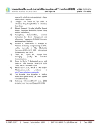 International Research Journal of Engineering and Technology (IRJET) e-ISSN: 2395 -0056
Volume: 04 Issue: 03 | Mar -2017 www.irjet.net p-ISSN: 2395-0072
© 2017, IRJET | Impact Factor value: 5.181 | ISO 9001:2008 Certified Journal | Page 1333
paper with only first word capitalized, J. Name
Stand. Abbrev., in press.
[3] Ching-yin Law, Simon so, QR Codes in
Education, Hong Kong Institute of Education,
Hong Kong.
[4] Kalyani Bhagwat, Priyanka Salunkhe, Shamal
Bangar, Employee Monitoring System Using
Android SmartPhone.
[5] Phanuphong Hathaiwichian, Android
Application for Event Management and
Information Propagation, Mahidol University,
Nakhonpathom, Thailand.
[6] Ricciardi S., Santos-Boada G., Careglio D.,
Palmieri., Evaluating energy savings in WOL-
enabled networks of PCs, U.Industrial
Electronics (ISIE), 2013 IEEE International
Symposium on Year: 2013.
[7] Yilmaz, Y.S., Aydin, B.I., Google cloud
messaging (GCM): An evaluation
Communications.
[8] Popa, M., Slavic, T., Embedded server with
Wake on LAN function T.EUROCON 2009,
EUROCON '09. IEEE Year: 2009.
[9] Whatisaqrcode.co.uk, "What is a QR Code?"
Whatisaqrcode.co.uk. Available at
http://www.whatisaqrcode.co.uk./
[10] Fadi Masalha, New Hirzallah, A Student
Attendance System Using QR Code, Applied
Science University.
[11] Dictionary Reference.2013.ID card. 2012.
Available from: [Accessed August 14 2012].
 