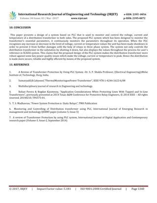 International Research Journal of Engineering and Technology (IRJET) e-ISSN: 2395 -0056
Volume: 04 Issue: 03 | Mar -2017 www.irjet.net p-ISSN: 2395-0072
© 2017, IRJET | Impact Factor value: 5.181 | ISO 9001:2008 Certified Journal | Page 1340
10. CONCLUSION
This paper presents a design of a system based on PLC that is used to monitor and control the voltage, current and
temperature of a distribution transformer in both sides. The proposed PLC system which has been designed to monitor the
transformer’s essential parameters, it continuously monitors the parameters throughout its operation. When the PLC
recognizes any increase or decrease in the level of voltage, current or temperature values the unit has been made shutdown in
order to prevent it from further damages with the help of relays in three phase system. The system not only controls the
distribution transformer in the substation by shutting it down, but also displays the values throughout the process for user’s
reference in SCADA system. This claims that the proposed design of the PLC system makes the distribution transformer more
robust against some key power quality issues which make the voltage, current or temperature to peak. Hence the distribution
is made more secure, reliable and highly efficient by means of the proposed system.
11. REFERENCE
1. A Review of Transformer Protection by Using PLC System -Dr. S. P. Shukla Professor, (Electrical Engineering),Bhilai
Institute of, Technology, Durg, India.
2. Sumaryadil,B.Cahyonol,”ThermalMonitoringonPower Transformer”, IEEE 978-1-4244-1622-6/08
3. Multidisciplinary journal of research in Engineering and technology.
4. Rohan Perera & Bogdan Kasztenny, “Application Considerations When Protecting Lines With Tapped and In-Line
Transformers”, previously presented at 2014 Texas A&M Conference for Protective Relay Engineers, © 2014 IEEE – All rights
reserved. 20140210, TP6575-01.
5. T. S. Madhavrao, “Power System Protection n- Static Relays”, TMH Publication
6. Monitoring and Controlling of Distribution transformer using PLC, International Journal of Emerging Research in
management and technology IJERMT paper (volume-5, Issue-5)
7. A review of Transformer Protection by using PLC system, International Journal of Digital Application and Contemporary
research paper (Volume-3, Issue-2, September 2014)
 