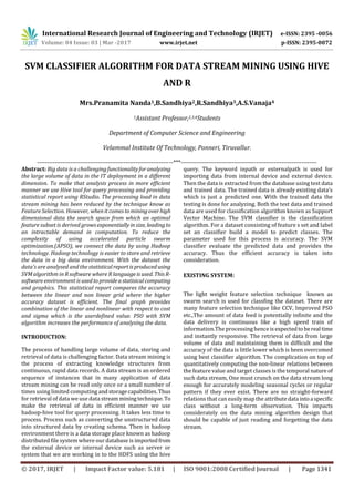 International Research Journal of Engineering and Technology (IRJET) e-ISSN: 2395 -0056
Volume: 04 Issue: 03 | Mar -2017 www.irjet.net p-ISSN: 2395-0072
© 2017, IRJET | Impact Factor value: 5.181 | ISO 9001:2008 Certified Journal | Page 1341
SVM CLASSIFIER ALGORITHM FOR DATA STREAM MINING USING HIVE
AND R
Mrs.Pranamita Nanda1,B.Sandhiya2,R.Sandhiya3,A.S.Vanaja4
1Assistant Professor,2,3,4Students
Department of Computer Science and Engineering
Velammal Institute Of Technology, Ponneri, Tiruvallur.
---------------------------------------------------------------------***---------------------------------------------------------------------
Abstract: Big data is a challengingfunctionalityforanalyzing
the large volume of data in the IT deployment in a different
dimension. To make that analysis process in more efficient
manner we use Hive tool for query processing and providing
statistical report using RStudio. The processing load in data
stream mining has been reduced by the technique know as
Feature Selection. However, whenitcomestominingoverhigh
dimensional data the search space from which an optimal
feature subset is derived growsexponentiallyinsize, leadingto
an intractable demand in computation. To reduce the
complexity of using accelerated particle swarm
optimization.(APSO), we connect the data by using Hadoop
technology. Hadoop technology is easier to store and retrieve
the data in a big data environment. With the dataset the
data’s are analysed and the statisticalreportisproduced using
SVM algorithm in R software where R languageisused. ThisR-
software environment is used toprovideastatisicalcomputing
and graphics. This statistical report compares the accuracy
between the linear and non linear grid where the higher
accuracy dataset is efficient. The final graph provides
combination of the linear and nonlinear with respect to cost
and sigma which is the userdefined value. PSO with SVM
algorithm increases the performance of analysing the data.
INTRODUCTION:
The process of handling large volume of data, storing and
retrieval of data is challenging factor. Data stream mining is
the process of extracting knowledge structures from
continuous, rapid data records. A data stream is an ordered
sequence of instances that in many application of data
stream mining can be read only once or a small number of
times using limited computing andstoragecapabilities.Thus
for retrieval of data we use data streamminingtechnique. To
make the retrieval of data in efficient manner we use
hadoop-hive tool for query processing. It takes less time to
process. Process such as converting the unstructured data
into structured data by creating schema. Then in hadoop
environment there is a data storage place known as hadoop
distributed file system where our database is importedfrom
the external device or internal device such as server or
system that we are working in to the HDFS using the hive
query. The keyword inpath or externalpath is used for
importing data from internal device and external device.
Then the data is extracted from the database using test data
and trained data. The trained data is already existing data’s
which is just a predicted one. With the trained data the
testing is done for analyzing. Both the test data and trained
data are used for classification algorithm known as Support
Vector Machine. The SVM classifier is the classification
algorithm. For a dataset consisting of feature s set and label
set an classifier build a model to predict classes. The
parameter used for this process is accuracy. The SVM
classifier evaluate the predicted data and provides the
accuracy. Thus the efficient accuracy is taken into
consideration.
EXISTING SYSTEM:
The light weight feature selection technique known as
swarm search is used for classfing the dataset. There are
many feature selection technique like CCV, Improved PSO
etc.,The amount of data feed is potentially infinite and the
data delivery is continuous like a high speed train of
information.The processing hence isexpectedtobereal time
and instantly responsive. The retrieval of data from large
volume of data and maintaining them is difficult and the
accuracy of the data is little lower which is been overcomed
using best classifier algorithm. The complication on top of
quantitatively computing the non-linear relations between
the feature value and target classes is the temporal nature of
such data stream, One must crunch on the data stream long
enough for accurately modeling seasonal cycles or regular
pattern if they ever exist. There are no straight-forward
relations that can easily map the attributedata intoa specific
class without a long-term observation. This impacts
considerately on the data mining algorithm design that
should be capable of just reading and forgetting the data
stream.
 