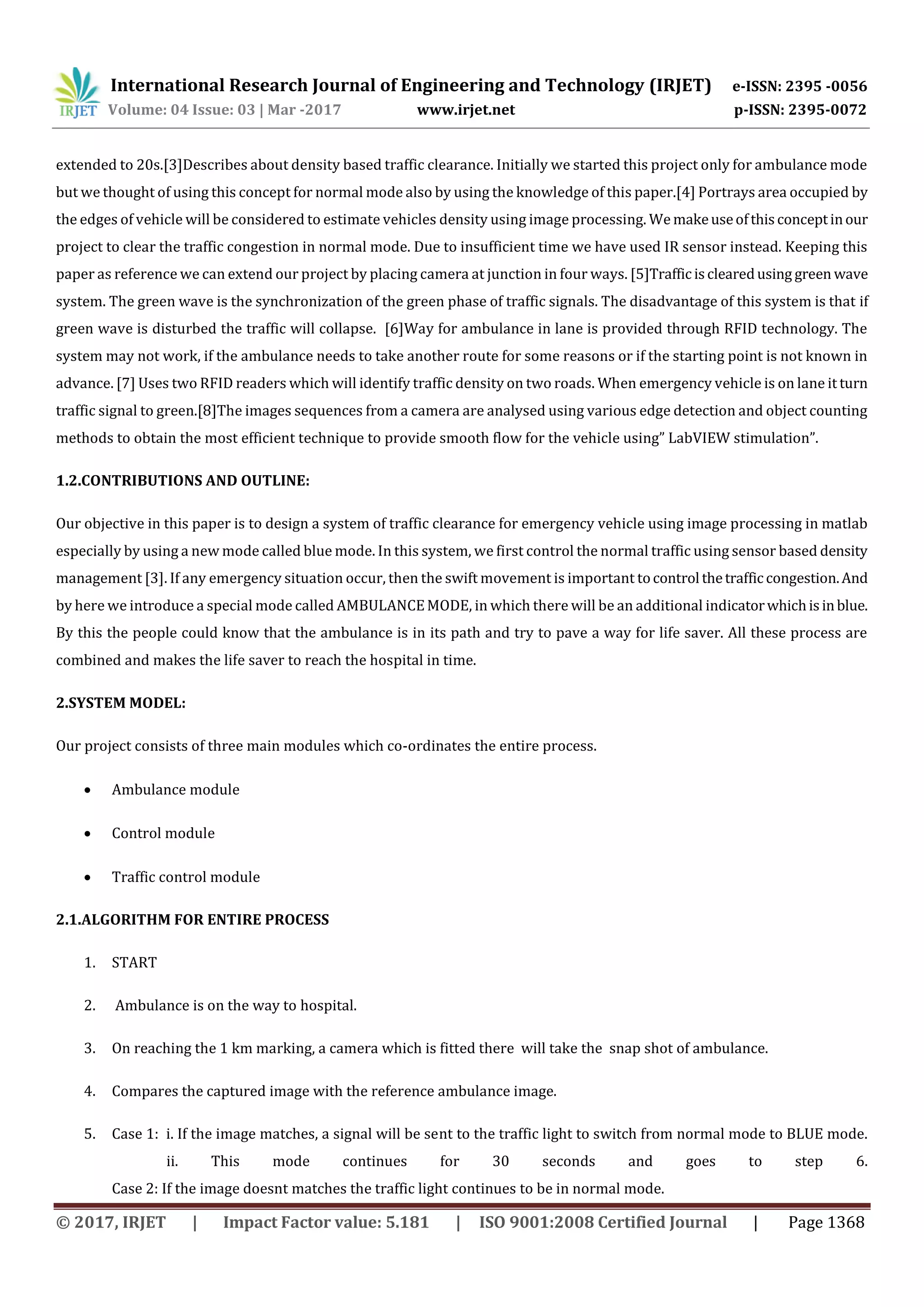 International Research Journal of Engineering and Technology (IRJET) e-ISSN: 2395 -0056
Volume: 04 Issue: 03 | Mar -2017 www.irjet.net p-ISSN: 2395-0072
© 2017, IRJET | Impact Factor value: 5.181 | ISO 9001:2008 Certified Journal | Page 1368
extended to 20s.[3]Describes about density based traffic clearance. Initially we started this project only for ambulance mode
but we thought of using this concept for normal mode also by using the knowledge of this paper.[4] Portrays area occupied by
the edges of vehicle will be considered to estimate vehicles density using image processing. We makeuseofthisconceptinour
project to clear the traffic congestion in normal mode. Due to insufficient time we have used IR sensor instead. Keeping this
paper as reference we can extend our project by placing camera at junction in four ways. [5]Trafficisclearedusing green wave
system. The green wave is the synchronization of the green phase of traffic signals. The disadvantage of this system is that if
green wave is disturbed the traffic will collapse. [6]Way for ambulance in lane is provided through RFID technology. The
system may not work, if the ambulance needs to take another route for some reasons or if the starting point is not known in
advance. [7] Uses two RFID readers which will identify traffic density on two roads. When emergency vehicle is on lane it turn
traffic signal to green.[8]The images sequences from a camera are analysed using various edge detection and object counting
methods to obtain the most efficient technique to provide smooth flow for the vehicle using” LabVIEW stimulation”.
1.2.CONTRIBUTIONS AND OUTLINE:
Our objective in this paper is to design a system of traffic clearance for emergency vehicle using image processing in matlab
especially by using a new mode called blue mode. In this system, we first control the normal traffic using sensor based density
management [3]. If any emergency situation occur, then the swift movement is important tocontrol thetrafficcongestion.And
by here we introduce a special mode called AMBULANCEMODE, in which there will be an additional indicatorwhichisinblue.
By this the people could know that the ambulance is in its path and try to pave a way for life saver. All these process are
combined and makes the life saver to reach the hospital in time.
2.SYSTEM MODEL:
Our project consists of three main modules which co-ordinates the entire process.
 Ambulance module
 Control module
 Traffic control module
2.1.ALGORITHM FOR ENTIRE PROCESS
1. START
2. Ambulance is on the way to hospital.
3. On reaching the 1 km marking, a camera which is fitted there will take the snap shot of ambulance.
4. Compares the captured image with the reference ambulance image.
5. Case 1: i. If the image matches, a signal will be sent to the traffic light to switch from normal mode to BLUE mode.
ii. This mode continues for 30 seconds and goes to step 6.
Case 2: If the image doesnt matches the traffic light continues to be in normal mode.
 