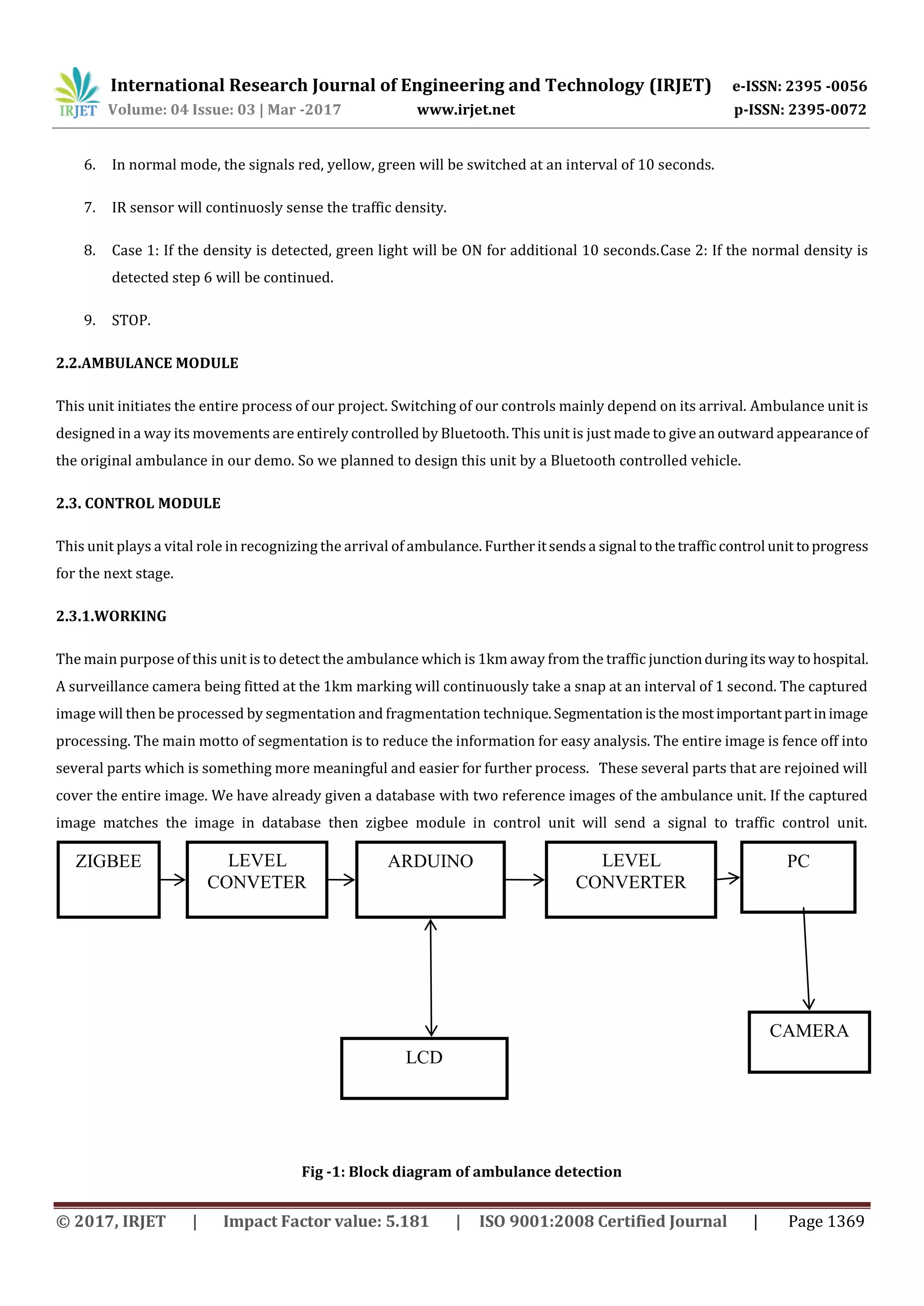 International Research Journal of Engineering and Technology (IRJET) e-ISSN: 2395 -0056
Volume: 04 Issue: 03 | Mar -2017 www.irjet.net p-ISSN: 2395-0072
© 2017, IRJET | Impact Factor value: 5.181 | ISO 9001:2008 Certified Journal | Page 1369
6. In normal mode, the signals red, yellow, green will be switched at an interval of 10 seconds.
7. IR sensor will continuosly sense the traffic density.
8. Case 1: If the density is detected, green light will be ON for additional 10 seconds.Case 2: If the normal density is
detected step 6 will be continued.
9. STOP.
2.2.AMBULANCE MODULE
This unit initiates the entire process of our project. Switching of our controls mainly depend on its arrival. Ambulance unit is
designed in a way its movements are entirely controlled by Bluetooth. This unit is just made to give an outward appearanceof
the original ambulance in our demo. So we planned to design this unit by a Bluetooth controlled vehicle.
2.3. CONTROL MODULE
This unit plays a vital role in recognizing the arrival of ambulance. Furtheritsendsa signal tothetrafficcontrol unit toprogress
for the next stage.
2.3.1.WORKING
The main purpose of this unit is to detect the ambulance which is 1km away from the traffic junctionduringitsway tohospital.
A surveillance camera being fitted at the 1km marking will continuously take a snap at an interval of 1 second. The captured
image will then be processed by segmentation and fragmentation technique.Segmentationisthe mostimportantpartinimage
processing. The main motto of segmentation is to reduce the information for easy analysis. The entire image is fence off into
several parts which is something more meaningful and easier for further process. These several parts that are rejoined will
cover the entire image. We have already given a database with two reference images of the ambulance unit. If the captured
image matches the image in database then zigbee module in control unit will send a signal to traffic control unit.
Fig -1: Block diagram of ambulance detection
ARDUINOZIGBEE
CAMERA
LEVEL
CONVERTER
LEVEL
CONVETER
PC
LCD
 