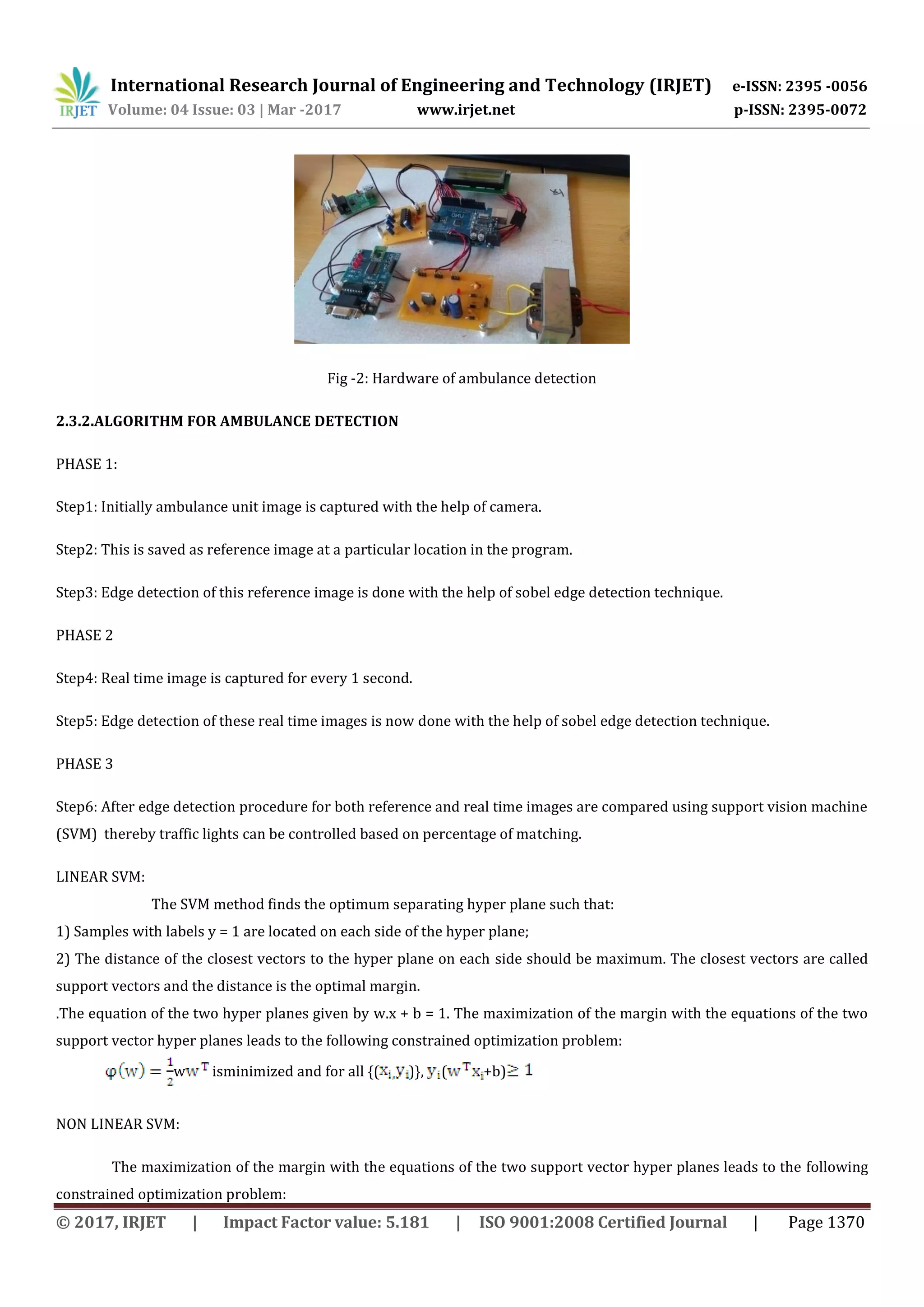 International Research Journal of Engineering and Technology (IRJET) e-ISSN: 2395 -0056
Volume: 04 Issue: 03 | Mar -2017 www.irjet.net p-ISSN: 2395-0072
© 2017, IRJET | Impact Factor value: 5.181 | ISO 9001:2008 Certified Journal | Page 1370
Fig -2: Hardware of ambulance detection
2.3.2.ALGORITHM FOR AMBULANCE DETECTION
PHASE 1:
Step1: Initially ambulance unit image is captured with the help of camera.
Step2: This is saved as reference image at a particular location in the program.
Step3: Edge detection of this reference image is done with the help of sobel edge detection technique.
PHASE 2
Step4: Real time image is captured for every 1 second.
Step5: Edge detection of these real time images is now done with the help of sobel edge detection technique.
PHASE 3
Step6: After edge detection procedure for both reference and real time images are compared using support vision machine
(SVM) thereby traffic lights can be controlled based on percentage of matching.
LINEAR SVM:
The SVM method finds the optimum separating hyper plane such that:
1) Samples with labels y = 1 are located on each side of the hyper plane;
2) The distance of the closest vectors to the hyper plane on each side should be maximum. The closest vectors are called
support vectors and the distance is the optimal margin.
.The equation of the two hyper planes given by w.x + b = 1. The maximization of the margin with the equations of the two
support vector hyper planes leads to the following constrained optimization problem:
w isminimized and for all {( )}, ( +b)
NON LINEAR SVM:
The maximization of the margin with the equations of the two support vector hyper planes leads to the following
constrained optimization problem:
 