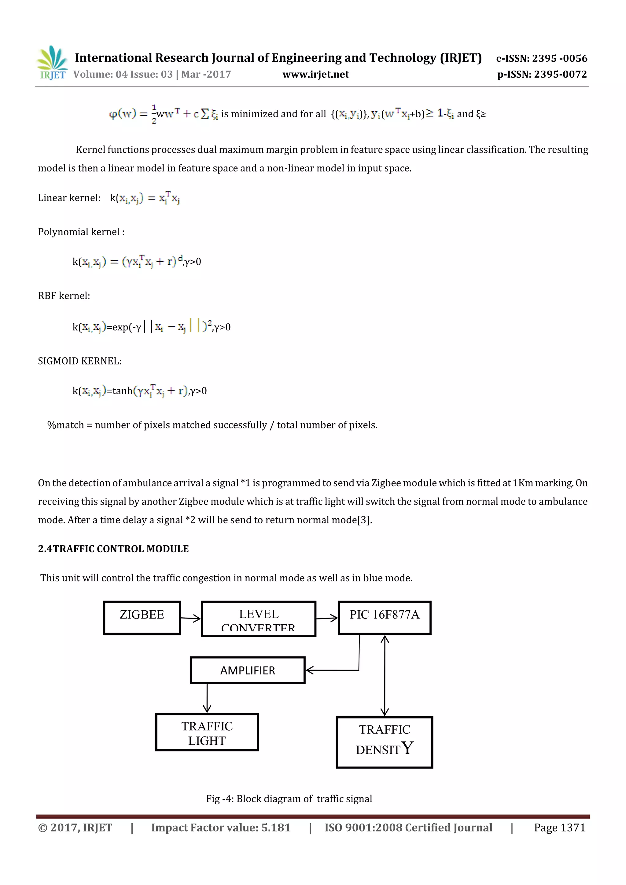 International Research Journal of Engineering and Technology (IRJET) e-ISSN: 2395 -0056
Volume: 04 Issue: 03 | Mar -2017 www.irjet.net p-ISSN: 2395-0072
© 2017, IRJET | Impact Factor value: 5.181 | ISO 9001:2008 Certified Journal | Page 1371
w is minimized and for all {( )}, ( +b) - and ξ≥
Kernel functions processes dual maximum margin problem in feature space using linear classification. The resulting
model is then a linear model in feature space and a non-linear model in input space.
Linear kernel: k(
Polynomial kernel :
k( ,γ>0
RBF kernel:
k( =exp(-γ││ ,γ>0
SIGMOID KERNEL:
k( =tanh ,γ>0
%match = number of pixels matched successfully / total number of pixels.
On the detection of ambulance arrival a signal *1 is programmed to send via Zigbee module which is fittedat1Kmmarking.On
receiving this signal by another Zigbee module which is at traffic light will switch the signal from normal mode to ambulance
mode. After a time delay a signal *2 will be send to return normal mode[3].
2.4TRAFFIC CONTROL MODULE
This unit will control the traffic congestion in normal mode as well as in blue mode.
Fig -4: Block diagram of traffic signal
ZIGBEE LEVEL
CONVERTER
PIC 16F877A
TRAFFIC
LIGHT
TRAFFIC
DENSITY
SENSOR
AMPLIFIER
 