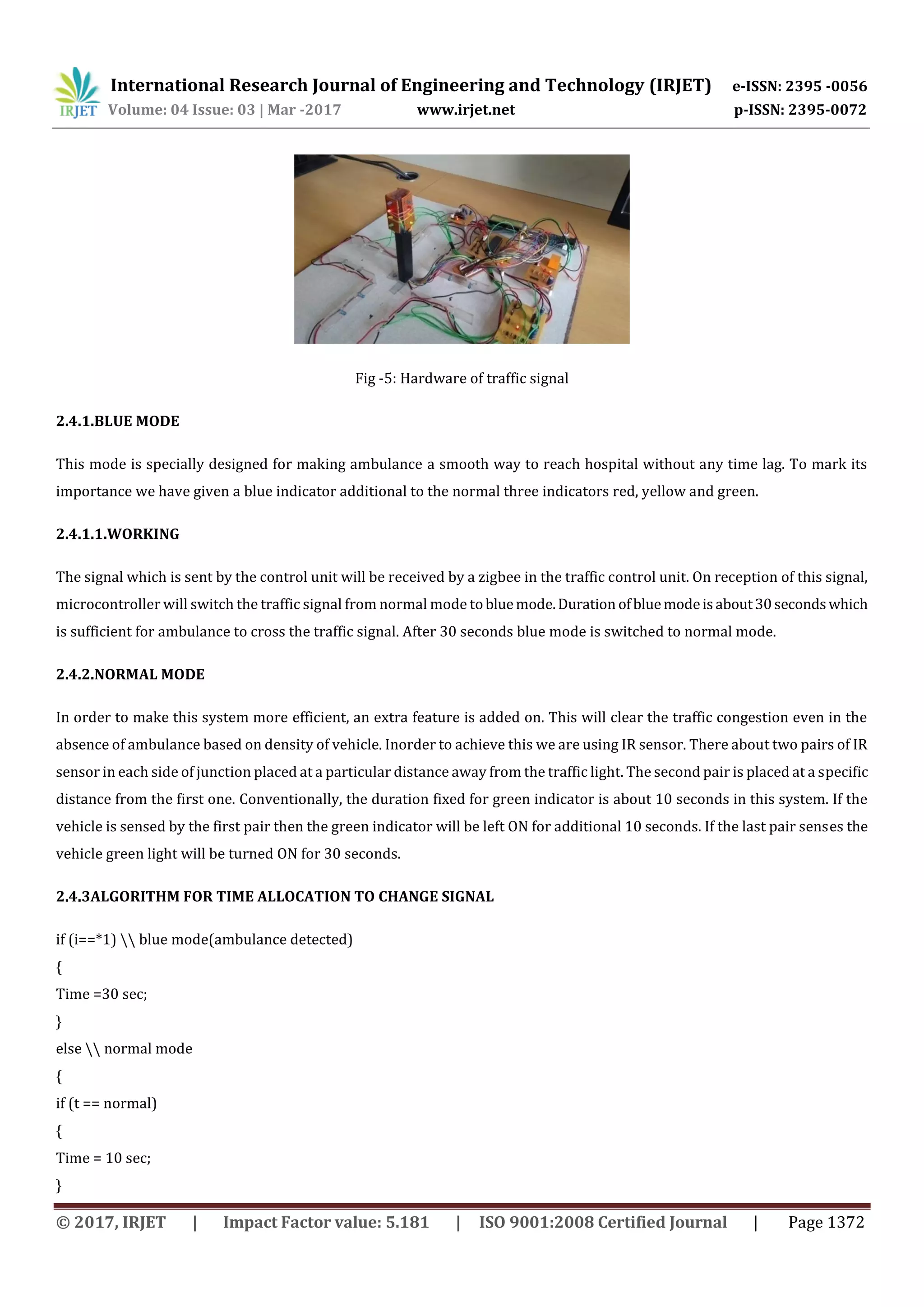 International Research Journal of Engineering and Technology (IRJET) e-ISSN: 2395 -0056
Volume: 04 Issue: 03 | Mar -2017 www.irjet.net p-ISSN: 2395-0072
© 2017, IRJET | Impact Factor value: 5.181 | ISO 9001:2008 Certified Journal | Page 1372
Fig -5: Hardware of traffic signal
2.4.1.BLUE MODE
This mode is specially designed for making ambulance a smooth way to reach hospital without any time lag. To mark its
importance we have given a blue indicator additional to the normal three indicators red, yellow and green.
2.4.1.1.WORKING
The signal which is sent by the control unit will be received by a zigbee in the traffic control unit. On reception of this signal,
microcontroller will switch the traffic signal from normal mode tobluemode.Duration ofbluemodeisabout30secondswhich
is sufficient for ambulance to cross the traffic signal. After 30 seconds blue mode is switched to normal mode.
2.4.2.NORMAL MODE
In order to make this system more efficient, an extra feature is added on. This will clear the traffic congestion even in the
absence of ambulance based on density of vehicle. Inorder to achieve this we are using IR sensor. There about two pairs of IR
sensor in each side of junction placed at a particular distance away from the traffic light. The second pair is placed at a specific
distance from the first one. Conventionally, the duration fixed for green indicator is about 10 seconds in this system. If the
vehicle is sensed by the first pair then the green indicator will be left ON for additional 10 seconds. If the last pair senses the
vehicle green light will be turned ON for 30 seconds.
2.4.3ALGORITHM FOR TIME ALLOCATION TO CHANGE SIGNAL
if (i==*1)  blue mode(ambulance detected)
{
Time =30 sec;
}
else  normal mode
{
if (t == normal)
{
Time = 10 sec;
}
 
